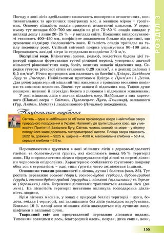 РОЗДІЛРОЗДІЛ33
155
Ïîãîäó â çîíі ëіñіâ çäåáіëüøîãî âèçíà÷àþòü ïîøèðåííÿ àòëàíòè÷íèõ, êîí-
òèíåíòàëüíèõ òà àðêòè÷íèõ ïîâіòðÿíèõ ìàñ, à ìåíøîþ ìіðîþ – òðîïі÷-
íèõ. Îñíîâíó êіëüêіñòü îïàäіâ ïðèíîñÿòü àòëàíòè÷íі öèêëîíè. Ó ñåðåä-
íüîìó òóò âèïàäàє 600–700 ìì îïàäіâ íà ðіê: 75–80 % îïàäіâ âèïàäàє ó
âèãëÿäі äîùó і ëèøå 20–25 % – ó âèãëÿäі ñíіãó. Ïîêàçíèê âèïàðîâóâàíîñ-
òі ñòàíîâèòü 400–450 ìì, êîåôіöієíò çâîëîæåííÿ áіëüøå âіä îäèíèöі, ùî
çóìîâëþє íàäìіðíó çâîëîæåíіñòü çîíè. Áіëüøіñòü îïàäіâ ïðèïàäàє íà òå-
ïëó ïîëîâèíó ðîêó. Ñòіéêèé ñíіãîâèé ïîêðèâ óòðèìóєòüñÿ 90–100 äíіâ.
Ïåðåâàæàþòü çàõіäíі âіòðè іç ñåðåäíüîþ øâèäêіñòþ 3–5 ì/ñ.
Âíóòðіøíі âîäè. Êëіìàòè÷íі óìîâè, ðåëüєô, ãåîëîãі÷íà áóäîâà öієї òå-
ðèòîðії ñïðèÿëè ôîðìóâàííþ ãóñòîї ðі÷êîâîї ìåðåæі, óòâîðåííþ çíà÷íîї
êіëüêîñòі ðіçíîìàíіòíèõ îçåð, áîëіò, âåëèêèõ çàïàñіâ ïіäçåìíèõ âîä. Ñå-
ðåäíÿ ãóñòîòà ðі÷êîâîї ñіòêè ñòàíîâèòü 0,29 êì/êì2, à â äåÿêèõ ðàéîíàõ і
0,5 êì/êì2. Ðі÷êè ïðèðîäíèõ çîí íàëåæàòü äî áàñåéíіâ Äíіïðà, Çàõіäíîãî
Áóãó òà Äíіñòðà. Íàéáіëüøèìè ïðèòîêàìè Äíіïðà є Ïðèï’ÿòü і Äåñíà.
Äëÿ ðі÷îê õàðàêòåðíèé ìіøàíèé òèï æèâëåííÿ ç òðèâàëîþ âåñíÿíîþ ïîâіí-
íþ òà çèìîâîþ ìåæåííþ. Çíà÷íі òóò çàïàñè é ïіäçåìíèõ âîä. Òàêîæ äóæå
ïîøèðåíі íèçèííі é ïåðåõіäíі áîëîòà ç ðі÷êîâèì і ïіäçåìíèì æèâëåííÿì.
Ó çîíі ìіøàíèõ ëіñіâ є çíà÷íà êіëüêіñòü îçåð. Íàéáіëüøå ç íèõ êàðñòî-
âîãî (Øàöüêі îçåðà – Ñâіòÿçü, Ïóëåìåöüêå, Ëóêè, Ëþöèìèð), çàïëàâíîãî
(Òóð, Ëþáÿçü, Íîáåëü) і ëüîäîâèêîâîãî (Íå÷èìíå) ïîõîäæåííÿ.
Нацiональне надбанняц д
Світязь – одне з найбільших за об’ємом прісноводне озеро і найглибше озеро
природного походження в Україні. Належить до групи Шацьких озер, що у ме-
жиріччі Прип’яті й Західного Бугу. Світязь чимось схожий на море – у вітряну
погоду його хвилі досягають півтораметрової висоти. Площа озера становить
2622 га, довжина – 9225 м, ширина – 4000 м, максимальна глибина – 58,4 м,
середня глибина – 6,9 м.
Ïåðåâàæàþ÷èìè ґðóíòàìè â çîíі ìіøàíèõ ëіñіâ є äåðíîâî-ïіäçîëèñòі
ãëåéîâі òà áîëîòíî-ëó÷íі ґðóíòè, ÿêі îõîïëþþòü ïîíàä 95 % òåðèòîðії
çîíè. Ïіä øèðîêîëèñòèìè ëіñàìè ñôîðìóâàëèñÿ ñіðі ëіñîâі òà îêðåìі äіëÿí-
êè ÷îðíîçåìіâ îïіäçîëåíèõ. Õàðàêòåðíîþ îñîáëèâіñòþ ґðóíòîâîãî ïîêðèâó
îáîõ çîí є ñòðîêàòіñòü – îäíі òèïè ґðóíòіâ ÷àñòî çìіíþþòüñÿ іíøèìè.
Îñíîâíèìè òèïàìè ðîñëèííîñòі є ëіñîâà, ëó÷íà і áîëîòíà (ìàë. 86). Òóò
ðîñòóòü ïåðåâàæíî ñîñíîâі (áîðè), ñîñíîâî-äóáîâі (ñóáîðè), äóáîâî-ãðàáîâі
(ãðóäè), ñîñíîâî-äóáîâî-ãðàáîâі (ñóãðóäêè), âіëüõîâі (âіëüøíÿêè) òà áåðåçî-
âі (áåðåçíÿêè) ëіñè. Îêðåìèìè äіëÿíêàìè òðàïëÿþòüñÿ ÿëèíîâі ëіñè (ðà-
ìåíі). Íà ëіñèñòіñòü òåðèòîðії íåãàòèâíî âïëèíóëà ãîñïîäàðñüêà äіÿëü-
íіñòü ëþäèíè.
Êðіì ëіñîâèõ ìàñèâіâ, ó çîíàõ є ïðèðîäíі áåçëіñі òåðèòîðії – ëóêè, áî-
ëîòà, îïіëëÿ і òåðèòîðії, ÿêі çàëèøèëèñÿ áåç ëіñіâ óíàñëіäîê âèðóáóâàííÿ.
Áëèçüêî 10 % ïëîùі çîíè ìіøàíèõ ëіñіâ çíàõîäèòüñÿ ïіä ëó÷íèìè ëàíä-
øàôòàìè â çàïëàâàõ ðі÷îê.
Òâàðèííèé ñâіò çîí ïðåäñòàâëåíèé ïåðåâàæíî ëіñîâèìè âèäàìè.
Òèïîâèìè ññàâöÿìè є ëîñü, áëàãîðîäíèé îëåíü, êîçóëÿ, äèêà ñâèíÿ, âîâê,
 