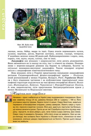 РОЗДІЛРОЗДІЛ33
156
ëèñèöÿ, çàєöü, áîáåð, âèäðà òà іíøі. Ñåðåä ïòàõіâ ïåðåâàæàþòü êà÷êè,
êóëèêè, ìàðòèíè, äÿòëè, áåðåãîâі ëàñòіâêè, ëåëåêè, ãëóõàðі, òåòåðóêè.
Ó âîäîéìàõ ìåøêàє ïîíàä 30 âèäіâ ðèá. Íàéïîøèðåíіøèìè є êîðîï, ëÿù,
êàðàñü, ñîì, ùóêà, îêóíü, ïëіòêà, ëèí òà іíøі.
Ëàíäøàôòè çîí ìіøàíèõ і øèðîêîëèñòèõ ëіñіâ äîñèòü ðіçíîìàíіòíі.
Âîíè çìіíþþòüñÿ ÿê іç çàõîäó íà ñõіä, òàê і ç ïіâíî÷і íà ïіâäåíü. Ïîøèðå-
íèìè є ìîðåííî-çàíäðîâі ðіâíèíè ïіä áîðàìè òà ñóáîðàìè, áîëîòíі òà
îïіëüñüêі íèçîâèííî-âèñî÷èííі ëàíäøàôòè. Òàêîæ ïîøèðåíі îñòðіâíі
îïіëëÿ ç ëàíäøàôòàìè ïіâíі÷íîëіñîñòåïîâîãî òèïó.
Çîíà ìіøàíèõ ëіñіâ â Óêðàїíі ïðåäñòàâëåíà ñâîєðіäíèì ëàíäøàôòíèì
ðåãіîíîì Ñõіäíîєâðîïåéñüêîї ôіçèêî-ãåîãðàôі÷íîї êðàїíè – Ïîëіññÿì,
ÿêèé ðîçòàøîâàíèé ó ìåæàõ Óêðàїíè, Áіëîðóñі, Ðîñії. Óêðàїíñüêå Ïîëіñ-
ñÿ є éîãî ïіâäåííîþ ÷àñòèíîþ і çà îñîáëèâîñòÿìè òåðèòîðіàëüíîї ëàíä-
øàôòíîї ñòðóêòóðè ïîäіëÿєòüñÿ íà òàêі ôіçèêî-ãåîãðàôі÷íі îáëàñòі: Âîëèí-
ñüêå, Æèòîìèðñüêå, Êèїâñüêå, ×åðíіãіâñüêå і Íîâãîðîä-Ñіâåðñüêå Ïîëіññÿ.
À çîíà øèðîêîëèñòèõ ëіñіâ ïðåäñòàâëåíà Çàõіäíîóêðàїíñüêèì êðàєì ó
ìåæàõ Âîëèíñüêîї òà Ïîäіëüñüêîї âèñî÷èí.
Нацiональне надбанняц д
Нечимне – одне з небагатьох в Україні озер льодовикового походження. Воно
має невелику площу (9 га), довжину близько 290 м і ширину – 180 м. Його
улоговина округлої форми, береги пологі й низькі. Озеро безстічне, живиться
переважно атмосферними опадами, узимку замерзає. Лежить озеро у глухо-
му лісі, поросле очеретом і осокою. Його дно, здається, підступає так близько,
що можна зачепити рукою. Проте це не так! Спробуйте опустити під воду жер-
дину, і відчуєте, як вона увійде у дно, наче ложка в рідку сметану. Дна немає.
Озеро тому й називають Нечимне, тобто його нічим не заміряти. Нині це озе-
ро-легенда, яке оспівала Леся Українка в «Лісовій пісні», опинилося на межі
зникнення, оскільки швидко перетворюється на болото. Причин цього явища
вчені не знайшли.
Мал. 86. Види лісів
природної зони
Березняки Вільшняки
Соснові
 