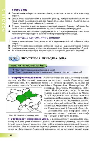 РОЗДІЛРОЗДІЛ33
158
Г О Л О В Н Е
 Зона мішаних лісів розташована на півночі, а зона широколистих лісів – на заході
України.
 Зональними особливостями є низинний рельєф, помірно-континентальний во-
логий клімат, переважання дерново-підзолистих, сірих лісових і болотно-лучних
ґрунтів, лісової, лучної та болотної рослинності.
 Сучасні ландшафти зон – це моренно-зандрові рівнини з борами і суборами, бо-
лотні, опільські низовинно-височинні під сільськогосподарськими угіддями.
 Нераціональне використання природних ресурсів і перетворення природних комп-
лексів потребує проведення різноманітних природоохоронних заходів.
ÏÅÐÅÂІÐÈÌÎ ÑÂÎЇ ÇÍÀÍÍß І ÂÌІÍÍß
1. Чому в зонах мішаних і широколистих лісів переважають лісові та болотні ланд-
шафти?
2. Обґрунтуйте встановлення південної межі зон мішаних і широколистих лісів України.
3. Назвіть основну причину поділу зони мішаних лісів на фізико-географічні області.
4. Як змінювалися ландшафти зон унаслідок господарської діяльності людини?
§39. ËІÑÎÑÒÅÏÎÂÀ ÏÐÈÐÎÄÍÀ ÇÎÍÀ
 Чому так була названа ця природна зона?
 У яких природних умовах розвивається лісова та степова рослинність?
 Географічне положення. Ôіçèêî-ãåîãðàôі÷íà çîíà ëіñîñòåïó ïðîñòÿ-
ãàєòüñÿ âіä Ïîäіëüñüêîї âèñî÷èíè äî çàõіäíèõ ñõèëіâ Ñåðåäíüîðóñüêîї
âèñî÷èíè (ìàë. 88). Ïіâäåííà ìåæà її â Óêðàїíі ïðîõîäèòü íà ïіâíі÷ âіä
íàñåëåíèõ ïóíêòіâ Âåëèêà Ìèõàéëіâêà, Ïåðâîìàéñüê, Íîâîóêðàїíêà, Êі-
ðîâîãðàä, Çíàì’ÿíêà, Îíóôðіїâêà, Êîáå-
ëÿêè, Íîâі Ñàíæàðè, ÷åðåç Áàëàêëåþ,
óçäîâæ äîëèíè ðі÷îê Âîðñêëè òà Îñêіë.
Ó öіé ïðèðîäíіé çîíі ìàéæå ïîâíіñòþ
ðîçòàøîâàíі Âіííèöüêà, ×åðêàñüêà, Ïîë-
òàâñüêà, Ñóìñüêà òà Õàðêіâñüêà îáëàñòі,
à òàêîæ ïіâäåííі ðàéîíè Æèòîìèðñüêîї,
Êèїâñüêîї, ×åðíіãіâñüêîї òà ïіâíі÷íі ðàéî-
íè Êіðîâîãðàäñüêîї і Îäåñüêîї îáëàñòåé.
Ñâîєðіäíіñòþ öієї ïðèðîäíîї çîíè є
÷åðãóâàííÿ ëіñîâèõ і ñòåïîâèõ ëàíäøàô-
òіâ – çâіäêè і ïîõîäèòü її íàçâà.
 Особливості природних умов. Ó ðіçíîìàíіòíîñòі ëàíäøàôòіâ ëіñî-
ñòåïó âàæëèâà ðîëü íàëåæèòü äîñèòü êîíòðàñòíîìó ðåëüєôó, ãåîëîãі÷íіé
áóäîâі ïîðіä, іñòîðії ðîçâèòêó òåðèòîðії â íåîãåí-àíòðîïîãåíîâèé іñòîðè÷-
íèé ïåðіîä. Áіëüøà ÷àñòèíà òåðèòîðії ðîçòàøîâàíà â ìåæàõ Óêðàїíñüêîãî
ùèòà òà Äíіïðîâñüêî-Äîíåöüêîї çàïàäèíè, ùî ñïðè÷èíèëî çíà÷íі êîëè-
Мал. 88. Межі лісостепової зони
 