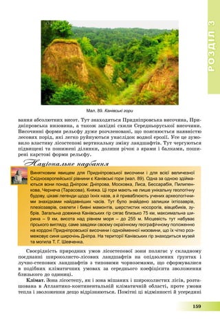 РОЗДІЛРОЗДІЛ33
159
âàííÿ àáñîëþòíèõ âèñîò. Òóò çíàõîäÿòüñÿ Ïðèäíіïðîâñüêà âèñî÷èíà, Ïðè-
äíіïðîâñüêà íèçîâèíà, à òàêîæ çàõіäíі ñõèëè Ñåðåäíüîðóñüêîї âèñî÷èíè.
Âèñî÷èííі ôîðìè ðåëüєôó äóæå ðîç÷ëåíîâàíі, ùî ïîÿñíþєòüñÿ íàÿâíіñòþ
ëåñîâèõ ïîðіä, ÿêі ëåãêî ðóéíóþòüñÿ óíàñëіäîê âîäíîї åðîçії. Óñå öå çóìî-
âèëî âëàñòèâó ëіñîñòåïîâі âåðòèêàëüíó çìіíó ëàíäøàôòіâ. Òóò ÷åðãóþòüñÿ
ïіäâèùåíі òà ïîíèæåíі äіëÿíêè, äîëèíè ðі÷îê ç ÿðàìè і áàëêàìè, ïîøè-
ðåíі êàðñòîâі ôîðìè ðåëüєôó.
Нацiональне надбанняц д
Винятковим явищем для Придніпровської височини і для всієї величезної
Східноєвропейської рівнини є Канівські гори (мал. 89). Одна за одною здійма-
ються вони понад Дніпром: Дніпрова, Московка, Лиса, Бессарабія, Пилипен-
кова, Чернеча (Тарасова), Княжа. Ці гори мають не лише унікальну геологічну
будову, цікаві легенди щодо їхніх назв, а й приваблюють учених археологічни-
ми знахідками найдавніших часів. Тут було знайдено залишки іхтіозаврів,
плезіозаврів, скелети і бивні мамонтів, шерстистих носорогів, вівцебиків, зу-
брів. Загальна довжина Канівських гір сягає близько 75 км, максимальна ши-
рина – 9 км, висота над рівнем моря – до 255 м. Місцевість тут набуває
гірського вигляду, саме завдяки своєму окраїнному географічному положенню
на кордоні Придніпровської височини і однойменної низовини, що їх чітко роз-
межовує синя широчінь Дніпра. На території Канівських гір знаходиться музей
та могила Т. Г. Шевченка.
Ñâîєðіäíіñòü ïðèðîäíèõ óìîâ ëіñîñòåïîâîї çîíè ïîëÿãàє ó ñêëàäíîìó
ïîєäíàííі øèðîêîëèñòî-ëіñîâèõ ëàíäøàôòіâ íà îïіäçîëåíèõ ґðóíòàõ і
ëó÷íî-ñòåïîâèõ ëàíäøàôòіâ ç òèïîâèìè ÷îðíîçåìàìè, ùî ñôîðìóâàëèñÿ
â ïîäіáíèõ êëіìàòè÷íèõ óìîâàõ çà ñåðåäíüîãî êîåôіöієíòà çâîëîæåííÿ
áëèçüêîãî äî îäèíèöі.
Êëіìàò. Çîíà ëіñîñòåïó, ÿê і çîíà ìіøàíèõ і øèðîêîëèñòèõ ëіñіâ, ðîçòà-
øîâàíà â Àòëàíòèêî-êîíòèíåíòàëüíіé êëіìàòè÷íіé îáëàñòі, ïðîòå óìîâè
òåïëà і çâîëîæåííÿ äåùî âіäðіçíÿþòüñÿ. Ïîìіòíі öі âіäìіííîñòі é óñåðåäèíі
Мал. 89. Канівські гори
 
