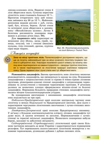 РОЗДІЛРОЗДІЛ33
161
ëèïîâî-êëåíîâèõ ëіñіâ. Ïåðâіñíі ñòåïè é
ëіñè çáåðåãëèñÿ ìàëî. Ñó÷àñíà ïåðåñі÷íà
ëіñèñòіñòü çîíè ñòàíîâèòü áëèçüêî 12 %.
Ïðîòÿãîì іñòîðè÷íîãî ÷àñó öåé ïîêàç-
íèê çìіíèâñÿ âіä 50 äî 12 %. Íàéïîøè-
ðåíіøèìè âèäàìè ðîñëèí є äóá, ñîñíà,
ãðàá, áóê, âіëüõà, áåðåçà. Ëó÷íі ñòåïè
òà îñòåïíåíі ëóêè çáåðåãëèñÿ â çàïîâіä-
íèêó «Ìèõàéëіâñüêà öіëèíà». Ëó÷íà é
áîëîòÿíà ðîñëèííіñòü ïîøèðåíà ïåðå-
âàæíî â äîëèíàõ ðі÷îê (ìàë. 90).
Äëÿ òâàðèííîãî ñâіòó õàðàêòåðíі ÿê
ìåøêàíöі ëіñó (áіëêà, çàєöü ñіðèé, êó-
íèöÿ, êîçóëÿ), òàê і ñòåïîâі (ìèøіâêà
ïîëüîâà, òõіð ñòåïîâèé, äðîõâà, êóðіïêà
ñіðà) âèäè òâàðèí.
Iсторiя географiïр р ф
Зона на місці тропічних лісів. Палеогеографічні дослідження свідчать, що
ще на початку кайнозойської ери на місці сучасного лісостепу існували тро-
пічні й субтропічні ліси. Унаслідок посилення сухості клімату на початку нео-
гену вони перетворилися на савани й рідколісся – своєрідні тропічні лісостепи,
які із часом перетворилися на лісостепові природні комплекси помірного
поясу. Однак первинні ліси і лучні степи нині тут збереглися мало.
Ðіçíîìàíіòòÿ ëàíäøàôòіâ. Çíà÷íà ïðîòÿæíіñòü çîíè ëіñîñòåïó âèçíà÷àє
ðіçíîìàíіòíіñòü ëàíäøàôòіâ, ùî çìіíþþòüñÿ іç çàõîäó íà ñõіä. Îñíîâíèìè
ëàíäøàôòàìè є øèðîêîëèñòÿíî-ëіñîâі іç ñіðèìè é òåìíî-ñіðèìè ëіñîâèìè
ґðóíòàìè, ðіçíîòðàâíî-çëàêîâі ñòåïîâі ëàíäøàôòè ç îïіäçîëåíèìè ÷îðíî-
çåìàìè òà ëó÷íî-ñòåïîâі ç òèïîâèìè ÷îðíîçåìàìè ґðóíòàìè. Ó ðі÷êîâèõ
äîëèíàõ íà íåçíà÷íèõ ïëîùàõ ñôîðìóâàëèñÿ ìіøàíî-ëіñîâі òà áîëîòíі
ëàíäøàôòè. Ïåðåâàæíà áіëüøіñòü ïðèðîäíèõ ñòåïîâèõ ëàíäøàôòіâ ïîñòó-
ïèëèñÿ ìіñöåì ñіëüñüêîãîñïîäàðñüêèì óãіääÿì.
Çà ïîøèðåííÿì âèñî÷èííèõ і íèçîâèííèõ ëàíäøàôòіâ ëіñîñòåïîâà
çîíà ïîäіëÿєòüñÿ íà òðè êðàї.
Ïîäіëüñüêî-Ïðèäíіïðîâñüêèé êðàé îõîïëþє öåíòðàëüíó ÷àñòèíó çîíè
ëіñîñòåïó â ìåæàõ Ïîäіëüñüêîї òà Ïðèäíіïðîâñüêîї âèñî÷èí. Äëÿ íüîãî є
õàðàêòåðíèì ÷åðãóâàííÿ ëіñîñòåïîâèõ âèñî÷èííèõ і ëó÷íî-ñòåïîâèõ âèñî-
÷èííèõ ëàíäøàôòіâ.
Ëіâîáåðåæíî-Äíіïðîâñüêèé êðàé îõîïëþє Ïðèäíіïðîâñüêó íèçîâèíó.
Ó çâ’ÿçêó ç áіëüøîþ êîíòèíåíòàëüíіñòþ êëіìàòó ëіñîâèõ ëàíäøàôòіâ òóò
äóæå ìàëî. À ґðóíòè îñòåïíåíі òà çàñîëåíі. Ïåðåâàæàþ÷èìè є ëó÷íî-
ñòåïîâі òà òåðàñîâі îïіëüñüêі ëàíäøàôòè. Íåçíà÷íîãî ïîøèðåííÿ íàáóëè
áîðîâі, çàïëàâíі òà çàáîëî÷åíі ìіñöåâîñòі.
Ñõіäíîóêðàїíñüêèé (Ñåðåäíüîðóñüêèé) ëіñîñòåïîâèé êðàé ñâîєþ áіëü-
øîþ ÷àñòèíîþ âèõîäèòü çà ìåæі Óêðàїíè і õàðàêòåðèçóєòüñÿ ïіäâèùåíèì
ðåëüєôîì. Òóò ïåðåâàæàþòü ïîëîãî-õâèëÿñòі ëіñîñòåïîâі ìåæèðі÷÷ÿ ç òè-
ïîâèìè ÷îðíîçåìàìè, äіëÿíêàìè äóáîâèõ і äóáîâî-ëèïîâèõ ëіñіâ.
Мал. 90. Лісостепова рослинність
на схилі долини р. Гнилий Тікич
 