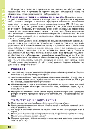 РОЗДІЛРОЗДІЛ33
162
Ïîøèðåíèìè ñó÷àñíèìè ïðèðîäíèìè ïðîöåñàìè, ùî âіäáóâàþòüñÿ â
ëіñîñòåïîâіé çîíі, є åðîçіéíі òà êàðñòîâі ïðîöåñè, ïðîñіäàííÿ ґðóíòó òà
ïіäòîïëåííÿ, ñîëåíàêîïè÷óâàííÿ і çàáîëî÷óâàííÿ.
 Використання і охорона природних ресурсів. Ëіñîñòåïîâà çîíà –
öå ðåãіîí іíòåíñèâíîãî ñіëüñüêîãîñïîäàðñüêîãî òà ïðîìèñëîâîãî âèðîáíè-
öòâà. Çåìåëüíі ðåñóðñè є îñíîâíèì ïðèðîäíèì áàãàòñòâîì ëіñîñòåïîâîї
çîíè, òîìó òóò äóæå âèñîêèé ðіâåíü ðîçîðàíîñòі çåìåëü (75–80 % çàãàëü-
íîї ïëîùі). Ïðèðîäíі óìîâè çîíè ñïðèÿòëèâі äëÿ ðîçñåëåííÿ íàñåëåííÿ
òà ðîçâèòêó ðåêðåàöії. Ðîçðîáëÿþòü ðіçíі âèäè ìіíåðàëüíî-ñèðîâèííèõ
ðåñóðñіâ: ïàëèâíî-åíåðãåòè÷íèõ, ðóäíèõ òà íåðóäíèõ. Ñåðåä àíòðîïîãåí-
íèõ ëàíäøàôòіâ íàéáіëüøå ñіëüñüêîãîñïîäàðñüêèõ і òåõíîãåííèõ. Áàãàòî
ìіñòîáóäіâíèõ ëàíäøàôòіâ ç ïðîìèñëîâèìè ïіäïðèєìñòâàìè, øòó÷íèìè
ãіäðî- òà ëóãîïàðêàìè.
Çíà÷íà ãîñïîäàðñüêà çìіíà ïðèðîäíèõ ëàíäøàôòіâ ïîòðåáóє ðàöіîíàëü-
íîãî âèêîðèñòàííÿ ïðèðîäíèõ ðåñóðñіâ, çàñòîñóâàííÿ ðіçíîìàíіòíèõ ïðè-
ðîäîîõîðîííèõ і ëіñîìåëіîðàòèâíèõ çàõîäіâ, ґðóíòîçàõèñíèõ òåõíîëîãіé
çåìëåðîáñòâà, ðåãóëþâàííÿ âîäíîãî ðåæèìó і ñòîêó, ùî ñïðèÿòèìå ïіäâè-
ùåííþ ñòіéêîñòі ëàíäøàôòіâ äî àíòðîïîãåííèõ íàâàíòàæåíü. Âàæëèâà
ðîëü âіäâîäèòüñÿ ïðèðîäíî-çàïîâіäíіé äіÿëüíîñòі. Òàê, ïðèðîäíі ëàíäøàô-
òè çáåðіãàþòüñÿ ó Êàíіâñüêîìó ïðèðîäíîìó çàïîâіäíèêó òà ôіëії Óêðà-
їíñüêîãî ñòåïîâîãî çàïîâіäíèêà «Ìèõàéëіâñüêà öіëèíà». Òóò òàêîæ ñòâî-
ðåíî áàãàòî çàêàçíèêіâ, ïàì’ÿòîê ïðèðîäè òà іíøèõ ïðèðîäîîõîðîííèõ
îá’єêòіâ ó ÿêèõ çáåðіãàþòüñÿ ëіñîâі і ñòåïîâі ìàñèâè, ãіäðîëîãі÷íі îá’єêòè,
ðîñëèííèé і òâàðèííèé ñâіò.
Г О Л О В Н Е
 Зона лісостепу охоплює значну площу і простягається із заходу на схід від Поділь-
ської височини до східних кордонів України.
 Зональними особливостями є чергування височинно-низовинного рельєфу, помір-
но континентальний клімат, переважання типових чорноземів і сірих лісових ґрун-
тів, наявність лісової та степової рослинності.
 Переважаючими є сучасні ландшафти: лісостепові та лучно-степові височинні
й низовинні, окремі ландшафти широколистих лісів, лісостепові, борові, лучно-
лісові, болотні.
 Надмірне антропогенне навантаження, нераціональне використання природних
ресурсів потребує проведення природовідновлювальних і природоохоронних за-
ходів.
ÏÅÐÅÂІÐÈÌÎ ÑÂÎЇ ÇÍÀÍÍß І ÂÌІÍÍß
1. Назвіть головні зональні особливості лісостепової природної зони.
2. Користуючись ландшафтною картою України, назвіть найбільш поширені ланд-
шафти зони лісостепу.
3. Обґрунтуйте виділення північної та південної меж лісостепової природної зони в
Україні.
4. Назвіть найбільш поширені несприятливі фізико-географічні процеси в лісостепу.
Якими чинниками вони зумовлюються?
5. Складіть порівняльну фізико-географічну характеристику двох країв лісостепової
зони (за вибором).
 