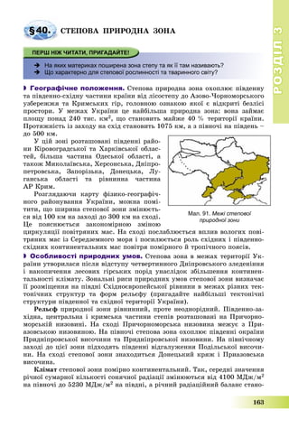 РОЗДІЛРОЗДІЛ33
163
§40. ÑÒÅÏÎÂÀ ÏÐÈÐÎÄÍÀ ÇÎÍÀ
 На яких материках поширена зона степу та як її там називають?
 Що характерно для степової рослинності та тваринного світу?
 Географічне положення. Ñòåïîâà ïðèðîäíà çîíà îõîïëþє ïіâäåííó
òà ïіâäåííî-ñõіäíó ÷àñòèíè êðàїíè âіä ëіñîñòåïó äî Àçîâî-×îðíîìîðñüêîãî
óçáåðåææÿ òà Êðèìñüêèõ ãіð, ãîëîâíîþ îçíàêîþ ÿêîї є âіäêðèòі áåçëіñі
ïðîñòîðè. Ó ìåæàõ Óêðàїíè öå íàéáіëüøà ïðèðîäíà çîíà: âîíà çàéìàє
ïëîùó ïîíàä 240 òèñ. êì2, ùî ñòàíîâèòü ìàéæå 40 % òåðèòîðії êðàїíè.
Ïðîòÿæíіñòü іç çàõîäó íà ñõіä ñòàíîâèòü 1075 êì, à ç ïіâíî÷і íà ïіâäåíü –
äî 500 êì.
Ó öіé çîíі ðîçòàøîâàíі ïіâäåííі ðàéî-
íè Êіðîâîãðàäñüêîї òà Õàðêіâñüêîї îáëàñ-
òåé, áіëüøà ÷àñòèíà Îäåñüêîї îáëàñòі, à
òàêîæ Ìèêîëàїâñüêà, Õåðñîíñüêà, Äíіïðî-
ïåòðîâñüêà, Çàïîðіçüêà, Äîíåöüêà, Ëó-
ãàíñüêà îáëàñòі òà ðіâíèííà ÷àñòèíà
ÀÐ Êðèì.
Ðîçãëÿäàþ÷è êàðòó ôіçèêî-ãåîãðàôі÷-
íîãî ðàéîíóâàííÿ Óêðàїíè, ìîæíà ïîìі-
òèòè, ùî øèðèíà ñòåïîâîї çîíè çìіíþєòü-
ñÿ âіä 100 êì íà çàõîäі äî 300 êì íà ñõîäі.
Öå ïîÿñíþєòüñÿ çàêîíîìіðíîþ çìіíîþ
öèðêóëÿöії ïîâіòðÿíèõ ìàñ. Íà ñõîäі ïîñëàáëþєòüñÿ âïëèâ âîëîãèõ ïîâі-
òðÿíèõ ìàñ іç Ñåðåäçåìíîãî ìîðÿ і ïîñèëþєòüñÿ ðîëü ñõіäíèõ і ïіâäåííî-
ñõіäíèõ êîíòèíåíòàëüíèõ ìàñ ïîâіòðÿ ïîìіðíîãî é òðîïі÷íîãî ïîÿñіâ.
 Особливості природних умов. Ñòåïîâà çîíà â ìåæàõ òåðèòîðії Óê-
ðàїíè óòâîðèëàñÿ ïіñëÿ âіäñòóïó ÷åòâåðòèííîãî Äíіïðîâñüêîãî çëåäåíіííÿ
і íàêîïè÷åííÿ ëåñîâèõ ãіðñüêèõ ïîðіä óíàñëіäîê çáіëüøåííÿ êîíòèíåí-
òàëüíîñòі êëіìàòó. Çîíàëüíі ðèñè ïðèðîäíèõ óìîâ ñòåïîâîї çîíè âèçíà÷àє
її ðîçìіùåííÿ íà ïіâäíі Ñõіäíîєâðîïåéñüêîї ðіâíèíè â ìåæàõ ðіçíèõ òåê-
òîíі÷íèõ ñòðóêòóð òà ôîðì ðåëüєôó (ïðèãàäàéòå íàéáіëüøі òåêòîíі÷íі
ñòðóêòóðè ïіâäåííîї òà ñõіäíîї òåðèòîðії Óêðàїíè).
Ðåëüєô ïðèðîäíîї çîíè ðіâíèííèé, ïðîòå íåîäíîðіäíèé. Ïіâäåííî-çà-
õіäíà, öåíòðàëüíà і êðèìñüêà ÷àñòèíè ñòåïіâ ðîçòàøîâàíі íà Ïðè÷îðíî-
ìîðñüêіé íèçîâèíі. Íà ñõîäі Ïðè÷îðíîìîðñüêà íèçîâèíà ìåæóє ç Ïðè-
àçîâñüêîþ íèçîâèíîþ. Íà ïіâíî÷і ñòåïîâà çîíà îõîïëþє ïіâäåííі îêðàїíè
Ïðèäíіïðîâñüêîї âèñî÷èíè òà Ïðèäíіïðîâñüêîї íèçîâèíè. Íà ïіâíі÷íîìó
çàõîäі äî öієї çîíè ïіäõîäÿòü ïіâäåííі âіäãàëóæåííÿ Ïîäіëüñüêîї âèñî÷è-
íè. Íà ñõîäі ñòåïîâîї çîíè çíàõîäèòüñÿ Äîíåöüêèé êðÿæ і Ïðèàçîâñüêà
âèñî÷èíà.
Êëіìàò ñòåïîâîї çîíè ïîìіðíî êîíòèíåíòàëüíèé. Òàê, ñåðåäíі çíà÷åííÿ
ðі÷íîї ñóìàðíîї êіëüêîñòі ñîíÿ÷íîї ðàäіàöії çìіíþþòüñÿ âіä 4100 ÌÄæ/ì2
íà ïіâíî÷і äî 5230 ÌÄæ/ì2 íà ïіâäíі, à ðі÷íèé ðàäіàöіéíèé áàëàíñ ñòàíî-
Мал. 91. Межі степової
природної зони
 