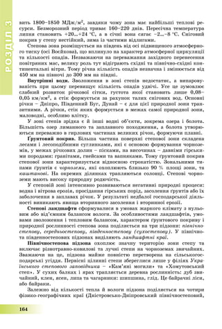 РОЗДІЛРОЗДІЛ33
164
âèòü 1800–1850 ÌÄæ/ì2, çàâäÿêè ÷îìó çîíà ìàє íàéáіëüøі òåïëîâі ðå-
ñóðñè. Áåçìîðîçíèé ïåðіîä òðèâàє 160–220 äíіâ. Ïåðåñі÷íà òåìïåðàòóðà
ëèïíÿ ñòàíîâèòü +20…+24 Ñ, à â ñі÷íі âîíà ñÿãàє –2…–8 Ñ. Ñíіãîâèé
ïîêðèâ ó ñòåïó íåñòіéêèé, çèìà іç ÷àñòèìè âіäëèãàìè.
Ñòåïîâà çîíà ðîçìіùóєòüñÿ íà ïіâäåíü âіä îñі ïіäâèùåíîãî àòìîñôåðíî-
ãî òèñêó (îñі Âîєéêîâà), ùî âïëèíóëî íà õàðàêòåð àòìîñôåðíîї öèðêóëÿöії
òà êіëüêîñòі îïàäіâ. Íåçâàæàþ÷è íà ïåðåâàæàííÿ çàõіäíîãî ïåðåíåñåííÿ
ïîâіòðÿíèõ ìàñ, âåëèêó ðîëü òóò âіäіãðàþòü ñõіäíі òà ïіâíі÷íî-ñõіäíі êîí-
òèíåíòàëüíі âіòðè. Òîìó ðі÷íà êіëüêіñòü îïàäіâ íåçíà÷íà і çìіíþєòüñÿ âіä
450 ìì íà ïіâíî÷і äî 300 ìì íà ïіâäíі.
Âíóòðіøíі âîäè. Çâîëîæåííÿ â çîíі ñòåïіâ íåäîñòàòíє, à âèïàðîâó-
âàíіñòü ïðè öüîìó ïåðåâèùóє êіëüêіñòü îïàäіâ óäâі÷і. Óñå öå çóìîâëþє
ñëàáêèé ðîçâèòîê ðі÷êîâîї ñіòêè, ãóñòîòà ÿêîї ñòàíîâèòü ëèøå 0,08–
0,05 êì/êì2, à ñòіê ôîðìóєòüñÿ çà ðàõóíîê òàëèõ ñíіãîâèõ âîä. Îñíîâíі
ðі÷êè – Äíіïðî, Ïіâäåííèé Áóã, Äóíàé – є äëÿ öієї ïðèðîäíîї çîíè òðàí-
çèòíèìè. À ðі÷êè, ñòіê ÿêèõ ôîðìóєòüñÿ â ìåæàõ ñàìîї ïðèðîäíîї çîíè,
ìàëîâîäíі, îñîáëèâî âëіòêó.
Ó çîíі ñòåïіâ çðіäêà є é іíøі âîäíі îá’єêòè, çîêðåìà îçåðà і áîëîòà.
Áіëüøіñòü îçåð ëèìàííîãî òà çàïëàâíîãî ïîõîäæåííÿ, à áîëîòà óòâîðþ-
þòüñÿ ïåðåâàæíî â ãèðëîâèõ ÷àñòèíàõ âåëèêèõ ðі÷îê, ôîðìóþ÷è ïëàâíі.
¥ðóíòîâèé ïîêðèâ. Áіëüøà ÷àñòèíà ïîâåðõíі ñòåïîâîї çîíè ñêëàäåíà
ëåñàìè і ëåñîïîäіáíèìè ñóãëèíêàìè, ÿêі є îñíîâîþ ôîðìóâàííÿ ÷îðíîçå-
ìіâ, ó ìåæàõ ðі÷êîâèõ äîëèí – ïіñêàìè, íà âèñî÷èíàõ – äàâíіìè ãіðñüêè-
ìè ïîðîäàìè: ãðàíіòàìè, ãíåéñàìè òà âàïíÿêàìè. Òîìó ґðóíòîâèé ïîêðèâ
ñòåïîâîї çîíè õàðàêòåðèçóєòüñÿ âіäíîñíîþ ñòðîêàòіñòþ. Çîíàëüíèìè òè-
ïàìè ґðóíòіâ є ÷îðíîçåìè, ÿêі îõîïëþþòü áëèçüêî 90 % ïëîùі çîíè, òà
êàøòàíîâі. Íà îêðåìèõ äіëÿíêàõ òðàïëÿþòüñÿ ñîëîíöі. Ñòåïîâі ÷îðíî-
çåìè ìàþòü âèñîêó ïðèðîäíó ðîäþ÷іñòü.
Ó ñòåïîâіé çîíі іíòåíñèâíî ðîçâèâàþòüñÿ íåãàòèâíі ïðèðîäíі ïðîöåñè:
âîäíà і âіòðîâà åðîçіÿ, ïðîñіäàííÿ ãіðñüêèõ ïîðіä, çàñîëåííÿ ґðóíòіâ àáî їõ
çàáîëî÷åííÿ â çàïëàâàõ ðі÷îê. Ó ðåçóëüòàòі íåäáàëîї ãîñïîäàðñüêîї äіÿëü-
íîñòі âèíèêàþòü ÿâèùà âòîðèííîãî çàñîëåííÿ і âòîðèííîї åðîçії.
Ñòåïîâі ëàíäøàôòè ñôîðìóâàëèñÿ â óìîâàõ æàðêîãî êëіìàòó ç íóëüî-
âèì àáî âіä’єìíèì áàëàíñîì âîëîãè. Çà îñîáëèâîñòÿìè ëàíäøàôòіâ, óìî-
âàìè çâîëîæåííÿ і òåïëîâèì áàëàíñîì, õàðàêòåðîì ґðóíòîâîãî ïîêðèâó і
ïðèðîäíîї ðîñëèííîñòі ñòåïîâà çîíà ïîäіëÿєòüñÿ íà òðè ïіäçîíè: ïіâíі÷íî-
ñòåïîâó, ñåðåäíüîñòåïîâó, ïіâäåííîñòåïîâó (ñóõîñòåïîâó). Ó ïіâíі÷íî-
òà ïіâäåííîñòåïîâèõ ïіäçîíàõ âèäіëÿþòü ëàíäøàôòíі êðàї.
Ïіâíі÷íîñòåïîâà ïіäçîíà îõîïëþє çíà÷íó òåðèòîðіþ çîíè ñòåïó òà
âêëþ÷àє ðіçíîòðàâíî-êîâèëîâі òà ëó÷íі ñòåïè íà ÷îðíîçåìàõ çâè÷àéíèõ.
Çâàæàþ÷è íà öå, ïіäçîíà ìàéæå ïîâíіñòþ ïåðåòâîðåíà íà ñіëüñüêîãîñ-
ïîäàðñüêі óãіääÿ. Ïåðâіñíі öіëèííі ñòåïè çáåðåãëèñÿ ëèøå ó ôіëіÿõ Óêðà-
їíñüêîãî ñòåïîâîãî çàïîâіäíèêà – «Êàì’ÿíі ìîãèëè» òà «Õîìóòîâñüêèé
ñòåï». Ó ñóõèõ áàëêàõ і ÿðàõ òðàïëÿєòüñÿ äåðåâíà ðîñëèííіñòü: äóá çâè-
÷àéíèé, êëåí, ÿñåí, ëèïà òà ÷àãàðíèêè: øèïøèíà, ãëіä. Öå áàéðà÷íі ëіñè,
àáî áàéðàêè.
Çàëåæíî âіä êіëüêîñòі òåïëà é âîëîãè ïіäçîíà ïîäіëÿєòüñÿ íà ÷îòèðè
ôіçèêî-ãåîãðàôі÷íèõ êðàї (Äíіñòðîâñüêî-Äíіïðîâñüêèé ïіâíі÷íîñòåïîâèé,
 