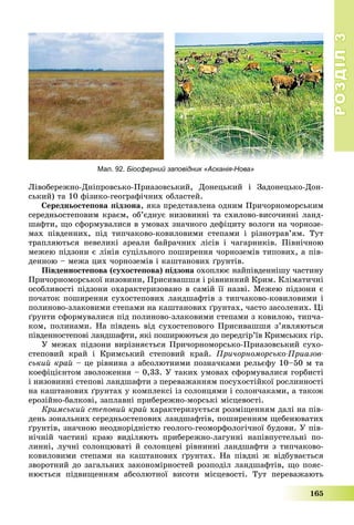 РОЗДІЛРОЗДІЛ33
165
Ëіâîáåðåæíî-Äíіïðîâñüêî-Ïðèàçîâñüêèé, Äîíåöüêèé і Çàäîíåöüêî-Äîí-
ñüêèé) òà 10 ôіçèêî-ãåîãðàôі÷íèõ îáëàñòåé.
Ñåðåäíüîñòåïîâà ïіäçîíà, ÿêà ïðåäñòàâëåíà îäíèì Ïðè÷îðíîìîðñüêèì
ñåðåäíüîñòåïîâèì êðàєì, îá’єäíóє íèçîâèííі òà ñõèëîâî-âèñî÷èííі ëàíä-
øàôòè, ùî ñôîðìóâàëèñÿ â óìîâàõ çíà÷íîãî äåôіöèòó âîëîãè íà ÷îðíîçå-
ìàõ ïіâäåííèõ, ïіä òèï÷àêîâî-êîâèëîâèìè ñòåïàìè і ðіçíîòðàâ’ÿì. Òóò
òðàïëÿþòüñÿ íåâåëèêі àðåàëè áàéðà÷íèõ ëіñіâ і ÷àãàðíèêіâ. Ïіâíі÷íîþ
ìåæåþ ïіäçîíè є ëіíіÿ ñóöіëüíîãî ïîøèðåííÿ ÷îðíîçåìіâ òèïîâèõ, à ïіâ-
äåííîþ – ìåæà öèõ ÷îðíîçåìіâ і êàøòàíîâèõ ґðóíòіâ.
Ïіâäåííîñòåïîâà (ñóõîñòåïîâà) ïіäçîíà îõîïëþє íàéïіâäåííіøó ÷àñòèíó
Ïðè÷îðíîìîðñüêîї íèçîâèíè, Ïðèñèâàøøÿ і ðіâíèííèé Êðèì. Êëіìàòè÷íі
îñîáëèâîñòі ïіäçîíè îõàðàêòåðèçîâàíî â ñàìіé її íàçâі. Ìåæåþ ïіäçîíè є
ïî÷àòîê ïîøèðåííÿ ñóõîñòåïîâèõ ëàíäøàôòіâ ç òèï÷àêîâî-êîâèëîâèìè і
ïîëèíîâî-çëàêîâèìè ñòåïàìè íà êàøòàíîâèõ ґðóíòàõ, ÷àñòî çàñîëåíèõ. Öі
ґðóíòè ñôîðìóâàëèñÿ ïіä ïîëèíîâî-çëàêîâèìè ñòåïàìè ç êîâèëîþ, òèï÷à-
êîì, ïîëèíàìè. Íà ïіâäåíü âіä ñóõîñòåïîâîãî Ïðèñèâàøøÿ ç’ÿâëÿþòüñÿ
ïіâäåííîñòåïîâі ëàíäøàôòè, ÿêі ïîøèðþþòüñÿ äî ïåðåäãіð’їâ Êðèìñüêèõ ãіð.
Ó ìåæàõ ïіäçîíè âèðіçíÿєòüñÿ Ïðè÷îðíîìîðñüêî-Ïðèàçîâñüêèé ñóõî-
ñòåïîâèé êðàé і Êðèìñüêèé ñòåïîâèé êðàé. Ïðè÷îðíîìîðñüêî-Ïðèàçîâ-
ñüêèé êðàé – öå ðіâíèíà ç àáñîëþòíèìè ïîçíà÷êàìè ðåëüєôó 10–50 ì òà
êîåôіöієíòîì çâîëîæåííÿ – 0,33. Ó òàêèõ óìîâàõ ñôîðìóâàëèñÿ ãîðáèñòі
і íèçîâèííі ñòåïîâі ëàíäøàôòè ç ïåðåâàæàííÿì ïîñóõîñòіéêîї ðîñëèííîñòі
íà êàøòàíîâèõ ґðóíòàõ ó êîìïëåêñі іç ñîëîíöÿìè і ñîëîí÷àêàìè, à òàêîæ
åðîçіéíî-áàëêîâі, çàïëàâíі ïðèáåðåæíî-ìîðñüêі ìіñöåâîñòі.
Êðèìñüêèé ñòåïîâèé êðàé õàðàêòåðèçóєòüñÿ ðîçìіùåííÿì äàëі íà ïіâ-
äåíü çîíàëüíèõ ñåðåäíüîñòåïîâèõ ëàíäøàôòіâ, ïîøèðåííÿì ùåáåíþâàòèõ
ґðóíòіâ, çíà÷íîþ íåîäíîðіäíіñòþ ãåîëîãî-ãåîìîðôîëîãі÷íîї áóäîâè. Ó ïіâ-
íі÷íіé ÷àñòèíі êðàþ âèäіëÿþòü ïðèáåðåæíî-ëàãóííі íàïіâïóñòåëüíі ïî-
ëèííі, ëó÷íі ñîëîíöþâàòі é ñîëîíöåâі ðіâíèííі ëàíäøàôòè ç òèï÷àêîâî-
êîâèëîâèìè ñòåïàìè íà êàøòàíîâèõ ґðóíòàõ. Íà ïіâäíі æ âіäáóâàєòüñÿ
çâîðîòíèé äî çàãàëüíèõ çàêîíîìіðíîñòåé ðîçïîäіë ëàíäøàôòіâ, ùî ïîÿñ-
íþєòüñÿ ïіäâèùåííÿì àáñîëþòíîї âèñîòè ìіñöåâîñòі. Òóò ïåðåâàæàþòü
Мал. 92. Біосферний заповідник «Асканія-Нова»
 