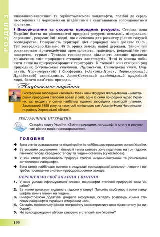 РОЗДІЛРОЗДІЛ33
166
íèçîâèííî-âèñî÷èííі òà ãîðáèñòî-ïàñìîâі ëàíäøàôòè, ïîäіáíі äî ñåðåä-
íüîñòåïîâèõ іç ÷îðíîçåìàìè ïіâäåííèìè і êàøòàíîâèìè ñîëîíöþâàòèìè
ґðóíòàìè.
 Використання та охорона природних ресурсів. Ñòåïîâà çîíà
Óêðàїíè áàãàòà íà ðіçíîìàíіòíі ïðèðîäíі ðåñóðñè: çåìåëüíі, ìіíåðàëüíî-
ñèðîâèííі, ðåêðåàöіéíі, âîäíі, ùî є îñíîâîþ äëÿ ðîçâèòêó ðіçíèõ ãàëóçåé
ãîñïîäàðñòâà. Ðîçîðàíіñòü òåðèòîðії öієї ïðèðîäíîї çîíè äîñÿãàє 80 %.
Òóò çîñåðåäæåíî áëèçüêî 45 % îðíèõ çåìåëü íàøîї äåðæàâè. Òàêîæ òóò
ðîçâèâàєòüñÿ ãіðíè÷îäîáóâíà ïðîìèñëîâіñòü, òðàíñïîðò, ðåêðåàöіéíå ãîñ-
ïîäàðñòâî, òóðèçì. Òðèâàëà ãîñïîäàðñüêà äіÿëüíіñòü ëþäèíè ïðèçâåëà
äî çíà÷íèõ çìіí ïðèðîäíèõ ñòåïîâèõ ëàíäøàôòіâ. Íèíі їõ ìîæíà ïîáà-
÷èòè ëèøå íà ïðèðîäîîõîðîííèõ òåðèòîðіÿõ. Ó ñòåïîâіé çîíі ñòâîðåíî ðÿä
ïðèðîäíèõ (Óêðàїíñüêèé ñòåïîâèé, Ëóãàíñüêèé, Єëàíåöüêèé ñòåï, Îïó-
öüêèé, ×îðíîìîðñüêèé) і áіîñôåðíèõ («Àñêàíіÿ-Íîâà», ×îðíîìîðñüêèé,
Äóíàéñüêèé) çàïîâіäíèêіâ, Àçîâî-Ñèâàñüêèé íàöіîíàëüíèé ïðèðîäíèé
ïàðê, áàãàòî ïàì’ÿòîê ïðèðîäè.
Нацiональне надбанняц д
Біосферний заповідник «Асканія-Нова» імені Фрідріха Фальц-Фейна – найста-
ріший природний степовий ареал у світі, одне із семи природних чудес Украї-
ни, що входить у сотню найбільш відомих заповідних територій планети.
Заснований 1898 року на території нинішнього смт Асканія-Нова Чаплинсько-
го району Херсонської області.
ÃÅÎÃÐÀÔІ×ÍÈÉ ІÍÒÅÐÀÊÒÈÂ
Створіть карту України «Зміни природних ландшафтів степу в резуль-
таті різних видів господарювання».
Г О Л О В Н Е
 Зона степів розташована на півдні країни і є найбільшою природною зоною України.
 За умовами зволоження і кількості тепла степову зону поділяють на три підзони:
північностепову, середньостепову та південностепову (сухостепову).
 У зоні степів переважають природні степові низинно-височинні та різноманітні
антропогенні ландшафти.
 Зона степів найбільше змінена в результаті господарської діяльності людини і по-
требує проведення системи природоохоронних заходів.
ÏÅÐÅÂІÐÈÌÎ ÑÂÎЇ ÇÍÀÍÍß І ÂÌІÍÍß
1. У яких умовах сформувалися основні ландшафти степової природної зони Ук-
раїни?
2. За якими ознаками виділяють підзони у степу? Поясніть особливості зміни ланд-
шафтів зони з півночі на південь.
3. Використовуючи додаткові джерела інформації, складіть розповідь «Зміна сте-
пових ландшафтів України в історичний час».
4. Складіть порівняльну фізико-географічну характеристику двох підзон степу (за ви-
бором).
5. Які природоохоронні об’єкти створено у степовій зоні України?
 