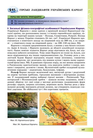 РОЗДІЛРОЗДІЛ33
167
§41. ÃІÐÑÜÊІ ËÀÍÄØÀÔÒÈ ÓÊÐÀЇÍÑÜÊÈÕ ÊÀÐÏÀÒ
 Які чинники впливають на формування ландшафтів у горах?
 Що таке вертикальна поясність?
 Загальні фізико-географічні особливості Українських Карпат.
Óêðàїíñüêі Êàðïàòè є ëèøå îäíієþ ç ïðîâіíöіé âåëèêîї Êàðïàòñüêîї ãіð-
ñüêîї êðàїíè, ùî ðîçòàøîâàíà òàêîæ і â іíøèõ єâðîïåéñüêèõ êðàїíàõ, çî-
êðåìà íà òåðèòîðії íàøèõ ñóñіäіâ – Ïîëüùі, Ñëîâà÷÷èíè, Ðóìóíії. Ïëîùà
Êàðïàò ó ìåæàõ Óêðàїíè ñòàíîâèòü 24 òèñ. êì2. Óêðàїíñüêі Êàðïàòè ïðî-
ñòÿãàþòüñÿ ç ïіâíі÷íîãî çàõîäó íà ïіâäåííèé ñõіä íà 280 êì, à ïî øèðè-
íі – ç ïіâíі÷íîãî ñõîäó íà ïіâäåííèé çàõіä – íà 100–110 êì (ìàë. 94).
Êàðïàòè є ñõіäíèì ïðîäîâæåííÿì Àëüï, ç ÿêèìè ó íèõ áàãàòî ñïіëüíî-
ãî. Àäæå é Àëüïè, і Êàðïàòè íàëåæàòü äî îáëàñòі àëüïіéñüêîї ñêëàä÷àñ-
òîñòі. Îäíàê íîâіòíє ïіäíÿòòÿ Êàðïàò äåùî âіäñòàâàëî âіä Àëüï, ÿêі ïіä-
íіìàëèñÿ íàáàãàòî àêòèâíіøå. Òîìó çîâíі Êàðïàòè íå ñõîæі íà Àëüïè, àëå
ìàëî âіäðіçíÿþòüñÿ âіä іíøèõ ñåðåäíüîâèñîòíèõ ãіð. Ãîëîâíó ðîëü ó ãåî-
ëîãі÷íіé áóäîâі Êàðïàò âіäіãðàþòü îñàäîâі òîâùі ïіñêîâèêó, ãëèíèñòèõ
ñëàíöіâ, ìåðãåëþ, ÿêі çàëÿãàþòü ïіä ïåâíèì êóòîì і ìàþòü íàçâó êàðïàò-
ñüêèé ôëіø (ìàë. 93). Ç äàâíіøèõ ãіðñüêèõ ïîðіä, íà ÿêі ìîæíà íàòðàïèòè
â Ðàõіâñüêîìó êðèñòàëі÷íîìó ìàñèâі, ñëіä âèäіëèòè ãíåéñè і ñëàíöі, âàï-
íÿêè і êâàðöèòè, äîëîìіòè і ÿøìè. Âóëêàíі÷íèé õðåáåò ñêëàäåíèé âóëêà-
íі÷íèìè ïîðîäàìè – àíäåçèòàìè, áàçàëüòàìè, òóôàìè.
Ðåëüєô Êàðïàò íàãàäóє âåëè÷åçíèé âàë, âèãíóòèé äóãîþ і ðîçäіëåíèé
íà îêðåìі ÷àñòèíè õðåáòàìè, ãіðñüêèìè ìàñèâàìè і ìіæãіðíèìè äîëèíà-
ìè. Ó ëüîäîâèêîâèé ïåðіîä íàéâèùі ãіðñüêі ìàñèâè – Ðàõіâñüêèé, ×îð-
íîãîðñüêèé і Ïîëîíèíñüêèé õðåáòè – çàçíàëè âïëèâó ëüîäîâèêà, ÿêèé і
äîíèíі çáåðіãàє òóò ñâîї ñëіäè ó âèãëÿäі ðåëіêòîâèõ ëüîäîâèêîâèõ ôîðì
ðåëüєôó: öèðêіâ, îçåðíèõ êîòëîâèí, ìîðåííèõ âàëіâ. Çíà÷íó ðîëü ó ôîð-
ìóâàííі ðåëüєôó âіäіãðàþòü ðі÷êîâі äîëèíè, ùî óòâîðþþòü ïîäåêóäè ãëè-
áîêі óùåëèíè. Íå îáіéøëîñÿ òóò і áåç êàðñòîâèõ ïðîöåñіâ.
Мал. 93. Карпатський фліш
Мал. 94. Українські Карпати
 