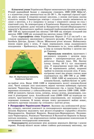 РОЗДІЛРОЗДІЛ33
168
Êëіìàòè÷íі óìîâè Óêðàїíñüêèõ Êàðïàò âèçíà÷àþòüñÿ ãіðñüêèì ðåëüєôîì.
Ðі÷íèé ðàäіàöіéíèé áàëàíñ ó ñåðåäíüîìó ñòàíîâèòü 1800–1830 ÌÄæ/ì2,
à ç ïіäíÿòòÿì óãîðó çìåíøóєòüñÿ íà 25–30 %. Íà òåðèòîðії ãіðñüêîї êðàї-
íè äіþòü çàõіäíі é ïіâäåííî-çàõіäíі öèêëîíè, ç ÿêèìè ïîâ’ÿçàíà çíà÷íà
êіëüêіñòü îïàäіâ. Òåìïåðàòóðà ïîâіòðÿ і êіëüêіñòü îïàäіâ çìіíþþòüñÿ íå
ëèøå ç âèñîòîþ, à é ó íàïðÿìêó іç çàõîäó і ïіâäåííîãî çàõîäó íà ñõіä і
ïіâíі÷íèé ñõіä. Çà òåìïåðàòóðîþ â Óêðàїíñüêèõ Êàðïàòàõ âèäіëÿþòü òàêі
êëіìàòè÷íі ðàéîíè: äóæå òåïëèé (ó Çàêàðïàòòі); òåïëèé (Ïåðåäêàðïàòòÿ і
ïåðåäãіð’ÿ Âóëêàíі÷íîãî õðåáòà); ïîìіðíèé (íàéïîøèðåíіøèé, íà âèñîòàõ
400–750 ì); ïðîõîëîäíèé (íà âèñîòàõ 750–950 ì); ïîìіðíî õîëîäíèé (íà
âèñîòàõ 1000–1500 ì); õîëîäíèé (íà âèñîòàõ ïîíàä 1500 ì).
Ãóñòà ãіäðîãðàôі÷íà ñіòêà Óêðàїíñüêèõ Êàðïàò (1–1,2 êì/êì2) є íà-
ñëіäêîì íàäìіðíîãî çâîëîæåííÿ і ãіðñüêîãî ðåëüєôó. Ðі÷êè íàëåæàòü äî
áàñåéíіâ Äíіñòðà, Äóíàþ і Âіñëè. Æèâëåííÿ ðі÷îê ìіøàíå. Íàéìàëîâîä-
íіøîþ ïîðîþ ðîêó є îñіíü. Ó ãîðàõ ïåðåâàæàþòü îçåðà ëüîäîâèêîâîãî
ïîõîäæåííÿ – Áðåáåíåñêóë, Âåðõíє, Íåñàìîâèòå òà іí., õî÷à íàéáіëüøèì
ç îçåð çà ïëîùåþ áàñåéíó є çàãàòíå îçå-
ðî Ñèíåâèð.
Âåðòèêàëüíà ïîÿñíіñòü ґðóíòîâîãî і
ðîñëèííîãî ïîêðèâіâ і çàãàëîì ëàíä-
øàôòіâ – íàéõàðàêòåðíіøà ðèñà Óê-
ðàїíñüêèõ Êàðïàò (ìàë. 95). Çíà÷íó
ïëîùó (ïîíàä 50 %) òóò îõîïëþþòü
ëіñè. Ó ïåðåäãіðíîìó ïîÿñі (âіä 400 äî
700 ì) ïåðåâàæàþòü äóáîâі, âòîðèííі
ãðàáîâі òà îñèêîâî-âіëüõîâі ëіñè. Ó íèçü-
êîãіðíîìó ïîÿñі (íà ðіçíèõ ñõèëàõ âîíè
ïіäíіìàþòüñÿ âіä 500–700 ì äî 1000–
1200 і 1350–1400 ì) äîìіíóþòü áóêîâі,
ÿëèöåâî-áóêîâі, ãðàáîâî-áóêîâі òà äóáî-
âî-ãðàáîâі ëіñè. Âèùå 1350–1500 ì ïåðåâàæàþòü âîëîãі ÿëèöåâî-áóêîâі
ëіñè. ×èñòі ÿëèöåâі ëіñè îõîïëþþòü âåðõíі ÷àñòèíè íàéâèùèõ ãіðñüêèõ
ìàñèâіâ: ×îðíîãîðè, Ðàõіâñüêèõ і ×èâ÷èíñüêèõ ãіð, à òàêîæ Ãîðãàí. Íà
âåðøèíàõ-ïîëîíèíàõ ó ñóáàëüïіéñüêîìó ïîÿñі (âèñîòè 1200–1500, 1650–
1859 ì) ïàíóþòü ãіðñüêà ñîñíà, ÿëіâåöü, âіëüõà çåëåíà, ðîäîäåíäðîí, çëà-
êîâі é ðіçíîòðàâíі ëóêè. Àëüïіéñüêèé ïîÿñ (1800–1850 ì) ïîäåêóäè íà-
ëåæèòü òðàâ’ÿíèñòèì і ÷àãàðíèêîâèì óãðóïîâàííÿì, ÿêі ïîøèðåíі òóò
îêðåìèìè ïëÿìàìè. Â іíøèõ ìіñöÿõ ïîÿñó ðîñëèííîñòі ìàéæå íåìàє,
íàòîìіñòü êðóòèìè ñõèëàìè ãіð «ñòіêàþòü» êàì’ÿíі ðі÷êè.
 Ландшафти Українських Карпат. Çàëåæíî âіä îñîáëèâîñòåé ðåëüє-
ôó, êëіìàòó, âèñîòíîї ïîÿñíîñòі òà ãîñïîäàðñüêîãî âèêîðèñòàííÿ â Óêðà-
їíñüêèõ Êàðïàòàõ âèäіëÿþòü òàêі ôіçèêî-ãåîãðàôі÷íі (ïðèðîäíі) îáëàñòі:
Ïåðåäêàðïàòòÿ, Çîâíіøíі Êàðïàòè, Âîäîäіëüíî-Âåðõîâèíñüêі, Ïîëîíèí-
ñüêî-×îðíîãîðñüêі, Ðàõіâñüêî-×èâ÷èíñüêі é Âóëêàíі÷íі Êàðïàòè òà Çàêàð-
ïàòñüêà íèçîâèíà, – ùî âіäðіçíÿþòüñÿ ñâîїìè ïðèðîäíèìè êîìïëåêñàìè é
іíòåíñèâíèì ãîñïîäàðñüêèì îñâîєííÿì.
Ïåðåäêàðïàòòÿ ðîçòàøîâàíå ìіæ äîëèíîþ âåðõíüîãî Äíіñòðà і âëàñíå
ãîðàìè. Ðåëüєô îáëàñòі ÿâëÿє ñîáîþ ãëèáîêî ðîç÷ëåíîâàíó âèñî÷èíó, ùî
Мал. 95. Вертикальна поясність
Українських Карпат
 