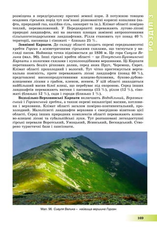 РОЗДІЛРОЗДІЛ33
169
ðîçìіùåíà â ïåðåäãіðñüêîìó ïðîãèíі çåìíîї êîðè. Ç ïîòóæíîþ òîâùåþ
îñàäîâèõ ãіðñüêèõ ïîðіä òóò ïîâ’ÿçàíі ðіçíîìàíіòíі êîðèñíі êîïàëèíè (íà-
ôòà, ïðèðîäíèé ãàç, êàëіéíà ñіëü, îçîêåðèò òà іí.). Êëіìàò îáëàñòі ïîìіðíî
òåïëèé, ïåðåçâîëîæåíèé. Ó Ïåðåäêàðïàòòі ïåðåâàæàþòü ëóãîâî-ëіñîâі
ïðèðîäíі ëàíäøàôòè, ÿêі íà çíà÷íèõ ïëîùàõ çàìіíåíі àíòðîïîãåííèìè
ñіëüñüêîãîñïîäàðñüêèìè ëàíäøàôòàìè. Ðіëëÿ ñòàíîâèòü òóò ïîíàä 40 %
òåðèòîðії, ïàñîâèùà і ñіíîæàòі – áëèçüêî 25 %.
Çîâíіøíі Êàðïàòè. Äî ñêëàäó îáëàñòі âõîäÿòü îêðåìі ñåðåäíüîâèñîòíі
õðåáòè Ãîðãàí ç àñèìåòðè÷íèìè ãіðñüêèìè ñõèëàìè, ùî òÿãíóòüñÿ ó âè-
ãëÿäі ïàñîì. Íàéâèùà òî÷êà ïіäíіìàєòüñÿ äî 1836 ì. Öå ãîðà Ñèâóëÿ Âå-
ëèêà (ìàë. 96). Іíøі ãіðñüêі õðåáòè îáëàñòі – öå Ïîêóòñüêî-Áóêîâèíñüêі
Êàðïàòè ç ïîëîãèìè ñõèëàìè і êóïîëîïîäіáíèìè âåðøèíàìè. Öі Êàðïàòè
ïåðåòèíàþòü áåçëі÷ ðі÷êîâèõ äîëèí, ñåðåä ÿêèõ Ïðóò, ×åðåìîø, Ñèðåò.
Êëіìàò îáëàñòі ïðîõîëîäíèé і âîëîãèé. Òóò ÷іòêî ïðîñòåæóєòüñÿ âåðòè-
êàëüíà ïîÿñíіñòü, ïðîòå ïåðåâàæàþòü ëіñîâі ëàíäøàôòè (ïîíàä 60 %),
ïðåäñòàâëåíі âèñîêîïðîäóêòèâíèìè ÿëèöåâî-áóêîâèìè, áóêîâî-äóáîâî-
ÿëèöåâèìè ëіñàìè ç ãðàáîì, êëåíîì, ÿñåíåì. Ó öіé îáëàñòі çíàõîäèòüñÿ
íàéáіëüøèé ìàñèâ áіëîї ÿëèöі, ùî ïåðåáóâàє ïіä îõîðîíîþ. Ñåðåä іíøèõ
ëàíäøàôòіâ ïåðåâàæàþòü âèãîíè і ïàñîâèùà (15 %), ðіëëÿ (12 %), ñіíî-
æàòі (áëèçüêî 12 %), ñàäè і ãîðîäè (áëèçüêî 1 %).
Âîäîäіëüíî-Âåðõîâèíñüêі Êàðïàòè âêëþ÷àþòü Âîäîäіëüíèé, Âåðõîâèí-
ñüêèé і Ãîðãàíñüêèé õðåáòè, à òàêîæ îêðåìі íèçüêîãіðíі ìàñèâè, êîòëîâè-
íè і âåðõîâèíè. Êëіìàò îáëàñòі çàãàëîì ïîìіðíî-êîíòèíåíòàëüíèé, ïðî-
õîëîäíèé. Ìàëîëіñèñòі ëàíäøàôòè âåðõîâèí є ñâîєðіäíîþ âіçèòêîþ öієї
îáëàñòі. Ñåðåä іíøèõ ïðèðîäíèõ êîìïëåêñіâ îáëàñòі ïåðåâàæàþòü ÿëèíî-
âî-ÿëèöåâі ëіñîâі òà ñóáàëüïіéñüêі ëóêè. Òóò ðîçòàøîâàíі ëåãêîäîñòóïíі
ãіðñüêі ïåðåâàëè Âîðîòñüêèé, Óæîöüêèé, ßñèíñüêèé, Áåñêèäñüêèé. Ñòâî-
ðåíî òóðèñòè÷íі áàçè і ïàíñіîíàòè.
Мал. 96. Сивуля Велика – найвища вершина Горган
 