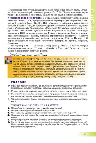 РОЗДІЛРОЗДІЛ33
171
Ïåðåâàæàþòü ëіñî-ëó÷íі ëàíäøàôòè, õî÷à ëіñіâ ó öіé îáëàñòі ìàëî. Ñó÷àñ-
íà ëіñèñòіñòü òåðèòîðії ñòàíîâèòü óñüîãî 10–15 %. Áіëüøå ïîëîâèíè òåðè-
òîðії – öå ñіíîæàòі é ïàñîâèùà. Áàãàòî òàêîæ ñàäіâ é âèíîãðàäíèêіâ.
 Природоохоронні об’єкти. Â Óêðàїíñüêèõ Êàðïàòàõ ñòâîðåíà âåëèêà
êіëüêіñòü (ïîíàä 1400) ïðèðîäîîõîðîííèõ òåðèòîðіé äëÿ çáåðåæåííÿ óíі-
êàëüíîї ïðèðîäè (ìàë. 97, 98). Öåé ïîêàçíèê є íàéâèùèì ñåðåä іíøèõ
ðåãіîíіâ Óêðàїíè. Òàê, äî ïðèðîäîîõîðîííèõ òåðèòîðіé íàëåæàòü Êàðïàò-
ñüêèé, ßâîðіâñüêèé, Âèæíèöüêèé, «Ñêîëіâñüêі Áåñêèäè», Óæàíñüêèé, «Ãó-
öóëüùèíà» íàöіîíàëüíі ïðèðîäíі ïàðêè. Êàðïàòñüêèé íàöіîíàëüíèé ïàðê
ñòâîðåíî ó 1980 ð. îäíèì ç ïåðøèõ. Ó íüîìó ïðîêëàäåíî áàãàòî ïіøîõіä-
íèõ, âåëîñèïåäíèõ, êіííèõ, ëèæíèõ òóðèñòè÷íèõ ìàðøðóòіâ, є áàãàòî
ìàëüîâíè÷èõ âîäîñïàäіâ, îçåð òà іíøèõ ïðèðîäíèõ îá’єêòіâ. Íà òåðèòîðії
ïàðêó çíàõîäÿòüñÿ òàêі âіäîìі òóðèñòè÷íі öåíòðè, ÿê ßðåì÷à, Âîðîõòà,
ßáëóíèöÿ.
Íà òåðèòîðії ÍÏÏ «Ñèíåâèð», ñòâîðåíîãî ó 1989 ð., є áàãàòî äæåðåë
ìіíåðàëüíèõ âîä òèïó «Íàðçàí», «Àðçíі», «Єñåíòóêè-17» òà іí., ó ãіð-
ñüêèõ ðі÷êàõ ïàðêó âîäèòüñÿ ôîðåëü.
Нацiональне надбанняц д
Унікальні ландшафти Карпат. Такими є природоохоронні території Укра-
їнських Карпат, серед яких Карпатський біосферний заповідник, який внесе-
ний до Списку світової природної спадщини ЮНЕСКО. Він розділений на такі
масиви: Чорногорський, Мармароський з унікальними для Європи буково-
ялицево-смерековими пралісами, Угольсько-Широколужанський з найбіль-
шим у Європі масивом букових пралісів, Кузійський, де охороняють гірські
масиви мішаних лісів. Особливою територією заповідника є Долина нарцисів
(257 га поблизу м. Хуст), єдина у своєму роді у світі (мал. 97, 98).
Г О Л О В Н Е
 Українські Карпати належать до альпійської області складчастості з різноманітни-
ми формами рельєфу: хребтами, гірськими масивами, міжгірними долинами.
 У горах чітко простежується вертикальна поясність: клімату, ґрунтів і рослинності;
 У межах Українських Карпат виділяють 7 природних областей, кожна з яких виріз-
няється низькогірними, середньогірними і високогірними ландшафтами.
 Усі природні області Карпат зазнали значних змін унаслідок господарської діяль-
ності.
ÏÅÐÅÂІÐÈÌÎ ÑÂÎЇ ÇÍÀÍÍß І ÂÌІÍÍß
1. Які особливості рельєфу і клімату Українських Карпат?
2. Які природні ландшафти переважають у горах?
3. Чим насамперед відрізняються природні області Українських Карпат?
4. Чому вертикальні пояси в Карпатах на схилах різної орієнтації розміщені на різних
висотах?
5. Чому в Українських Карпатах створено багато природоохоронних територій?
6. Користуючись додатковими джерелами інформації, підберіть відомості про най-
більш змінені природні ландшафти Українських Карпат. Запропонуйте способи їх
відновлення і збереження.
 