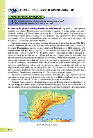 РОЗДІЛРОЗДІЛ33
172
§42. ÃІÐÑÜÊІ ËÀÍÄØÀÔÒÈ ÊÐÈÌÑÜÊÈÕ ÃІÐ
 До яких гір належать Кримські гори за своєю висотою?
 Які особливості рельєфу і клімату в горах?
 Загальні фізико-географічні особливості. Êðèìñüêі ãîðè ðîçòà-
øîâàíі íà ïіâäíі Êðèìñüêîãî ïіâîñòðîâà óçäîâæ ×îðíîãî ìîðÿ âіä ìèñó
Ôіîëåíò ïîáëèçó Ñåâàñòîïîëÿ äî ìèñó Іëëі áіëÿ Ôåîäîñії. Âîíè íàëåæàòü
äî ìîëîäîї äóæå ðóõîìîї îáëàñòі àëüïіéñüêîї ñêëàä÷àñòîñòі. Ôîðìóâàòèñÿ
ãîðè ðîçïî÷àëè ùå â ìåçîçîéñüêó åðó, çàëèøèâøè ç òèõ ÷àñіâ âóëêàíè, ÿê
Êàðàäàã, і ëàêîëіòè, ÿê ãîðà Àþäàã.
Êðèìñüêі ãîðè ïðîñòÿãëèñÿ òðüîìà ãіðñüêèìè ïàñìàìè (ìàë. 99). Ïіâ-
íі÷íå Çîâíіøíє ïàñìî – íàéíèæ÷å, âîíî ïîñòóïîâî ïåðåõîäèòü ó ðіâíèíó.
Ñåðåäíє Âíóòðіøíє ïàñìî äåùî âèùå âіä Çîâíіøíüîãî. Íàéâèùèì є Ãî-
ëîâíå ïіâäåííå ïàñìî, ó ÿêîìó ðîçòàøîâàíà íàéâèùà òî÷êà âñіõ Êðèì-
ñüêèõ ãіð – ãîðà Ðîìàí-Êîø. Ãîëîâíå ïàñìî Êðèìñüêèõ ãіð ó çàõіäíіé і
öåíòðàëüíіé ÷àñòèíàõ ÿâëÿє ñîáîþ ìàéæå ñóöіëüíèé ëàíöþã ìàñèâіâ, ùî
ñõîæі ñâîїìè âèðіâíÿíèìè, ìàéæå ïëîñêèìè, áåçëіñèìè âåðøèíàìè. Òàêі
âåðøèíè íàçèâàþòü ÿéëàìè, ùî â ïåðåêëàäі ç òþðêñüêîї ìîâè îçíà÷àє
«ëіòíі ïàñîâèùà». Íàéáіëüø öіêàâèìè ç íèõ çà çîâíіøíіì âèãëÿäîì і áó-
äîâîþ є Áàéäàðñüêà ÿéëà, Àé-Ïåòðèíñüêà ÿéëà ç ïðèìіòíîþ çóá÷àñòîþ
âåðøèíîþ, Äåìåðäæі-ÿéëà, Áàáóãàí-ÿéëà. Ïіâíі÷íі ñõèëè ìàñèâіâ ó áàãà-
òüîõ ìіñöÿõ ïîðіçàíі ãëèáîêèìè äîëèíàìè ðі÷îê, ÿêі íàáóâàþòü âèãëÿäó
êàíüéîíіâ. Îñîáëèâî ïðèâàáëèâèì є Âåëèêèé êàíüéîí Êðèìó.
ßéëèíñüêі ìàñèâè ñêëàäåíі ïåðåâàæíî âàïíÿêàìè, ùî ñïðèÿþòü óòâî-
ðåííþ êàðñòîâèõ ôîðì ðåëüєôó, çîêðåìà ïå÷åð. Íàéâіäîìіøà ç íèõ ×åðâî-
íà, çàâäîâæêè ïîíàä 13 êì, ç ïіäçåìíîþ ðі÷êîþ é îçåðàìè.
Ðåëüєô Çîâíіøíüîãî і Âíóòðіøíüîãî ïàñîì Êðèìñüêèõ ãіð âіäðіçíÿєòü-
ñÿ àñèìåòðè÷íіñòþ ñõèëіâ, ùî ïîâ’ÿçàíî іç ÷åðãóâàííÿì äóæå ìіöíèõ ãіð-
ñüêèõ ïîðіä ç áіëüø ì’ÿêèìè, ùî ïіääàþòüñÿ âèâіòðþâàííþ і ðîçìèâàííþ.
Мал. 99. Кримські гори
 