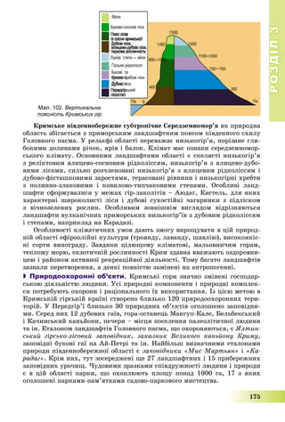 РОЗДІЛРОЗДІЛ33
175
Êðèìñüêå ïіâäåííîáåðåæíå ñóáòðîïі÷íå Ñåðåäçåìíîìîð’ÿ ÿê ïðèðîäíà
îáëàñòü çáіãàєòüñÿ ç ïðèìîðñüêèì ëàíäøàôòíèì ïîÿñîì ïіâäåííîãî ñõèëó
Ãîëîâíîãî ïàñìà. Ó ðåëüєôі îáëàñòі ïåðåâàæàє íèçüêîãіð’ÿ, ïîðіçàíå ãëè-
áîêèìè äîëèíàìè ðі÷îê, ÿðіâ і áàëîê. Êëіìàò ìàє îçíàêè ñåðåäçåìíîìîð-
ñüêîãî êëіìàòó. Îñíîâíèìè ëàíäøàôòàìè îáëàñòі є ñêåëÿñòі íèçüêîãіð’ÿ
ç ðåëіêòîâèì ÿëèöåâî-ñîñíîâèì ðіäêîëіññÿì, íèçüêîãіð’ÿ ç ÿëèöåâî-äóáî-
âèìè ëіñàìè, ñèëüíî ðîç÷ëåíîâàíі íèçüêîãіð’ÿ ç ÿëèöåâèì ðіäêîëіññÿì і
äóáîâî-ôіñòàøêîâèìè çàðîñòÿìè, òåðàñîâàíі ðіâíèíè і íèçüêîãіðíі õðåáòè
ç ïîëèííî-çëàêîâèìè і êîâèëîâî-òèï÷àêîâèìè ñòåïàìè. Îñîáëèâі ëàíä-
øàôòè ñôîðìóâàëèñÿ ó ìåæàõ ãіð-ëàêîëіòіâ – Àþäàã, Êàñòåëü, äëÿ ÿêèõ
õàðàêòåðíі øèðîêîëèñòі ëіñè і äóáîâі ñóõîñòіéêі ÷àãàðíèêè ç ïіäëіñêîì
ç âі÷íîçåëåíèõ ðîñëèí. Îñîáëèâèì çîâíіøíіì âèãëÿäîì âіäðіçíÿþòüñÿ
ëàíäøàôòè âóëêàíі÷íèõ ïðèìîðñüêèõ íèçüêîãіð’їâ ç äóáîâèì ðіäêîëіññÿì
і ñòåïàìè, íàïðèêëàä íà Êàðàäàçі.
Îñîáëèâîñòі êëіìàòè÷íèõ óìîâ äàþòü çìîãó âèðîùóâàòè â öіé ïðèðîä-
íіé îáëàñòі åôіðîîëіéíі êóëüòóðè (òðîÿíäó, ëàâàíäó, øàâëіþ), âèñîêîÿêіñ-
íі ñîðòè âèíîãðàäó. Çàâäÿêè öіëþùîìó êëіìàòîâі, ìàëüîâíè÷èì ãîðàì,
òåïëîìó ìîðþ, åêçîòè÷íіé ðîñëèííîñòі Êðèì çäàâíà ââàæàþòü îçäîðîâíè-
öåþ і ðàéîíîì àêòèâíîї ðåêðåàöіéíîї äіÿëüíîñòі. Òîìó áàãàòî ëàíäøàôòіâ
çàçíàëè ïåðåòâîðåííÿ, à äåÿêі ïîâíіñòþ çàìіíåíі íà àíòðîïîãåííі.
 Природоохоронні об’єкти. Êðèìñüêі ãîðè çíà÷íî çìіíåíі ãîñïîäàð-
ñüêîþ äіÿëüíіñòþ ëþäèíè. Óñі ïðèðîäíі êîìïîíåíòè і ïðèðîäíі êîìïëåê-
ñè ïîòðåáóþòü îõîðîíè і ðàöіîíàëüíîãî їõ âèêîðèñòàííÿ. Іç öієþ ìåòîþ â
Êðèìñüêіé ãіðñüêіé êðàїíі ñòâîðåíî áëèçüêî 120 ïðèðîäîîõîðîííèõ òåðè-
òîðіé. Ó Ïåðåäãіð’ї áëèçüêî 30 ïðèðîäíèõ îá’єêòіâ îãîëîøåíî çàïîâіäíè-
ìè. Ñåðåä íèõ 12 äóáîâèõ ãàїâ, ãîðà-îñòàíåöü Ìàíãóï-Êàëå, Áåëüáåêñüêèé
і Êà÷èíñüêèé êàíüéîíè, ïå÷åðè – ìіñöÿ ïîñåëåííÿ ïàëåîëіòè÷íîї ëþäèíè
òà іí. Åòàëîíîì ëàíäøàôòіâ Ãîëîâíîãî ïàñìà, ùî îõîðîíÿþòüñÿ, є ßëòèí-
ñüêèé ãіðñüêî-ëіñîâèé çàïîâіäíèê, çàêàçíèê Âåëèêîãî êàíüéîíó Êðèìó,
çàïîâіäíі áóêîâі ãàї íà Àé-Ïåòðі òà іí. Íàéáіëüø âèçíà÷íèìè åòàëîíàìè
ïðèðîäè ïіâäåííîáåðåæíîї îáëàñòі є çàïîâіäíèêè «Ìèñ Ìàðòüÿí» і «Êà-
ðàäàã». Êðіì íèõ, òóò çîñåðåäæåíі ùå 27 ëàíäøàôòíèõ і 15 ïðèáåðåæíèõ
çàïîâіäíèõ óðî÷èù. ×óäîâèìè çðàçêàìè ñïіâäðóæíîñòі ëþäèíè і ïðèðîäè
є â öіé îáëàñòі ïàðêè, ùî îõîïëþþòü ïëîùó ïîíàä 1000 ãà, 17 ç ÿêèõ
îãîëîøåíі ïàðêàìè-ïàì’ÿòêàìè ñàäîâî-ïàðêîâîãî ìèñòåöòâà.
Мал. 102. Вертикальна
поясність Кримських гір
 