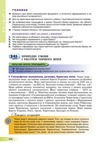 РОЗДІЛРОЗДІЛ33
176
Г О Л О В Н Е
 Кримські гори мають мезозойський фундамент, а остаточно сформувалися в пе-
ріод альпійської складчастості.
 Для гір характерна вертикальна поясність клімату і ґрунтово-рослинного покриву.
 За особливостями ландшафтів у межах Гірського Криму виділяють три області:
Передгірську лісостепову, Головне гірсько-лучно-лісове пасмо, Кримське південно-
бережне субтропічне Середземномор’я.
 У Криму створено близько 120 природоохоронних територій.
ÏÅÐÅÂІÐÈÌÎ ÑÂÎЇ ÇÍÀÍÍß І ÂÌІÍÍß
1. Які найголовніші особливості рельєфу і клімату Кримських гір?
2. Які ландшафти переважають у горах Криму?
3. Чим відрізняється висотна поясність Кримських гір і Українських Карпат?
4. Чим схоже господарське освоєння Кримських гір і Карпат?
5. Підберіть інформацію про парки-пам’ятки садово-паркового мистецтва Криму, ви-
користавши Інтернет-ресурси.
§43. ÏÐÈÐÎÄÍІ ÓÌÎÂÈ
І ÐÅÑÓÐÑÈ ×ÎÐÍÎÃÎ ÌÎÐß
 Які моря називаються внутрішніми?
 Основні елементи рельєфу океанічного дна та властивості водних мас.
 Географічне положення, розміри, берегова лінія. ×îðíå ìîðå –
âíóòðіøíє ìîðå, ùî îìèâàє ïіâäåííі áåðåãè Óêðàїíè і íàëåæèòü äî áàñåéíó
Àòëàíòè÷íîãî îêåàíó. Âîíî ïðîñòÿãàєòüñÿ іç çàõîäó íà ñõіä íà 1167 êì, à
ç ïіâíî÷і íà ïіâäåíü – íà 624 êì. Çàãàëüíà ïëîùà àêâàòîðії – 422 òèñ. êì2.
Ìîðå çàéìàє âåëèêó òåêòîíі÷íó çàïàäèíó, ùî ëåæèòü ó ìåæàõ ðóõëèâîї
îáëàñòі àëüïіéñüêîї ñêëàä÷àñòîñòі. Éîãî ïåðåñі÷íà ãëèáèíà – 1271 ì,
à ìàêñèìàëüíà – 2245 ì. Ïіâíі÷íî-çàõіäíà ÷àñòèíà ìîðÿ ðîçòàøîâàíà íà
îêðàїíàõ Ñêіôñüêîї і Ñõіäíîєâðîïåéñüêîї ïëàòôîðì і óòâîðþє øèðîêó ñìó-
ãó øåëüôîâîї çîíè ç ãëèáèíàìè äî 200 ì. Ç îêåàíîì ×îðíå ìîðå ç’єäíóєòüñÿ
ïîñëіäîâíіñòþ ç êіëüêîõ ìîðіâ і ïðîòîê: ïðîòîêîþ Áîñôîð ç Ìàðìóðîâèì
ìîðåì, ïðîòîêîþ Äàðäàíåëëè іç Ñåðåäçåìíèì ìîðåì, ÿêå ÷åðåç Ãіáðàëòàð-
ñüêó ïðîòîêó ç’єäíóєòüñÿ ç Àòëàíòèêîþ. Íà ïіâíі÷íîìó ñõîäі ×îðíå ìîðå
÷åðåç Êåð÷åíñüêó ïðîòîêó ñïîëó÷åíå ç Àçîâñüêèì ìîðåì. Ìîðå îìèâàє
áåðåãè Óêðàїíè, Ðîñії, Ãðóçії, Òóðå÷÷èíè, Áîëãàðії òà Ðóìóíії.
Iсторiя географiïр р ф
Чорне море є залишком давнього океану Тетіс, що існував на місці сучасного
моря 30–40 млн років тому. У неогеновому періоді з нього утворився Сармат-
ський басейн. Потім його межі змінювалися, утворюючи солоні моря або прісно-
водні замкнуті басейни, що мали такі назви: Меотичне, Понтичне, Кіммерійське,
Куяльницьке, Давньоевксинське, Карангатське, Новоевксинське. Сучасному
Чорному морю усього 7 тис. років – вік за геологічними мірками невеликий.
 