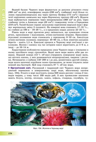 РОЗДІЛРОЗДІЛ33
178
Мал. 104. Життя в Чорному морі
Âîäíèé áàëàíñ ×îðíîãî ìîðÿ ôîðìóєòüñÿ çà ðàõóíîê ðі÷êîâîãî ñòîêó
(360 êì3 íà ðіê), àòìîñôåðíèõ îïàäіâ (230 êì3), ãëèáèííîї òå÷ії áіëüø ñî-
ëîíèõ ñåðåäçåìíîìîðñüêèõ âîä ÷åðåç ïðîòîêó Áîñôîð (175 êì3) і âåðõíüîї
òå÷ії îïðіñíåíèõ àçîâñüêèõ âîä ÷åðåç Êåð÷åíñüêó ïðîòîêó (30 êì3). Âіääà÷à
âîäè âіäáóâàєòüñÿ ïåðåâàæíî ÷åðåç âèïàðîâóâàííÿ (360 êì3 íà ðіê), ÷åðåç
ãëèáèííó òå÷іþ â Àçîâñüêå ìîðå (20 êì3) і ïîâåðõíåâó òå÷іþ â Ñåðåäçåìíå
(210 êì3). Òàêèé áàëàíñ ñïðèÿє çàãàëüíîìó îïðіñíåííþ ìîðñüêîї âîäè і ôîð-
ìóє âåðòèêàëüíó çìіíó її ñîëîíîñòі. Íà ïîâåðõíі âîíà ñòàíîâèòü 17–18 ‰,
íà ãëèáèíі äî 100 ì – 19–20 ‰, à â ïðèäîííèõ øàðàõ äîñÿãàє 22–23 ‰.
Ðіâåíü âîäè â ìîðі ïðîòÿãîì ðîêó çìіíþєòüñÿ, ùî çóìîâëåíî ñòîêîì
ðі÷îê, ïðèïëèâàìè і âіäïëèâàìè, çãіííî-íàãіííèìè âіòðàìè. Ïðèïëèâíî-
âіäïëèâíі êîëèâàííÿ âîäè ñòàíîâëÿòü ó ñåðåäíüîìó 8–10 ñì. Àìïëіòóäà
çãіííî-íàãіííèõ êîëèâàíü ïåðåâèùóє 40–60 ñì, à áіëÿ ïіâíі÷íî-çàõіäíèõ
áåðåãіâ – íàâіòü 1,5 ì. Õâèëüîâі ïðîöåñè â ×îðíîìó ìîðі ïîâ’ÿçàíі ç öè-
êëîíàìè. Âîñåíè і âçèìêó ïіä ÷àñ øòîðìіâ õâèëі âèðîñòàþòü äî 5–6 ì, à
іíîäі – äî 10–14 ì.
Õàðàêòåðíîþ îñîáëèâіñòþ ïðèðîäíèõ óìîâ ×îðíîãî ìîðÿ є іñíóâàííÿ â
íüîìó ïîñòіéíîãî øàðó ñіðêîâîäíþ. Âîäíі ìàñè ìîðÿ ìàþòü íіáè äâà ïî-
âåðõè. Ïåðøèé ïîâåðõ (13 % îá’єìó) óòâîðþþòü ïîâåðõíåâі âîäíі ìàñè,
ùî ìіñòÿòü êèñåíü, ó íèõ ðîçâèâàþòüñÿ ìіêðîîðãàíіçìè, òâàðèíè і ðîñëè-
íè. Ïî÷èíàþ÷è ç ãëèáèíè 150–200 ì і äî äíà, ðîçìіñòèâñÿ äðóãèé ïîâåðõ,
âîäè ÿêîãî íàñè÷åíі îòðóéíèì ãàçîì ñіðêîâîäíåì, äå ìîæå іñíóâàòè ëèøå
ïåâíèé âèä áàêòåðіé. Öåé øàð ñòàíîâèòü 87 % îá’єìó ìîðÿ.
 Органічний світ. Ðîñëèííèé і òâàðèííèé ñâіò ×îðíîãî ìîðÿ çîñåðå-
äæåíèé ïåðåâàæíî â ïîâåðõíåâîìó øàðі âîäè, çáàãà÷åíîìó êèñíåì
(ìàë. 104). Óñüîãî â ìîðі íàëі÷óþòü ïîíàä 620 âèäіâ ðîñëèí і ïîíàä 2 òèñ.
âèäіâ òâàðèí, ó òîìó ÷èñëі 180 âèäіâ ðèá. Ç íèõ ïðîìèñëîâå çíà÷åííÿ
ìàþòü áіëóãà, îñåòåð, îñåëåäöі, õàìñà, êåôàëü, ñòàâðèäà, ñêóìáðіÿ, òó-
 