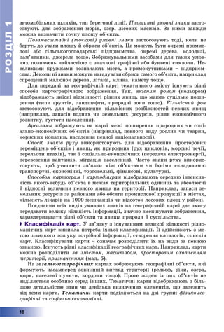 РОЗДІЛРОЗДІЛ11
18
àâòîìîáіëüíèõ øëÿõіâ, òèï áåðåãîâîї ëіíії. Ïëîùèííі óìîâíі çíàêè çàñòî-
ñîâóþòü äëÿ çîáðàæåííÿ ìîðіâ, îçåð, ëіñîâèõ ìàñèâіâ. Çà íèìè çàâæäè
ìîæíà âèçíà÷èòè òî÷íó ïëîùó îá’єêòà.
Ïîçàìàñøòàáíі (òî÷êîâі) óìîâíі çíàêè çàñòîñîâóþòü òîäі, êîëè íå
áåðóòü äî óâàãè ïëîùó é îáðèñè îá’єêòіâ. Öå ìîæóòü áóòè îêðåìі ïðîìèñ-
ëîâі àáî ñіëüñüêîãîñïîäàðñüêі ïіäïðèєìñòâà, îêðåìі äåðåâà, êîëîäÿçі,
ïàì’ÿòíèêè, äæåðåëà òîùî. Çîáðàæóâàëüíèìè çàñîáàìè äëÿ òàêèõ óìîâ-
íèõ ïîçíà÷åíü íàé÷àñòіøå є çíà÷êîâі ãðàôі÷íі àáî áóêâåíі ñèìâîëè. Íå-
âåëèêèìè êðóæêàìè ïîçíà÷àþòü ìіñòà, à ïðÿìîêóòíèêàìè – ïіäïðèєì-
ñòâà. Äåêîëè öі çíàêè ìîæóòü íàãàäóâàòè îáðèñè ñàìîãî îá’єêòà, íàïðèêëàä
ñïðîùåíèé ìàëþíîê äåðåâà, ëіòàêà, ìëèíà, íàìåòó òîùî.
Äëÿ ïåðåäà÷і íà ãåîãðàôі÷íіé êàðòі òåìàòè÷íîãî çìіñòó іñíóþòü ðіçíі
ñïîñîáè êàðòîãðàôі÷íîãî çîáðàæåííÿ. Òàê, ÿêіñíèì ôîíîì (êîëüîðîì)
âіäîáðàæàþòü ÿêіñíі âіäìіííîñòі ðіçíèõ ÿâèù, ùî ìàþòü ñóöіëüíå ïîøè-
ðåííÿ (òèïè ґðóíòіâ, ëàíäøàôòè, ïðèðîäíі çîíè òîùî). Êіëüêіñíèé ôîí
çàñòîñîâóþòü äëÿ âіäîáðàæåííÿ êіëüêіñíèõ ðîçáіæíîñòåé ïåâíèõ ÿâèù
(íàïðèêëàä, çàïàñіâ âîäíèõ ÷è çåìåëüíèõ ðåñóðñіâ, ðіâíÿ åêîíîìі÷íîãî
ðîçâèòêó, ãóñòîòè íàñåëåííÿ).
Àðåàëàìè çîáðàæóþòü íà êàðòі ìåæі ïîøèðåííÿ ïðèðîäíèõ ÷è ñîöі-
àëüíî-åêîíîìі÷íèõ îá’єêòіâ (íàïðèêëàä, ïåâíîãî âèäó ðîñëèí ÷è òâàðèí,
êîðèñíèõ êîïàëèí, íàñåëåííÿ ïåâíîї íàöіîíàëüíîñòі).
Ñïîñіá çíàêіâ ðóõó âèêîðèñòîâóþòü äëÿ âіäîáðàæåííÿ ïðîñòîðîâèõ
ïåðåìіùåíü îá’єêòіâ і ÿâèù, ÿê ïðèðîäíèõ (ðóõ öèêëîíіâ, ìîðñüêі òå÷ії,
ïåðåëüîòè ïòàõіâ), òàê і ñîöіàëüíî-åêîíîìі÷íèõ (ïåðåäà÷à åëåêòðîåíåðãії,
ïåðåâåçåííÿ âàíòàæіâ, ìіãðàöіÿ íàñåëåííÿ). ×àñòî çíàêè ðóõó âèêîðèñ-
òîâóþòü, ùîá óòî÷íèòè çâ’ÿçêè ìіæ îá’єêòàìè ÷è їõíіìè ñêëàäîâèìè:
òðàíñïîðòíі, åêîíîìі÷íі, òîðãîâåëüíі, ôіíàíñîâі, êóëüòóðíі.
Ñïîñîáîì êàðòîãðàì і êàðòîäіàãðàì âіäîáðàæàþòü ñåðåäíþ іíòåíñèâ-
íіñòü ÿêîãî-íåáóäü îá’єêòà â ìåæàõ òåðèòîðіàëüíèõ îäèíèöü òà àáñîëþòíі
é âіäíîñíі âåëè÷èíè ïåâíîãî ÿâèùà íà òåðèòîðії. Íàïðèêëàä, çàïàñè çå-
ìåëüíèõ ðåñóðñіâ çà ðàéîíàìè àáî îáñÿãè ïðîìèñëîâîї ïðîäóêöії â ìіñòàõ,
êіëüêіñòü ëіêàðіâ íà 1000 ìåøêàíöіâ ÷è âіäñîòîê ëåñîâèõ ïëîù ó ðàéîíі.
Ïîєäíàííÿ âñіõ âèäіâ óìîâíèõ çíàêіâ íà ãåîãðàôі÷íіé êàðòі äàє çìîãó
ïåðåäàâàòè âåëèêó êіëüêіñòü іíôîðìàöії, çíà÷íî çìåíøóâàòè çîáðàæåííÿ,
õàðàêòåðèçóâàòè ðіçíі îá’єêòè òà ÿâèùà ïðèðîäè é ñóñïіëüñòâà.
 Класифікація карт. Ó çâ’ÿçêó ç іñíóâàííÿì âåëèêîї êіëüêîñòі ðіçíî-
ìàíіòíèõ êàðò âèíèêëà ïîòðåáà їõíüîї êëàñèôіêàöії. Її çäіéñíþþòü ç ìå-
òîþ øâèäêîãî ïîøóêó ïîòðіáíîї іíôîðìàöії, ñòâîðåííÿ êàòàëîãіâ, ñïèñêіâ
êàðò. Êëàñèôіêóâàòè êàðòè – îçíà÷àє ðîçïîäіëèòè їõ íà âèäè çà ïåâíîþ
îçíàêîþ. Іñíóþòü ðіçíі êëàñèôіêàöії ãåîãðàôі÷íèõ êàðò. Íàïðèêëàä, êàðòè
ìîæíà ðîçïîäіëèòè çà çìіñòîì, ìàñøòàáîì, ïðîñòîðîâèì îõîïëåííÿì
òåðèòîðії, ïðèçíà÷åííÿì (ìàë. 6).
Íà çàãàëüíîãåîãðàôі÷íèõ êàðòàõ çîáðàæóþòü ãåîãðàôі÷íі îá’єêòè, ÿêі
ôîðìóþòü íàñàìïåðåä çîâíіøíіé âèãëÿä òåðèòîðії (ðåëüєô, ðіêè, îçåðà,
ìîðÿ, íàñåëåíі ïóíêòè, êîðäîíè òîùî). Ïðîòå æîäåí іç öèõ îá’єêòіâ íå
âèäіëÿєòüñÿ îñîáëèâî ñåðåä іíøèõ. Òåìàòè÷íі êàðòè âіäîáðàæàþòü ç áіëü-
øîþ äåòàëüíіñòþ îäèí ÷è äåêіëüêà âèçíà÷åíèõ åëåìåíòіâ, ùî çàëåæèòü
âіä òåìè êàðòè. Òåìàòè÷íі êàðòè ïîäіëÿþòüñÿ íà äâі ãðóïè: ôіçèêî-ãåî-
ãðàôі÷íі òà ñîöіàëüíî-åêîíîìі÷íі.
 