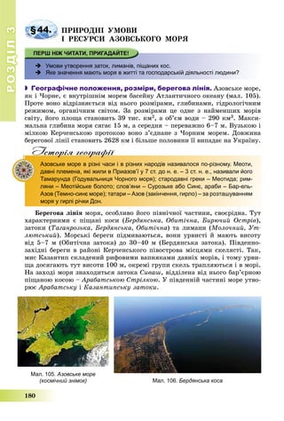РОЗДІЛРОЗДІЛ33
180
§44. ÏÐÈÐÎÄÍІ ÓÌÎÂÈ
І ÐÅÑÓÐÑÈ ÀÇÎÂÑÜÊÎÃÎ ÌÎÐß
 Умови утворення заток, лиманів, піщаних кос.
 Яке значення мають моря в житті та господарській діяльності людини?
 Географічне положення, розміри, берегова лінія. Àçîâñüêå ìîðå,
ÿê і ×îðíå, є âíóòðіøíіì ìîðåì áàñåéíó Àòëàíòè÷íîãî îêåàíó (ìàë. 105).
Ïðîòå âîíî âіäðіçíÿєòüñÿ âіä íüîãî ðîçìіðàìè, ãëèáèíàìè, ãіäðîëîãі÷íèì
ðåæèìîì, îðãàíі÷íèì ñâіòîì. Çà ðîçìіðàìè öå îäíå ç íàéìåíøèõ ìîðіâ
ñâіòó, éîãî ïëîùà ñòàíîâèòü 39 òèñ. êì2, à îá’єì âîäè – 290 êì3. Ìàêñè-
ìàëüíà ãëèáèíà ìîðÿ ñÿãàє 15 ì, à ñåðåäíÿ – ïåðåâàæíî 6–7 ì. Âóçüêîþ і
ìіëêîþ Êåð÷åíñüêîþ ïðîòîêîþ âîíî ç’єäíàíå ç ×îðíèì ìîðåì. Äîâæèíà
áåðåãîâîї ëіíії ñòàíîâèòü 2628 êì і áіëüøå ïîëîâèíè її âèïàäàє íà Óêðàїíó.
Iсторiя географiïр р ф
Азовське море в різні часи і в різних народів називалося по-різному. Меоти,
давні племена, які жили в Приазов’ї у 7 ст. до н. е. – 3 ст. н. е., називали його
Тамарунда (Годувальниця Чорного моря); стародавні греки – Меотида; рим-
ляни – Меотійське болото; слов’яни – Сурозьке або Синє, араби – Бар-ель-
Азов (Темно-синє море); татари – Азов (закінчення, гирло) – за розташуванням
моря у гирлі річки Дон.
Áåðåãîâà ëіíіÿ ìîðÿ, îñîáëèâî éîãî ïіâíі÷íîї ÷àñòèíè, ñâîєðіäíà. Òóò
õàðàêòåðíèìè є ïіùàíі êîñè (Áåðäÿíñüêà, Îáèòі÷íà, Áèðþ÷èé Îñòðіâ),
çàòîêè (Òàãàíðîçüêà, Áåðäÿíñüêà, Îáèòі÷íà) òà ëèìàíè (Ìîëî÷íèé, Óò-
ëþòñüêèé). Ìîðñüêі áåðåãè ïіäìèâàþòüñÿ, âîíè óðâèñòі é ìàþòü âèñîòó
âіä 5–7 ì (Îáèòі÷íà çàòîêà) äî 30–40 ì (Áåðäÿíñüêà çàòîêà). Ïіâäåííî-
çàõіäíі áåðåãè â ðàéîíі Êåð÷åíñüêîãî ïіâîñòðîâà ìіñöÿìè ñêåëÿñòі. Òàê,
ìèñ Êàçàíòèï ñêëàäåíèé ðèôîâèìè âàïíÿêàìè äàâíіõ ìîðіâ, і òîìó óðâè-
ùà äîñÿãàþòü òóò âèñîòè 100 ì, îêðåìі ãðóïè ñêåëü òðàïëÿþòüñÿ і â ìîðі.
Íà çàõîäі ìîðÿ çíàõîäèòüñÿ çàòîêà Ñèâàø, âіääіëåíà âіä íüîãî áàð’єðíîþ
ïіùàíîþ êîñîþ – Àðàáàòñüêîþ Ñòðіëêîþ. Ó ïіâäåííіé ÷àñòèíі ìîðå óòâî-
ðþє Àðàáàòñüêó і Êàçàíòèïñüêó çàòîêè.
Мал. 105. Азовське море
(космічний знімок) Мал. 106. Бердянська коса
 