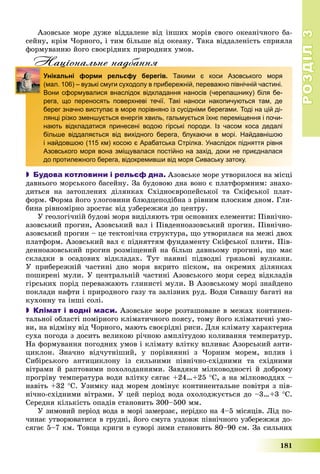 РОЗДІЛРОЗДІЛ33
181
Àçîâñüêå ìîðå äóæå âіääàëåíå âіä іíøèõ ìîðіâ ñâîãî îêåàíі÷íîãî áà-
ñåéíó, êðіì ×îðíîãî, і òèì áіëüøå âіä îêåàíó. Òàêà âіääàëåíіñòü ñïðèÿëà
ôîðìóâàííþ éîãî ñâîєðіäíèõ ïðèðîäíèõ óìîâ.
Нацiональне надбанняц д
Унікальні форми рельєфу берегів. Такими є коси Азовського моря
(мал. 106) – вузькі смуги суходолу в прибережній, переважно північній частині.
Вони сформувалися внаслідок відкладання наносів (черепашнику) біля бе-
рега, що переносять поверхневі течії. Такі наноси накопичуються там, де
берег значно виступає в море порівняно із сусідніми берегами. Тоді на цій ді-
лянці різко зменшується енергія хвиль, гальмується їхнє переміщення і почи-
нають відкладатися принесені водою гірські породи. Із часом коса дедалі
більше віддаляється від вихідного берега, блукаючи в морі. Найдавнішою
і найдовшою (115 км) косою є Арабатська Стрілка. Унаслідок підняття рівня
Азовського моря вона зміщувалася постійно на захід, доки не приєдналася
до протилежного берега, відокремивши від моря Сиваську затоку.
 Будова котловини і рельєф дна. Àçîâñüêå ìîðå óòâîðèëîñÿ íà ìіñöі
äàâíüîãî ìîðñüêîãî áàñåéíó. Çà áóäîâîþ äíà âîíî є ïëàòôîðìíèì: çíàõî-
äèòüñÿ íà çàòîïëåíèõ äіëÿíêàõ Ñõіäíîєâðîïåéñüêîї òà Ñêіôñüêîї ïëàò-
ôîðì. Ôîðìà éîãî óëîãîâèíè áëþäöåïîäіáíà ç ðіâíèì ïëîñêèì äíîì. Ãëè-
áèíà ðіâíîìіðíî çðîñòàє âіä óçáåðåææÿ äî öåíòðó.
Ó ãåîëîãі÷íіé áóäîâі ìîðÿ âèäіëÿþòü òðè îñíîâíèõ åëåìåíòè: Ïіâíі÷íî-
àçîâñüêèé ïðîãèí, Àçîâñüêèé âàë і Ïіâäåííîàçîâñüêèé ïðîãèí. Ïіâíі÷íî-
àçîâñüêèé ïðîãèí – öå òåêòîíі÷íà ñòðóêòóðà, ùî óòâîðèëàñÿ íà ìåæі äâîõ
ïëàòôîðì. Àçîâñüêèé âàë є ïіäíÿòòÿì ôóíäàìåíòó Ñêіôñüêîї ïëèòè. Ïіâ-
äåííîàçîâñüêèé ïðîãèí ðîçìіùåíèé íà áіëüø äàâíüîìó ïðîãèíі, ùî ìàє
ñêëàäêè â îñàäîâèõ âіäêëàäàõ. Òóò íàÿâíі ïіäâîäíі ãðÿçüîâі âóëêàíè.
Ó ïðèáåðåæíіé ÷àñòèíі äíî ìîðÿ âêðèòî ïіñêîì, íà îêðåìèõ äіëÿíêàõ
ïîøèðåíі ìóëè. Ó öåíòðàëüíіé ÷àñòèíі Àçîâñüêîãî ìîðÿ ñåðåä âіäêëàäіâ
ãіðñüêèõ ïîðіä ïåðåâàæàþòü ãëèíèñòі ìóëè. Â Àçîâñüêîìó ìîðі çíàéäåíî
ïîêëàäè íàôòè і ïðèðîäíîãî ãàçó òà çàëіçíèõ ðóä. Âîäè Ñèâàøó áàãàòі íà
êóõîííó òà іíøі ñîëі.
 Клімат і водні маси. Àçîâñüêå ìîðå ðîçòàøîâàíå â ìåæàõ êîíòèíåí-
òàëüíîї îáëàñòі ïîìіðíîãî êëіìàòè÷íîãî ïîÿñó, òîìó éîãî êëіìàòè÷íі óìî-
âè, íà âіäìіíó âіä ×îðíîãî, ìàþòü ñâîєðіäíі ðèñè. Äëÿ êëіìàòó õàðàêòåðíà
ñóõà ïîãîäà ç äîñèòü âåëèêîþ ðі÷íîþ àìïëіòóäîþ êîëèâàííÿ òåìïåðàòóð.
Íà ôîðìóâàííÿ ïîãîäíèõ óìîâ і êëіìàòó âëіòêó âïëèâàє Àçîðñüêèé àíòè-
öèêëîí. Çíà÷íî âіä÷óòíіøèé, ó ïîðіâíÿííі ç ×îðíèì ìîðåì, âïëèâ і
Ñèáіðñüêîãî àíòèöèêëîíó іç ñèëüíèìè ïіâíі÷íî-ñõіäíèìè òà ñõіäíèìè
âіòðàìè é ðàïòîâèìè ïîõîëîäàííÿìè. Çàâäÿêè ìіëêîâîäíîñòі é äîáðîìó
ïðîãðіâó òåìïåðàòóðà âîäè âëіòêó ñÿãàє +24…+25 Ñ, à íà ìіëêîâîääÿõ –
íàâіòü +32 Ñ. Óçèìêó íàä ìîðåì äîìіíóє êîíòèíåíòàëüíå ïîâіòðÿ ç ïіâ-
íі÷íî-ñõіäíèìè âіòðàìè. Ó öåé ïåðіîä âîäà îõîëîäæóєòüñÿ äî –3…+3 Ñ.
Ñåðåäíÿ êіëüêіñòü îïàäіâ ñòàíîâèòü 300–500 ìì.
Ó çèìîâèé ïåðіîä âîäà â ìîðі çàìåðçàє, íåðіäêî íà 4–5 ìіñÿöіâ. Ëіä ïî-
÷èíàє óòâîðþâàòèñÿ â ãðóäíі, éîãî ñìóãà óçäîâæ ïіâíі÷íîãî óçáåðåææÿ äî-
ñÿãàє 5–7 êì. Òîâùà êðèãè â ñóâîðі çèìè ñòàíîâèòü 80–90 ñì. Çà ñèëüíèõ
 