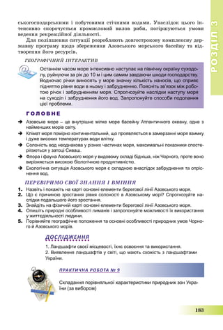 РОЗДІЛРОЗДІЛ33
183
ñüêîãîñïîäàðñüêèìè і ïîáóòîâèìè ñòі÷íèìè âîäàìè. Óíàñëіäîê öüîãî іí-
òåíñèâíî ñêîðî÷óєòüñÿ ïðîìèñëîâèé âèëîâ ðèáè, ïîãіðøóþòüñÿ óìîâè
âåäåííÿ ðåêðåàöіéíîї äіÿëüíîñòі.
Äëÿ ïîëіïøåííÿ ñèòóàöії ðîçðîáëÿþòü äîâãîñòðîêîâó êîìïëåêñíó äåð-
æàâíó ïðîãðàìó ùîäî çáåðåæåííÿ Àçîâñüêîãî ìîðñüêîãî áàñåéíó òà âіä-
òâîðåííÿ éîãî ðåñóðñіâ.
ÃÅÎÃÐÀÔІ×ÍÈÉ ІÍÒÅÐÀÊÒÈÂ
Останнім часом море інтенсивно наступає на північну окраїну суходо-
лу, руйнуючи за рік до 10 м і цим самим завдаючи шкоди господарству.
Водночас річки виносять у море значну кількість наносів, що сприяє
підняттю рівня води в ньому і забрудненню. Поясніть зв’язок між робо-
тою річок і забрудненням моря. Спрогнозуйте наслідки наступу моря
на суходіл і забруднення його вод. Запропонуйте способи подолання
цієї проблеми.
Г О Л О В Н Е
 Азовське море – це внутрішнє мілке море басейну Атлантичного океану, одне з
найменших морів світу.
 Клімат моря помірно континентальний, що проявляється в замерзанні моря взимку
і дуже високих температурах води влітку.
 Солоність вод неоднакова у різних частинах моря, максимальні показники спосте-
рігаються у затоці Сиваш.
 Флора і фауна Азовського моря у видовому складі бідніша, ніж Чорного, проте воно
вирізняється високою біологічною продуктивністю.
 Екологічна ситуація Азовського моря є складною внаслідок забруднення та опріс-
нення вод.
ÏÅÐÅÂІÐÈÌÎ ÑÂÎЇ ÇÍÀÍÍß І ÂÌІÍÍß
1. Назвіть і покажіть на карті основні елементи берегової лінії Азовського моря.
2. Що є причиною зростання рівня солоності в Азовському морі? Спрогнозуйте на-
слідки подальшого його зростання.
3. Знайдіть на фізичній карті основні елементи берегової лінії Азовського моря.
4. Опишіть природні особливості лиманів і запропонуйте можливості їх використання
у життєдіяльності людини.
5. Порівняйте географічне положення та основні особливості природних умов Чорно-
го й Азовського морів.
ДОСЛІДЖЕННЯ
1. Ландшафти своєї місцевості, їхнє освоєння та використання.
2. Виявлення ландшафтів у світі, що мають схожість з ландшафтами
України.
Складання порівняльної характеристики природних зон Укра-
їни (за вибором)
ПРАКТИЧНА РОБОТА № 9
 