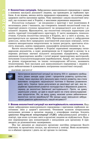 РОЗДІЛРОЗДІЛ33
190
 Екологічна ситуація. Çàáðóäíåííÿ íàâêîëèøíüîãî ñåðåäîâèùà є îäíèì
ç îñíîâíèõ íàñëіäêіâ äіÿëüíîñòі ëþäèíè, ùî ïðèçâîäèòü äî ñåðéîçíèõ ïðî-
áëåì. À ÿê âіäîìî, âèñîêà ÿêіñòü ïðèðîäíîãî ñåðåäîâèùà – öå ãîëîâíà óìîâà
çäîðîâîãî æèòòÿ íàñåëåííÿ êðàїíè. Òîìó âèâ÷åííÿ і àíàëіç åêîëîãі÷íîї ñèòó-
àöії, ùî ñêëàëàñÿ íèíі â Óêðàїíі, є âàæëèâèì äåðæàâíèì çàâäàííÿì.
Åêîëîãі÷íà ñèòóàöіÿ – öå ïîєäíàííÿ ó ïðîñòîðі і ÷àñі ïîçèòèâíèõ é
íåãàòèâíèõ óìîâ і ÷èííèêіâ, ùî ñòâîðþþòü ïåâíèé åêîëîãі÷íèé ñòàí íà
òåðèòîðії ðіçíîãî ñòóïåíÿ ïðèäàòíîñòі ÷è íåïðèäàòíîñòі äëÿ æèòòÿ і äі-
ÿëüíîñòі ëþäèíè. Âðàõîâóþ÷è, ùî åêîëîãі÷íà ñèòóàöіÿ õàðàêòåðíà äëÿ
ÿêîїñü òåðèòîðії (ãåîãðàôі÷íîãî ïðîñòîðó), її ÷àñòî íàçèâàþòü ãåîåêîëî-
ãі÷íîþ. Ñó÷àñíà åêîëîãі÷íà ñèòóàöіÿ â Óêðàїíі, ÿê і ó ñâіòі â öіëîìó, õà-
ðàêòåðèçóєòüñÿ ÿê êðèçîâà (ìàë. 107). Ïðè÷èíàìè öüîãî є: çàáðóäíåííÿ
äîâêіëëÿ, çìіíà éîãî ïðèðîäíèõ âëàñòèâîñòåé óíàñëіäîê õіìіçàöії, іíòåí-
ñèâíîãî âèêîðèñòàííÿ åíåðãåòè÷íèõ òà іíøèõ ðåñóðñіâ, çðîñòàþ÷à êіëü-
êіñòü âіäõîäіâ, çàìіíà ïðèðîäíèõ ëàíäøàôòіâ àíòðîïîãåííèìè òà іí.
Áàãàòî åêîëîãі÷íèõ ïðîáëåì â Óêðàїíі ñïðè÷èíåíі íàñàìïåðåä ãîñïî-
äàðñüêîþ äіÿëüíіñòþ, à ñàìå: ðîçìіùåííÿì íà її òåðèòîðії â öіëîìó òà â
îêðåìèõ ðåãіîíàõ çíà÷íîї êіëüêîñòі øêіäëèâèõ ïіäïðèєìñòâ, íàãðîìà-
äæåííÿì òðàíñïîðòíèõ çàñîáіâ і ãóñòîї ìåðåæі òðàíñïîðòíèõ ìàãіñòðàëåé,
ïîòóæíèì ñіëüñüêîãîñïîäàðñüêèì âèðîáíèöòâîì. Àâàðії, ÿêі òðàïëÿþòüñÿ
íà ðіçíèõ ïіäïðèєìñòâàõ ÷è іíøèõ ãîñïîäàðñüêèõ îá’єêòàõ, íàçèâàþòü
òåõíîãåííèìè. Їõíі íàñëіäêè äëÿ íàâêîëèøíüîãî ñåðåäîâèùà і ëþäèíè є
äóæå íåáåçïå÷íèìè é çóìîâëþþòü ïîãіðøåííÿ åêîëîãі÷íîї ñèòóàöії.
ÍÀÓÊÎÂІ ÄÈÑÊÓÑІЇÄ
Загострення екологічної ситуації на початку ХХІ ст. зумовило необхід-
ність дієвих заходів щодо цілей і пріоритетів розвитку суспільства.
Серед таких науковці світу висунули ідею сталого розвитку, яка стала
важливою складовою національної політики й безпеки розвинених
країн світу. Україна також долучилася до реалізації цієї ідеї, яка пе-
редбачає гармонійний розвиток господарства й збереження довкілля,
перехід до екологічно безпечної життєдіяльності. Проте, на думку
українських учених, ця ідея в нашій країні не стала загальнодержав-
ним пріоритетом. Які, на вашу думку, можливі шляхи забезпечення
екологічно чистих виробництв? Які заходи щодо зменшення забруд-
нення довкілля здійснюються у вашій місцевості?
 Вплив екологічної ситуації на життєдіяльність населення. Íàä-
ìіðíå çàáðóäíåííÿ íàâêîëèøíüîãî ñåðåäîâèùà є ïðè÷èíîþ ñåðéîçíèõ íå-
ãàòèâíèõ çìіí ó çäîðîâ’ї íàñåëåííÿ. Îñíîâíèì øëÿõîì ïîòðàïëÿííÿ
øêіäëèâèõ ðå÷îâèí â îðãàíіçì ëþäèíè є àòìîñôåðíå ïîâіòðÿ. Іñíóþòü
ãðàíè÷íî äîïóñòèìі êîíöåíòðàöії (ÃÄÊ) çàáðóäíþâàëüíèõ ðå÷îâèí ó
ïîâіòðі, ïðè ÿêèõ ñóòòєâèõ çìіí â îðãàíіçìі ëþäèíè íå âіäáóâàєòüñÿ. Áóäü-
ÿêå ïåðåâèùåííÿ öèõ êîíöåíòðàöіé є øêіäëèâèì äëÿ îðãàíіçìó é ïðè-
çâîäèòü äî ðіçíîìàíіòíèõ çàõâîðþâàíü.
Ïіä ÷àñ äèõàííÿ äî ëþäñüêîãî îðãàíіçìó ïîñòіéíî ïîòðàïëÿє áåçëі÷
õіìі÷íèõ òà îðãàíі÷íèõ ñïîëóê, ùî ìіñòÿòüñÿ ó ïîâіòðі. Âîíè âêëþ÷àþòü-
ñÿ â îáìіííі ïðîöåñè і äіþòü íà âñі îðãàíè òà ñèñòåìè.
 