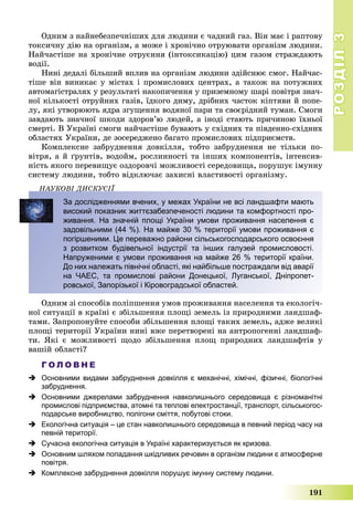РОЗДІЛРОЗДІЛ33
191
Îäíèì ç íàéíåáåçïå÷íіøèõ äëÿ ëþäèíè є ÷àäíèé ãàç. Âіí ìàє і ðàïòîâó
òîêñè÷íó äіþ íà îðãàíіçì, à ìîæå і õðîíі÷íî îòðóþâàòè îðãàíіçì ëþäèíè.
Íàé÷àñòіøå íà õðîíі÷íå îòðóєííÿ (іíòîêñèêàöіþ) öèì ãàçîì ñòðàæäàþòü
âîäії.
Íèíі äåäàëі áіëüøèé âïëèâ íà îðãàíіçì ëþäèíè çäіéñíþє ñìîã. Íàé÷àñ-
òіøå âіí âèíèêàє ó ìіñòàõ і ïðîìèñëîâèõ öåíòðàõ, à òàêîæ íà ïîòóæíèõ
àâòîìàãіñòðàëÿõ ó ðåçóëüòàòі íàêîïè÷åííÿ ó ïðèçåìíîìó øàðі ïîâіòðÿ çíà÷-
íîї êіëüêîñòі îòðóéíèõ ãàçіâ, їäêîãî äèìó, äðіáíèõ ÷àñòîê êіïòÿâè é ïîïå-
ëó, ÿêі óòâîðþþòü ÿäðà çãóùåííÿ âîäÿíîї ïàðè òà ñâîєðіäíèé òóìàí. Ñìîãè
çàâäàþòü çíà÷íîї øêîäè çäîðîâ’þ ëþäåé, à іíîäі ñòàþòü ïðè÷èíîþ їõíüîї
ñìåðòі. Â Óêðàїíі ñìîãè íàé÷àñòіøå áóâàþòü ó ñõіäíèõ òà ïіâäåííî-ñõіäíèõ
îáëàñòÿõ Óêðàїíè, äå çîñåðåäæåíî áàãàòî ïðîìèñëîâèõ ïіäïðèєìñòâ.
Êîìïëåêñíå çàáðóäíåííÿ äîâêіëëÿ, òîáòî çàáðóäíåííÿ íå òіëüêè ïî-
âіòðÿ, à é ґðóíòіâ, âîäîéì, ðîñëèííîñòі òà іíøèõ êîìïîíåíòіâ, іíòåíñèâ-
íіñòü ÿêîãî ïåðåâèùóє îçäîðîâ÷і ìîæëèâîñòі ñåðåäîâèùà, ïîðóøóє іìóííó
ñèñòåìó ëþäèíè, òîáòî âіäêëþ÷àє çàõèñíі âëàñòèâîñòі îðãàíіçìó.
ÍÀÓÊÎÂІ ÄÈÑÊÓÑІЇÄ
За дослідженнями вчених, у межах України не всі ландшафти мають
високий показник життєзабезпеченості людини та комфортності про-
живання. На значній площі України умови проживання населення є
задовільними (44 %). На майже 30 % території умови проживання є
погіршеними. Це переважно райони сільськогосподарського освоєння
з розвитком будівельної індустрії та інших галузей промисловості.
Напруженими є умови проживання на майже 26 % території країни.
До них належать північні області, які найбільше постраждали від аварії
на ЧАЕС, та промислові райони Донецької, Луганської, Дніпропет-
ровської, Запорізької і Кіровоградської областей.
Îäíèì çі ñïîñîáіâ ïîëіïøåííÿ óìîâ ïðîæèâàííÿ íàñåëåííÿ òà åêîëîãі÷-
íîї ñèòóàöії â êðàїíі є çáіëüøåííÿ ïëîùі çåìåëü іç ïðèðîäíèìè ëàíäøàô-
òàìè. Çàïðîïîíóéòå ñïîñîáè çáіëüøåííÿ ïëîùі òàêèõ çåìåëü, àäæå âåëèêі
ïëîùі òåðèòîðії Óêðàїíè íèíі âæå ïåðåòâîðåíі íà àíòðîïîãåííі ëàíäøàô-
òè. ßêі є ìîæëèâîñòі ùîäî çáіëüøåííÿ ïëîù ïðèðîäíèõ ëàíäøàôòіâ ó
âàøіé îáëàñòі?
Г О Л О В Н Е
 Основними видами забруднення довкілля є механічні, хімічні, фізичні, біологічні
забруднення.
 Основними джерелами забруднення навколишнього середовища є різноманітні
промислові підприємства, атомні та теплові електростанції, транспорт, сільськогос-
подарське виробництво, полігони сміття, побутові стоки.
 Екологічна ситуація – це стан навколишнього середовища в певний період часу на
певній території.
 Сучасна екологічна ситуація в Україні характеризується як кризова.
 Основним шляхом попадання шкідливих речовин в організм людини є атмосферне
повітря.
 Комплексне забруднення довкілля порушує імунну систему людини.
 