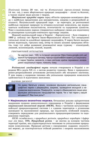 РОЗДІЛРОЗДІЛ33
194
Ïîëіñüêèé (ïîíàä 20 òèñ. ãà) òà ßëòèíñüêèé ãіðñüêî-ëіñîâèé (ïîíàä
14 òèñ. ãà), ó ÿêèõ çáåðіãàþòüñÿ ïðèðîäíі ëàíäøàôòè – ëіñîâі òà áîëîòíі,
à òàêîæ îêðåìі âèäè ðîñëèí і òâàðèí.
Íàöіîíàëüíі ïðèðîäíі ïàðêè ñåðåä îá’єêòіâ ïðèðîäíî-çàïîâіäíîãî ôîí-
äó є íàéáіëüø ïðèäàòíèìè äëÿ âèêîðèñòàííÿ, çîêðåìà â ðåêðåàöіéíіé äі-
ÿëüíîñòі. Íàöіîíàëüíèé ïðèðîäíèé ïàðê – öå òåðèòîðіÿ, äå ðîçòàøîâàíі
íàéáіëüø ñâîєðіäíі ïðèðîäíі òà іñòîðèêî-êóëüòóðíі êîìïëåêñè, ùî âіäçíà-
÷àþòüñÿ îñîáëèâîþ åêîëîãі÷íіñòþ, åñòåòè÷íіñòþ òà îçäîðîâ÷îþ öіííіñòþ.
Òîìó â íàöіîíàëüíèõ ïàðêàõ ñòâîðþþòüñÿ íàéêðàùі óìîâè äëÿ âіäïî÷èíêó
òà ðîçøèðåííÿ êóëüòóðíî-îñâіòíüîãî êðóãîçîðó ëþäèíè.
Ïåðøèé íàöіîíàëüíèé ïàðê â Óêðàїíі – Êàðïàòñüêèé – áóëî ñòâîðåíî ó
1980 ð. ïîáëèçó ñìò ßðåì÷å Іâàíî-Ôðàíêіâñüêîї îáëàñòі. Òóò çîñåðåäæåíі
óíіêàëüíі ëіñîâі òà àëüïіéñüêі ïðèðîäíі ëàíäøàôòè. Ó ïàðêó áàãàòî ìàëüîâ-
íè÷èõ âîäîñïàäіâ, ãіðñüêèõ îçåð, ïå÷åð òà іíøèõ öіêàâèõ ïðèðîäíèõ îá’єê-
òіâ, òîìó òóò äîáðå ðîçâèíåíі ðіçíîìàíіòíі âèäè òóðèçìó – ïіøîõіäíèé,
ëèæíèé, âåëîñèïåäíèé, êіííèé, âîäíèé.
ÃÅÎÃÐÀÔІ×ÍÈÉ ІÍÒÅÐÀÊÒÈÂ
За картою (мал. 108) та Інтернет-ресурсом https://www.google.com.ua/
search?q=природно-заповід.+фонд+україни&tbmназвітьусінаціональ-
ні парки України; визначте, в яких регіонах країни переважно зосере-
джені національні парки, поясніть чому.
Ðåãіîíàëüíі ëàíäøàôòíі ïàðêè ïî÷àëè ñòâîðþâàòè â Óêðàїíі ç ñå-
ðåäèíè 90-õ ðîêіâ ÕÕ ñò. ç ìåòîþ ðîçâèòêó òóðèçìó. Âîíè є ïðèðîäîîõî-
ðîííî-ðåêðåàöіéíèìè óñòàíîâàìè ðåãіîíàëüíîãî àáî ìіñöåâîãî çíà÷åííÿ.
Ó íèõ ïîðÿä ç îõîðîíîþ òèïîâèõ àáî óíіêàëüíèõ ïðèðîäíèõ êîìïëåêñіâ
çäіéñíþєòüñÿ é âіäïî÷èíîê íàñåëåííÿ.
ÍÀÓÊÎÂІ ÄÈÑÊÓÑІЇÄ
На думку багатьох учених, основною функцією регіональних ланд-
шафтних парків є рекреаційна, зокрема, проведення екскурсій з не-
тривалим відпочинком. Поміркуйте, чи варто обмежуватися лише цією
функцією регіональних ландшафтних парків. Чи є такі парки у вашій
місцевості? Яка їхня роль?
 Національна екологічна мережа. Îñòàííіìè ðîêàìè ïðіîðèòåòíèì
çàâäàííÿì îõîðîíè íàâêîëèøíüîãî ñåðåäîâèùà â Óêðàїíі є ôîðìóâàííÿ
íàöіîíàëüíîї åêîëîãі÷íîї ìåðåæі (ÍÅÌ). Âîíà є ÷àñòèíîþ çàãàëüíîєâðî-
ïåéñüêîї ïðèðîäîîõîðîííîї ñèñòåìè і є єäèíîþ òåðèòîðієþ ç äіëÿíêàìè
çàïîâіäíîї òà ìàëîçìіíåíîї ïðèðîäè, ùî ïіäëÿãàþòü îñîáëèâіé îõîðîíі,
ñòâîðþþòü ïåðåäóìîâè äëÿ ðàöіîíàëüíîãî ïðèðîäîêîðèñòóâàííÿ òà îçäî-
ðîâëåííÿ òåðèòîðії.
ÍÅÌ ñêëàäàєòüñÿ ç ïðèðîäíèõ ðåãіîíіâ, ïðèðîäíèõ êîðèäîðіâ і áóôåð-
íèõ çîí (ìàë. 109). Ïðèðîäíèé ðåãіîí – öå çíà÷íà çà ïëîùåþ ÷àñòèíà
òåðèòîðії êðàїíè, ÿêà õàðàêòåðèçóєòüñÿ òèïîâèìè òà óíіêàëüíèìè ïðèðîä-
íèìè êîìïëåêñàìè. Ïðèðîäíі ðåãіîíè є ñâîєðіäíèìè «ÿäðàìè» åêîëîãі÷-
íîї ìåðåæі, äå ñïîñòåðіãàєòüñÿ ñòіéêèé ðîçâèòîê і îõîðîíà ìàëîçìіíåíèõ
 