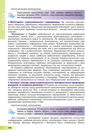 РОЗДІЛРОЗДІЛ33
196
ÃÅÎÃÐÀÔІ×ÍÈÉ ІÍÒÅÐÀÊÒÈÂ
Користуючись картосхемою (мал. 109), знайдіть природні регіони і
природні коридори НЕМ. Поясніть, чому морський природний коридор
має міжнародне значення.
 Моніторинг навколишнього середовища. Öå ñèñòåìà ñïîñòåðå-
æåíü, çáèðàííÿ, îáðîáëåííÿ, ïåðåäàâàííÿ, çáåðåæåííÿ òà àíàëіçó іíôîðìà-
öії ïðî ñòàí äîâêіëëÿ. Ïðàâèëüíî îðãàíіçîâàíèé ìîíіòîðèíã äàñòü ìîæëè-
âіñòü ðîçâ’ÿçàòè ïðîáëåìó åêîëîãі÷íîї áåçïåêè – îñíîâè æèòòєäіÿëüíîñòі
ëþäèíè.
Ìîíіòîðèíã â Óêðàїíі çäіéñíþєòüñÿ çà äîâãîñòðîêîâîþ äåðæàâíîþ
ïðîãðàìîþ, ìåòîþ ÿêîї є óäîñêîíàëåííÿ ìîíіòîðèíãîâèõ äîñëіäæåíü і
äîñÿãíåííÿ íàëåæíîãî ðіâíÿ їõ âèêîíàííÿ. Çà ïðèçíà÷åííÿì âèäіëÿþòü
ôîíîâèé, áàçîâèé і îïåðàòèâíèé ìîíіòîðèíãè, ÿêі âçàєìîçâ’ÿçàíі ìіæ
ñîáîþ і äîïîâíþþòü іíôîðìàöіþ îäèí îäíîãî. Îñíîâíèìè çàâäàííÿìè ôî-
íîâîãî ìîíіòîðèíãó є ñïîñòåðåæåííÿ çà ñòàíîì åòàëîííèõ ïðèðîäíèõ
êîìïëåêñіâ і ïðîãíîçóâàííÿ òèõ çìіí, ÿêі â íèõ âіäáóâàþòüñÿ ïіä äієþ ÿê
ïðèðîäíèõ, òàê і àíòðîïîãåííèõ ÷èííèêіâ. Çàâäàííÿìè áàçîâîãî ìîíіòî-
ðèíãó є ïîñòіéíèé êîíòðîëü çà ñòàíîì íàâêîëèøíüîãî ñåðåäîâèùà òà
çäîðîâ’ÿì ëþäåé ó çîíàõ íàéáіëüø íåáåçïå÷íîãî âèðîáíèöòâà. Ñïîñòå-
ðåæåííÿ çà æèâèìè îðãàíіçìàìè òà çà ëþäüìè (ìåäèêî-åêîëîãі÷íі ñïî-
ñòåðåæåííÿ) ìîæóòü ïðîâîäèòèñÿ é íà äіëÿíêàõ çàïîâіäíèõ òåðèòîðіé.
Îïåðàòèâíèé ìîíіòîðèíã çäіéñíþє ñïîñòåðåæåííÿ çà äîâêіëëÿì ó ðàçі
âèíèêíåííÿ êðèçîâîї ñèòóàöії, íàïðèêëàä, ïіä ÷àñ òåõíîãåííèõ àâàðіé.
Â Óêðàїíі íàéáіëüø ðîçâèíåíі ìîíіòîðèíãîâі ñïîñòåðåæåííÿ çà îê-
ðåìèìè êîìïîíåíòàìè ïðèðîäè. Òàê, ïîâíîöіííî ïðàöþþòü ñòàíöії ñïî-
ñòåðåæåíü çà õіìі÷íèì ñêëàäîì ïîâіòðÿ, ñïîñòåðåæåíü çà çàáðóäíåííÿì
ñíіãîâîãî ïîêðèâó, çà çàãàëüíîþ êіëüêіñòþ îçîíó, ñòàíöії, ùî ôіêñóþòü
ïåðåíîñ çàáðóäíþâàëüíèõ ðå÷îâèí â àòìîñôåðі. Êîìïëåêñ ôîíîâîãî ñïî-
ñòåðåæåííÿ ïðîâîäèòüñÿ íà ñòàíöії, ùî â Êàðàäàçüêîìó çàïîâіäíèêó.
 Основні заходи щодо раціонального використання природних
ресурсів та охорони довкілля. Â Óêðàїíі íà ñó÷àñíîìó åòàïі ðîçðîáëå-
íі êîíêðåòíі çàõîäè ùîäî ðàöіîíàëüíîãî âèêîðèñòàííÿ ïðèðîäíèõ ðåñóð-
ñіâ і îõîðîíè äîâêіëëÿ. Òàê, ç ìåòîþ îõîðîíè òà âіäòâîðåííÿ çåìåëüíèõ
ðåñóðñіâ ïåðåäáà÷åíî çìåíøåííÿ ñòóïåíÿ їõ ðîçîðàíîñòі; óäîñêîíàëåííÿ
ñòðóêòóðè çåìåëü ñіëüñüêîãîñïîäàðñüêîãî ïðèçíà÷åííÿ òà çáàãà÷åííÿ їõ
ïðèðîäíèìè êîìïîíåíòàìè; âïðîâàäæåííÿ ґðóíòîçàõèñíîї ñèñòåìè çåìëå-
ðîáñòâà; çäіéñíåííÿ êîíñåðâàöії ñіëüñüêîãîñïîäàðñüêèõ óãіäü ç äóæå äå-
ãðàäîâàíèìè ґðóíòàìè (ìàë. 110).
ÃÅÎÃÐÀÔІ×ÍÈÉ ІÍÒÅÐÀÊÒÈÂ
За даними малюнка 110 визначте частку деградованих і забруднених
земель в Україні. Назвіть області, у яких частка таких земель дуже
висока, а в яких – найнижча. Проаналізуйте дані своєї області.
Äëÿ îõîðîíè і âіäòâîðåííÿ âîäíèõ ðåñóðñіâ ïåðåäáà÷åíî åêîëîãі÷íå
îçäîðîâëåííÿ, îñîáëèâî âèòîêіâ ðі÷îê, ïîëіïøåííÿ ñòàíó çàïëàâ ó áàñåé-
íàõ Äíіïðà, Äíіñòðà, Ïіâäåííîãî і Çàõіäíîãî Áóãó, Ñіâåðñüêîãî Äіíöÿ,
 