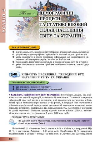 РОЗДІЛРОЗДІЛ44
200
ÄÅÌÎÃÐÀÔІ×ÍІ
ÏÐÎÖÅÑÈ
ÒÀ ÑÒÀÒÅÂÎ-ÂІÊÎÂÈÉ
ÑÊËÀÄ ÍÀÑÅËÅÍÍß
ÑÂІÒÓ ÒÀ ÓÊÐÀЇÍÈ
 знати чисельність населення світу і України, а також найчисельніші країни;
 розуміти суть демографічних процесів і їх важливість для суспільства;
 уміти знаходити в різних джерелах інформацію, що характеризує на-
селення світу й окремих країн, України та її областей;
 пояснювати демографічну ситуацію в різних регіонах світу та в Україні;
 уміти пояснювати причини проблем населення планети і нашої дер-
жави.
§48. ÊІËÜÊІÑÒÜ ÍÀÑÅËÅÍÍß. ÏÐÈÐÎÄÍÈÉ ÐÓÕ
ÍÀÑÅËÅÍÍß ÑÂІÒÓ ÒÀ ÓÊÐÀЇÍÈ
 Що становить населення території?
 Які можливі причини зміни кількості населення?
 Кількість населення у світі та Україні. Ñóêóïíіñòü ëþäåé, ÿêі ïðî-
æèâàþòü íà ïåâíіé òåðèòîðії, ñòàíîâèòü її íàñåëåííÿ. Ãîëîâíèì äæåðåëîì
іíôîðìàöії ïðî òàêі çìіíè є ïåðåïèñè, ÿêі ïðîâîäÿòüñÿ ðåãóëÿðíî â áіëü-
øîñòі êðàїí çàçâè÷àé ÷åðåç êîæíі 5–10 ðîêіâ. Ó ïåðіîäè ìіæ ïåðåïèñàìè
ðîáèòüñÿ ñïåöіàëüíèé ïåðåðàõóíîê ÷èñåëüíîñòі íàñåëåííÿ íà îñíîâі ïîïå-
ðåäíüîãî ïåðåïèñó, ìàòåðіàëіâ ïðî íàðîäæóâàíіñòü, ñìåðòíіñòü і ìіãðàöіþ
íà äàíіé òåðèòîðії. Çàâäÿêè öüîìó âіäîìî, ùî íà êіíåöü 2015 ð. ÷èñåëü-
íіñòü íàñåëåííÿ ñâіòó ñòàíîâèëà 7 ìëðä 300 ìëí îñіá.
ÃÅÎÃÐÀÔІ×ÍÈÉ ІÍÒÅÐÀÊÒÈÂ
За даними сайта http://priroda.inc.ru/naselenie.html з’ясуйте поточну
кількість населення Землі.
Áëèçüêî 60 % íàñåëåííÿ Çåìëі æèâå â Àçії – ìàéæå 4,4 ìëðä îñіá. Ùå
16 % є æèòåëÿìè Àôðèêè – 1,2 ìëðä îñіá. Ïðèáëèçíî 10 % íàñåëåííÿ
ïëàíåòè æèâå â Єâðîïі – ïîíàä 700 ìëí îñіá. Ó Ëàòèíñüêіé Àìåðèöі æèâå
 