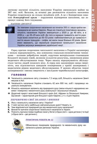 РОЗДІЛРОЗДІЛ44
203
ëþòíîìó çíà÷åííі êіëüêіñòü íàñåëåííÿ Óêðàїíè çìåíøèëàñÿ ìàéæå íà
167 òèñ. îñіá. Çàãàëîì, çà îñòàííі äâà äåñÿòèëіòòÿ êіëüêіñòü íàñåëåííÿ
Óêðàїíè ñêîðîòèëàñÿ íà êіëüêà ìіëüéîíіâ îñіá. À öå є áåçïåðå÷íîþ îçíà-
êîþ äåìîãðàôі÷íîї êðèçè – ïîðóøåííÿ âіäòâîðåííÿ íàñåëåííÿ, ùî çà-
ãðîæóє ñàìîìó éîãî іñíóâàííþ.
ÍÀÓÊÎÂІ ÄÈÑÊÓÑІЇÄ
За темпами скорочення населення на початок ХХІ ст. наша країна ви-
переджала всі країни Європи. Якщо не станеться позитивних зрушень,
кількість населення України зменшиться у 2020 р. до 40 млн, а в
2050 р. – до 35–25 млн осіб. До того ж середня тривалість життя укра-
їнців може знизитися до 50–53 років і наближатиметься до тривалості
життя наших пращурів – скіфів, які жили лише близько 40 років. Деякі
вчені вважають, що неухильне скорочення чисельності населення
України загрожує вимиранню української нації.
Ñåðåä ïðè÷èí ñêîðî÷åííÿ ÷èñåëüíîñòі íàñåëåííÿ â Óêðàїíі íàñàìïåðåä
є íèçüêà íàðîäæóâàíіñòü, ÿêà çóìîâëåíà ñîöіàëüíî-åêîíîìі÷íèìè ÷èííè-
êàìè – ïîãàíèì äîáðîáóòîì ëþäåé, ñêðóòíèì ìàòåðіàëüíèì ñòàíîâèùåì
áіëüøîñòі ìîëîäèõ ñіìåé, âåëèêîþ êіëüêіñòþ ðîçëó÷åíü, çíèæåííÿì ðіâíÿ
ìåäè÷íîãî îáñëóãîâóâàííÿ òîùî. ×åðåç íèçüêó íàðîäæóâàíіñòü çáіëüøó-
єòüñÿ ÷àñòêà ëþäåé ïîõèëîãî âіêó. À ñåðåä íèõ çàêîíîìіðíî âèùà ñìåðò-
íіñòü, ÿêà ïіäñèëþєòüñÿ øâèäêèì ïîøèðåííÿì ó êðàїíі çàõâîðþâàíü і
íåäîñòàòíіì ðіâíåì ìåäè÷íîãî îáñëóãîâóâàííÿ. Ó äåÿêèõ îáëàñòÿõ òÿæêі
çàõâîðþâàííÿ і âèñîêà ñìåðòíіñòü є íàñëіäêîì ÷îðíîáèëüñüêîї êàòàñòðîôè.
Г О Л О В Н Е
 Чисельність населення світу становить 7,3 млрд осіб, більшість населення Землі
мешкає в Азії.
 Чисельність населення України становить 42 млн 800 тис. осіб і продовжує не-
ухильно знижуватися.
 Кількість населення залежить від природного руху (зміни кількості народжених жи-
вими і померлих) і механічного руху (зовнішньої і внутрішньої міграції).
 Додатний приріст властивий більшості країн Азії, Африки та Латинської Америки,
відʼємний – характерний для більшості країн Європи, у т.ч. й для України.
ÏÅÐÅÂІÐÈÌÎ ÑÂÎЇ ÇÍÀÍÍß І ÂÌІÍÍß
1. Яка є чисельність населення світу і України?
2. У якій частині світу найбільше найчисельніших країн? Назвіть їх.
3. Чим відрізняється природний рух від механічного руху населення?
4. Визначте причини скорочення чисельності населення в Україні.
5. Поясніть причини появи подібних гасел у Китаї («Одна сім’я – одна дитина») та Індії
(«Одна сім’я – дві дитини»).
Обчислення показників природного та механічного руху на-
селення в різних регіонах України.
ПРАКТИЧНА РОБОТА № 11
 