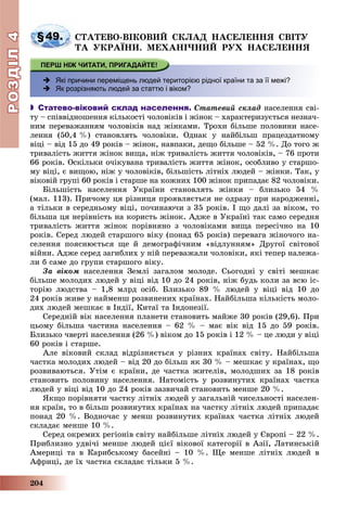 РОЗДІЛРОЗДІЛ44
204
§49. ÑÒÀÒÅÂÎ-ÂІÊÎÂÈÉ ÑÊËÀÄ ÍÀÑÅËÅÍÍß ÑÂІÒÓ
ÒÀ ÓÊÐÀЇÍÈ. ÌÅÕÀÍІ×ÍÈÉ ÐÓÕ ÍÀÑÅËÅÍÍß
 Які причини переміщень людей територією рідної країни та за її межі?
 Як розрізняють людей за статтю і віком?
 Статево-віковий склад населення. Ñòàòåâèé ñêëàä íàñåëåííÿ ñâі-
òó – ñïіââіäíîøåííÿ êіëüêîñòі ÷îëîâіêіâ і æіíîê – õàðàêòåðèçóєòüñÿ íåçíà÷-
íèì ïåðåâàæàííÿì ÷îëîâіêіâ íàä æіíêàìè. Òðîõè áіëüøå ïîëîâèíè íàñå-
ëåííÿ (50,4 %) ñòàíîâëÿòü ÷îëîâіêè. Îäíàê ó íàéáіëüø ïðàöåçäàòíîìó
âіöі – âіä 15 äî 49 ðîêіâ – æіíîê, íàâïàêè, äåùî áіëüøå – 52 %. Äî òîãî æ
òðèâàëіñòü æèòòÿ æіíîê âèùà, íіæ òðèâàëіñòü æèòòÿ ÷îëîâіêіâ, – 76 ïðîòè
66 ðîêіâ. Îñêіëüêè î÷іêóâàíà òðèâàëіñòü æèòòÿ æіíîê, îñîáëèâî ó ñòàðøî-
ìó âіöі, є âèùîþ, íіæ ó ÷îëîâіêіâ, áіëüøіñòü ëіòíіõ ëþäåé – æіíêè. Òàê, ó
âіêîâіé ãðóïі 60 ðîêіâ і ñòàðøå íà êîæíèõ 100 æіíîê ïðèïàäàє 82 ÷îëîâіêè.
Áіëüøіñòü íàñåëåííÿ Óêðàїíè ñòàíîâëÿòü æіíêè – áëèçüêî 54 %
(ìàë. 113). Ïðè÷îìó öÿ ðіçíèöÿ ïðîÿâëÿєòüñÿ íå îäðàçó ïðè íàðîäæåííі,
à òіëüêè â ñåðåäíüîìó âіöі, ïî÷èíàþ÷è ç 35 ðîêіâ. І ùî äàëі çà âіêîì, òî
áіëüøà öÿ íåðіâíіñòü íà êîðèñòü æіíîê. Àäæå â Óêðàїíі òàê ñàìî ñåðåäíÿ
òðèâàëіñòü æèòòÿ æіíîê ïîðіâíÿíî ç ÷îëîâіêàìè âèùà ïåðåñі÷íî íà 10
ðîêіâ. Ñåðåä ëþäåé ñòàðøîãî âіêó (ïîíàä 65 ðîêіâ) ïåðåâàãà æіíî÷îãî íà-
ñåëåííÿ ïîÿñíþєòüñÿ ùå é äåìîãðàôі÷íèì «âіäëóííÿì» Äðóãîї ñâіòîâîї
âіéíè. Àäæå ñåðåä çàãèáëèõ ó íіé ïåðåâàæàëè ÷îëîâіêè, ÿêі òåïåð íàëåæà-
ëè á ñàìå äî ãðóïè ñòàðøîãî âіêó.
Çà âіêîì íàñåëåííÿ Çåìëі çàãàëîì ìîëîäå. Ñüîãîäíі ó ñâіòі ìåøêàє
áіëüøå ìîëîäèõ ëþäåé ó âіöі âіä 10 äî 24 ðîêіâ, íіæ áóäü êîëè çà âñþ іñ-
òîðіþ ëþäñòâà – 1,8 ìëðä îñіá. Áëèçüêî 89 % ëþäåé ó âіöі âіä 10 äî
24 ðîêіâ æèâå ó íàéìåíø ðîçâèíåíèõ êðàїíàõ. Íàéáіëüøà êіëüêіñòü ìîëî-
äèõ ëþäåé ìåøêàє â Іíäії, Êèòàї òà Іíäîíåçії.
Ñåðåäíіé âіê íàñåëåííÿ ïëàíåòè ñòàíîâèòü ìàéæå 30 ðîêіâ (29,6). Ïðè
öüîìó áіëüøà ÷àñòèíà íàñåëåííÿ – 62 % – ìàє âіê âіä 15 äî 59 ðîêіâ.
Áëèçüêî ÷âåðòі íàñåëåííÿ (26 %) âіêîì äî 15 ðîêіâ і 12 % – öå ëþäè ó âіöі
60 ðîêіâ і ñòàðøå.
Àëå âіêîâèé ñêëàä âіäðіçíÿєòüñÿ ó ðіçíèõ êðàїíàõ ñâіòó. Íàéáіëüøà
÷àñòêà ìîëîäèõ ëþäåé – âіä 20 äî áіëüø ÿê 30 % – ìåøêàє ó êðàїíàõ, ùî
ðîçâèâàþòüñÿ. Óòіì є êðàїíè, äå ÷àñòêà æèòåëіâ, ìîëîäøèõ çà 18 ðîêіâ
ñòàíîâèòü ïîëîâèíó íàñåëåííÿ. Íàòîìіñòü ó ðîçâèíóòèõ êðàїíàõ ÷àñòêà
ëþäåé ó âіöі âіä 10 äî 24 ðîêіâ çàçâè÷àé ñòàíîâèòü ìåíøå 20 %.
ßêùî ïîðіâíÿòè ÷àñòêó ëіòíіõ ëþäåé ó çàãàëüíіé ÷èñåëüíîñòі íàñåëåí-
íÿ êðàїí, òî â áіëüø ðîçâèíóòèõ êðàїíàõ íà ÷àñòêó ëіòíіõ ëþäåé ïðèïàäàє
ïîíàä 20 %. Âîäíî÷àñ ó ìåíø ðîçâèíóòèõ êðàїíàõ ÷àñòêà ëіòíіõ ëþäåé
ñêëàäàє ìåíøå 10 %.
Ñåðåä îêðåìèõ ðåãіîíіâ ñâіòó íàéáіëüøå ëіòíіõ ëþäåé ó Єâðîïі – 22 %.
Ïðèáëèçíî óäâі÷і ìåíøå ëþäåé öієї âіêîâîї êàòåãîðії â Àçії, Ëàòèíñüêіé
Àìåðèöі òà â Êàðèáñüêîìó áàñåéíі – 10 %. Ùå ìåíøå ëіòíіõ ëþäåé â
Àôðèöі, äå їõ ÷àñòêà ñêëàäàє òіëüêè 5 %.
 