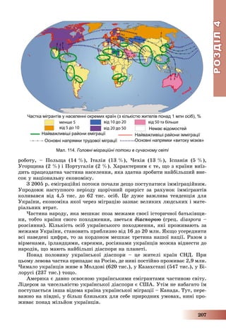 РОЗДІЛРОЗДІЛ44
207
Мал. 114. Головні міграційні потоки в сучасному світі
ðîáîòó, – Ïîëüùà (14 %), Іòàëіÿ (13 %), ×åõіÿ (13 %), Іñïàíіÿ (5 %),
Óãîðùèíà (2 %) і Ïîðòóãàëіÿ (2 %). Õàðàêòåðíèì є òå, ùî ç êðàїíè âèїç-
äèòü ïðàöåçäàòíà ÷àñòèíà íàñåëåííÿ, ÿêà çäàòíà çðîáèòè íàéáіëüøèé âíå-
ñîê ó íàöіîíàëüíó åêîíîìіêó.
Ç 2005 ð. åìіãðàöіéíі ïîòîêè ïî÷àëè äåùî ïîñòóïàòèñÿ іììіãðàöіéíèì.
Óïðîäîâæ íàñòóïíîãî ïåðіîäó ùîðі÷íèé ïðèðіñò çà ðàõóíîê іììіãðàíòіâ
êîëèâàâñÿ âіä 4,5 òèñ. äî 62 òèñ. îñіá. Öå äóæå âàæëèâà òåíäåíöіÿ äëÿ
Óêðàїíè, åêîíîìіêà ÿêîї ÷åðåç ìіãðàöіþ çàçíàє âåëèêèõ ëþäñüêèõ і ìàòå-
ðіàëüíèõ âòðàò.
×àñòèíà íàðîäó, ÿêà ìåøêàє ïîçà ìåæàìè ñâîєї іñòîðè÷íîї áàòüêіâùè-
íè, òîáòî êðàїíè ñâîãî ïîõîäæåííÿ, çâåòüñÿ äіàñïîðîþ (ãðåö. diaspora –
ðîçñіÿííÿ). Êіëüêіñòü îñіá óêðàїíñüêîãî ïîõîäæåííÿ, ÿêі ïðîæèâàþòü çà
ìåæàìè Óêðàїíè, ñòàíîâèòü ïðèáëèçíî âіä 16 äî 20 ìëí. ßêùî óñåðåäíèòè
âñі íàâåäåíі öèôðè, òî çà êîðäîíîì ìåøêàє òðåòèíà íàøîї íàöії. Ðàçîì ç
âіðìåíàìè, іðëàíäöÿìè, єâðåÿìè, ðîñіÿíàìè óêðàїíöіâ ìîæíà âіäíåñòè äî
íàðîäіâ, ùî ìàþòü íàéáіëüøі äіàñïîðè íà ïëàíåòі.
Ïîíàä ïîëîâèíó óêðàїíñüêîї äіàñïîðè – öå æèòåëі êðàїí ÑÍÄ. Ïðè
öüîìó ëåâîâà ÷àñòêà ïðèïàäàє íà Ðîñіþ, äå íèíі ïîñòіéíî ïðîæèâàє 2,9 ìëí.
×èìàëî óêðàїíöіâ æèâå â Ìîëäîâі (620 òèñ.), ó Êàçàõñòàíі (547 òèñ.), ó Áі-
ëîðóñі (237 òèñ.) òîùî.
Àìåðèêà є äàâíî îñâîєíîþ óêðàїíñüêèìè åìіãðàíòàìè ÷àñòèíîþ ñâіòó.
Ëіäåðîì çà ÷èñåëüíіñòþ óêðàїíñüêîї äіàñïîðè є ÑØÀ. Óòіì íå íàáàãàòî їì
ïîñòóïàєòüñÿ іíøà âіäîìà êðàїíà óêðàїíñüêîї ìіãðàöії – Êàíàäà. Òóò, ïåðå-
âàæíî íà ïіâäíі, ó áіëüø áëèçüêèõ äëÿ ñåáå ïðèðîäíèõ óìîâàõ, íèíі ïðî-
æèâàє ïîíàä ìіëüéîí óêðàїíöіâ.
 