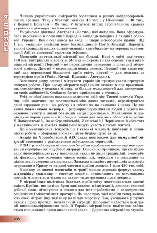 РОЗДІЛРОЗДІЛ44
208
×èìàëî óêðàїíñüêèõ åìіãðàíòіâ îñåëèëèñÿ â ðіçíèõ çàõіäíîєâðîïåé-
ñüêèõ êðàїíàõ. Òàê, ó Ôðàíöії ìåøêàє 45 òèñ., ó Íіìå÷÷èíі – 30 òèñ.,
ó Âåëèêіé Áðèòàíії – 25 òèñ. Ó áàãàòüîõ іíøèõ єâðîïåéñüêèõ êðàїíàõ
óêðàїíñüêà äіàñïîðà ïîìіòíî ìåíøà.
Óêðàїíñüêà äіàñïîðà Àâñòðàëії (30 òèñ.) íàéìîëîäøà. Âîíà ñôîðìóâà-
ëàñÿ ïåðåâàæíî â ïîâîєííèé ïåðіîä іç âèõіäöіâ çàõіäíèõ і ñõіäíèõ îáëàñ-
òåé Óêðàїíè. Âîíè îñåëèëèñÿ íà ñõîäі і ïіâäíі íîâîîáðàíîї êðàїíè. Ùå
1 òèñ. «íàøèõ» çíàéøëè íîâó áàòüêіâùèíó ó Íîâіé Çåëàíäії. Íàðåøòі,
òèñÿ÷і êîëèøíіõ íàøèõ ñïіââіò÷èçíèêіâ «çàãóáèëèñÿ» íà òåðåíàõ âåëåòåí-
ñüêîї Àçії òà ñïîâíåíîї åêçîòèêè Àôðèêè.
Ìàñøòàáè âíóòðіøíüîї ìіãðàöії ùå áіëüøі. Íèíі ó ñâіòі íàëі÷óþòü
740 ìëí âíóòðіøíіõ ìіãðàíòіâ. Ìîæíà âèîêðåìèòè äâà îñíîâíі òèïè âíóò-
ðіøíüîї ìіãðàöії. Ïåðøèé – öå ïåðåìіùåííÿ íàñåëåííÿ іç ñіëüñüêîї ìіñöå-
âîñòі â ìіñòà. Äðóãèé – êîëîíіçàöіÿ íîâèõ çåìåëü. Ïåðøèé òèï õàðàêòåð-
íèé äëÿ ïåðåâàæíîї áіëüøîñòі êðàїí ñâіòó, äðóãèé – äëÿ âåëèêèõ çà
òåðèòîðієþ êðàїí (Ðîñіÿ, Êèòàé, Áðàçèëіÿ, Àâñòðàëіÿ).
Çàëèøàòè ðіäíó îñåëþ і ìіãðóâàòè óêðàїíöіâ ïðèìóøóâàëè ïåðåäóñіì
ïîøóêè ðîáîòè. Ïðè öüîìó ìіãðàíòè íåðіäêî çìіíþâàëè ìіñöå ïðîæèâàí-
íÿ, îñåëÿþ÷èñü ó âåëèêèõ ìіñòàõ, äå áіëüøå ìîæëèâîñòåé äëÿ çàñòîñóâàí-
íÿ ñâîїõ çäіáíîñòåé. Îñîáëèâî áàãàòî ïðèїæäæèõ ó ñòîëèöі.
Óòіì íå îáîâ’ÿçêîâî íàçàâæäè çàëèøàòè ñâіé äіì. Òèñÿ÷і æèòåëіâ Óêðà-
їíè, íіáè ìàÿòíèê, ùî êîëèâàєòüñÿ ìіæ äâîìà òî÷êàìè, ïåðåìіùóþòüñÿ
äâі÷і âïðîäîâæ äíÿ – íà ðîáîòó і ç ðîáîòè ÷è íà íàâ÷àííÿ і íàçàä. Öå òàê
çâàíà ìàÿòíèêîâà ìіãðàöіÿ – ðåãóëÿðíå ïåðåìіùåííÿ ëþäåé ç îäíîãî íà-
ñåëåíîãî ïóíêòó â іíøèé áåç çìіíè ìіñöÿ ïðîæèâàííÿ. Ìàÿòíèêîâà ìіãðà-
öіÿ äóæå õàðàêòåðíà äëÿ Äîíáàñó, à òàêîæ äëÿ çàõіäíèõ îáëàñòåé Óêðàїíè.
Ó Çàêàðïàòñüêіé, Іâàíî-Ôðàíêіâñüêіé, Ëüâіâñüêіé і ×åðíіâåöüêіé îáëàñòÿõ
ó ìàÿòíèêîâèõ ìіãðàöіÿõ íàéáіëüøå áåðóòü ó÷àñòü ñіëüñüêі æèòåëі.
Êðіì ìàÿòíèêîâèõ, іñíóþòü ùå é ñåçîííі ìіãðàöії, ïîâ’ÿçàíі іç ñåçîí-
íіñòþ ðîáîòè – çáèðàííÿ âðîæàþ, ëіòíє áóäіâíèöòâî òà іí.
Àâàðіÿ íà ×îðíîáèëüñüêіé ÀÅÑ ñòàëà ïîøòîâõîì äëÿ âèìóøåíîї ìі-
ãðàöії íàñåëåííÿ ç ðàäіîàêòèâíî çàáðóäíåíèõ òåðèòîðіé.
Ç 2014 ð. íàéàêòóàëüíіøîþ äëÿ Óêðàїíè ïðîáëåìîþ ñòàëî ñòðіìêå çðîñ-
òàííÿ âíóòðіøíüîї òðóäîâîї ìіãðàöії. Îñíîâíîþ ïðè÷èíîþ, ùî ñòèìóëþ-
âàëà іíòåíñèôіêàöіþ ðóõó íàñåëåííÿ, ñòàëè íå ëèøå òðàäèöіéíі, åêîíîìі÷-
íі, ôàêòîðè, àëå ãîëîâíèì ÷èíîì âîєííі äії, òåðîðèçì òà ïîñÿãàííÿ íà
öіëіñíіñòü і ñóâåðåííіñòü äåðæàâè. Çàãàëüíà êіëüêіñòü âíóòðіøíіõ ìіãðàíòіâ
ïåðåâàæíî ç Êðèìó òà ñõіäíîї ÷àñòèíè êðàїíè äîñÿãëà 1 ìëí 450 òèñ. îñіá.
Ç îãëÿäó íà çíà÷íі ìàñøòàáè ìіãðàöії êîæíà äåðæàâà ôîðìóє âëàñíó
ìіãðàöіéíó ïîëіòèêó – ñèñòåìó çàõîäіâ, ñïðÿìîâàíèõ íà ðåãóëþâàííÿ
ïîòîêіâ ìіãðàíòіâ, à òàêîæ íà çàõèñò òà äîòðèìàííÿ ïðàâ ëþäèíè.
Ó ìіãðàöіéíèõ ïîëіòèêàõ áàãàòüîõ êðàїí ñâіòó ñïîñòåðіãàþòüñÿ çíà÷íі
çìіíè. Êðàїíè, ùî ðàíіøå áóëè çàöіêàâëåíі â іììіãðàöії, äæåðåëі äåøåâîї
ðîáî÷îї ñèëè, çіòêíóëèñÿ ç íîâèìè äëÿ íèõ ïðîáëåìàìè – çàãîñòðåííÿì
ñîöіàëüíèõ і ìіæåòíі÷íèõ ïðîòèðі÷. ßê íàñëіäîê, òàêі êðàїíè òåïåð çìіíþ-
þòü ñâîþ ìіãðàöіéíó ïîëіòèêó íà áіëüø æîðñòêó. Òàê, óæèâàþòü ðіøó÷èõ
çàõîäіâ ùîäî ïðîòèäії íåëåãàëüíіé ìіãðàöії, ïðіîðèòåò íàäàєòüñÿ іììіãðà-
öії âèñîêîêâàëіôіêîâàíèõ îñіá. Â Óêðàїíі ìіãðàöіéíîþ ïîëіòèêîþ çàéìà-
єòüñÿ ñïåöіàëüíèé îðãàí âèêîíàâ÷îї âëàäè – Äåðæàâíà ìіãðàöіéíà ñëóæáà.
 