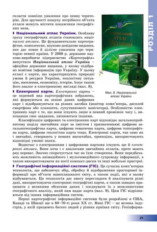 РОЗДІЛРОЗДІЛ11
21
ñêëàñòè ïîâíіøå óÿâëåííÿ ïðî ïåâíó òåðèòî-
ðіþ. Äëÿ çðó÷íîñòі ïîøóêó ïîòðіáíîãî îá’єêòà
àòëàñè ìîæóòü ìіñòèòè ïîêàæ÷èêè ãåîãðàôі÷-
íèõ íàçâ.
 Національний атлас України. Îñîáëèâó
ãðóïó ãåîãðàôі÷íèõ àòëàñіâ ñòàíîâëÿòü íàöіî-
íàëüíі àòëàñè. Öå ôóíäàìåíòàëüíå êàðòîãðà-
ôі÷íå, êîìïëåêñíå, íàóêîâî-äîâіäêîâå âèäàííÿ,
ÿêå äàє ïîâíå é öіëіñíå óÿâëåííÿ ïðî òåðè-
òîðіþ ïåâíîї êðàїíè. Ó 2008 ð. äåðæàâíå íàó-
êîâî-âèðîáíè÷å ïіäïðèєìñòâî «Êàðòîãðàôіÿ»
âèïóñòèëî Íàöіîíàëüíèé àòëàñ Óêðàїíè –
îôіöіéíå äåðæàâíå âèäàííÿ, ó ÿêîìó ïіäіáðà-
íî íîâіòíþ іíôîðìàöіþ ïðî Óêðàїíó. Ó öüîìó
àòëàñі є êàðòè, ùî õàðàêòåðèçóþòü ïðèðîäíі
óìîâè é ðåñóðñè Óêðàїíè, åêîëîãі÷íó ñèòóà-
öіþ, íàñåëåííÿ, åêîíîìіêó, іñòîðіþ. Іñíóє òàêîæ
éîãî àíàëîã â åëåêòðîííîìó âèãëÿäі (ìàë. 8).
 Електронні карти. Åëåêòðîííі êàðòè –
öå îêðåìèé âèä êàðòîãðàôі÷íèõ çîáðàæåíü,
ÿêі ôîðìóþòüñÿ íà îñíîâі äàíèõ öèôðîâèõ
êàðò і âіäîáðàæóþòüñÿ íà ðіçíèõ çàñîáàõ (ìîíіòîð êîìï’þòåðà, äèñïëåé
ñìàðòôîíà àáî ïëàíøåòà, ñóïóòíèêîâîãî íàâіãàòîðà). Îñîáëèâіñòþ åëåê-
òðîííèõ êàðò є òå, ùî âîíè іñíóþòü ëèøå â ïåâíèé ïðîìіæîê ÷àñó і, âè-
êîíàâøè ñâîє çàâäàííÿ, çìіíþþòüñÿ іíøèìè.
Êëàñèôіêàöіÿ öèôðîâèõ òà åëåêòðîííèõ êàðò âіäïîâіäàє çàãàëüíîïðèé-
íÿòîìó ïîäіëó çâè÷àéíèõ êàðò çà çìіñòîì і ïðèçíà÷åííÿì: öèôðîâà çà-
ãàëüíîãåîãðàôі÷íà êàðòà, öèôðîâà òåìàòè÷íà êàðòà, öèôðîâà òîïîãðàôі÷-
íà êàðòà, öèôðîâà ãåîëîãі÷íà êàðòà òîùî. Åëåêòðîííі êàðòè, òàê ñàìî ÿê
і çâè÷àéíі, ñòâîðþþòü ó ïåâíèõ ìàñøòàáàõ, ïðîåêöіÿõ, âèêîðèñòîâóþòü
âіäïîâіäíі óìîâíі çíàêè.
Âîäíî÷àñ ç åëåêòðîííèìè і öèôðîâèìè êàðòàìè іñíóþòü ùå é åëåêò-
ðîííі àòëàñè. Âîíè õî÷à і є àíàëîãàìè çâè÷àéíèõ àòëàñіâ, ïðîòå ìàþòü
ðÿä ïåðåâàã. Çíà÷íî ñêîðî÷óєòüñÿ ÷àñ íà їõíє ñòâîðåííÿ. Âîíè ïåðåäáà÷à-
þòü ìîæëèâіñòü àíіìàöіéíîãî і ìóëüòèìåäіéíîãî ñóïðîâîäó іíôîðìàöії, à
òàêîæ âèêîðèñòîâóâàòè ÿê íîñії êîìïàêò-äèñêè òà іíøі ìîáіëüíі ïðèñòðîї.
 Географічні інформаційні системи (ГІС). Öå ñó÷àñíà êîìï’þòåðíà
òåõíîëîãіÿ, ùî çàáåçïå÷óє çáіð, îáðîáêó é âіäîáðàæåííÿ ïðîñòîðîâîї іí-
ôîðìàöії ïðî îá’єêòè íàâêîëèøíüîãî ñâіòó, à òàêîæ ïîäії, ÿêі â íüîìó
âіäáóâàþòüñÿ. Öÿ òåõíîëîãіÿ äàє çìîãó ïåðåãëÿäàòè é àíàëіçóâàòè ðіçíі
äàíі, âèêîðèñòîâóþ÷è åëåêòðîííі ãåîãðàôі÷íі êàðòè, à òàêîæ øâèäêî ïðà-
öþâàòè ç âåëèêèìè îáñÿãàìè äàíèõ і ïîєäíóâàòè їõ ç ìîæëèâîñòÿìè
ãåîãðàôі÷íîãî àíàëіçó, ÿêèé íàì íàäàє êàðòà (ìàë. 9). Öèì ÃІÑ âіäðіçíÿ-
þòüñÿ âіä іíøèõ іíôîðìàöіéíèõ ñèñòåì.
Ïåðøі êàðòîãðàôі÷íі іíôîðìàöіéíі ñèñòåìè áóëè ðîçðîáëåíі â ÑØÀ,
Êàíàäі òà Øâåöії ùå â 60–70-òі ðîêè ÕÕ ñò. Íèíі ÃІÑ – öå âåëèêà іíäó-
ñòðіÿ, ó ÿêіé ïðàöþþòü áàãàòî ëþäåé ó ðіçíèõ êðàїíàõ ñâіòó. Ãåîіíôîðìà-
Мал. 8. Національний
атлас України
 