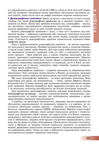 РОЗДІЛРОЗДІЛ44
211
íè ïðîäîâæóâàëà çðîñòàòè і íà 01.01.1993 ð. ñÿãíóëà 52,2 ìëí îñіá. Îäíàê
öåé ðіê âèÿâèâñÿ ñâîєðіäíèì ïіêîì çðîñòàííÿ ÷èñåëüíîñòі íàñåëåííÿ íà-
øîї êðàїíè. Àäæå ïіñëÿ òîãî öÿ öèôðà íåâïèííî ùîðі÷íî çìåíøóєòüñÿ.
 Демографічна політика. Çìіíà êіëüêîñòі íàñåëåííÿ òà éîãî ñêëàäó
ñòâîðþє òàê çâàíі äåìîãðàôі÷íі ïðîáëåìè ÿê â îêðåìèõ êðàїíàõ, òàê і
çàãàëîì íà Çåìëі. Íàçâà öèõ ïðîáëåì ïîõîäèòü âіä «äåìîãðàôії» – íàóêè,
ùî äîñëіäæóє çàêîíîìіðíîñòі âіäòâîðåííÿ íàñåëåííÿ, çîêðåìà çàâäÿêè
àíàëіçó ïðèðîäíîãî ðóõó òà çìіí ñòàòåâî-âіêîâîãî ñêëàäó.
Âëàñíå äåìîãðàôі÷íі ïðîáëåìè є ðіçíі, à їõíÿ ñóòü çàëåæèòü âіä êîí-
êðåòíîї êðàїíè – íåáàæàíå ñêîðî÷åííÿ àáî, íàâïàêè, çðîñòàííÿ êіëüêîñòі
íàñåëåííÿ, âèñîêà ñìåðòíіñòü äіòåé àáî ëіòíіõ ëþäåé, ñòàðіííÿ íàñåëåííÿ
òîùî. Ñóêóïíіñòü äåìîãðàôі÷íèõ ïðîáëåì ïîçíà÷àєòüñÿ òåðìіíîì äåìî-
ãðàôі÷íà êðèçà.
Îäíà ç íàéâàæëèâіøèõ äåìîãðàôі÷íèõ ïðîáëåì – öå çíà÷íå ñêîðî÷åí-
íÿ ÷èñåëüíîñòі íàñåëåííÿ. Ïîäіáíà ñèòóàöіÿ ìàє ìіñöå â ñó÷àñíіé Óêðàїíі,
à òàêîæ íèçöі іíøèõ êðàїí Єâðîïè. Äëÿ öèõ êðàїí íåáåçïå÷íå íàñàìïåðåä
íå çìåíøåííÿ êіëüêîñòі ãðîìàäÿí ñàìå ïî ñîáі, à åêîíîìі÷íі íàñëіäêè
öüîãî ïðîöåñó – áðàê ðîáî÷èõ ðóê, à òàêîæ ñòàðіííÿ íàñåëåííÿ, ùî âè-
êëèêàє çðîñòàííÿ ïîäàòêîâîãî íàâàíòàæåííÿ íà ïðàöåçäàòíèõ. Ïðè÷èí
ñêîðî÷åííÿ íàñåëåííÿ ìîæå áóòè êіëüêà. ßêùî â єâðîïåéñüêèõ êðàїíàõ öå
ïåðåäóñіì ñêîðî÷åííÿ íàðîäæóâàíîñòі, òî ïîäåêóäè, ÿê-îò â Ðîñії, äî öüî-
ãî äîäàєòüñÿ ùå é âèñîêà ñìåðòíіñòü ÷åðåç õâîðîáè, íåùàñíі âèïàäêè,
çëî÷èíè ïðîòè îñîáèñòîñòі.
Іíøà äåìîãðàôі÷íà ïðîáëåìà – ñòàðіííÿ íàñåëåííÿ çà çáåðåæåííÿ éîãî
÷èñåëüíîñòі. Òàêó ñèòóàöіþ ìîæíà áà÷èòè â ßïîíії, äå êіëüêіñòü ãðîìàäÿí
çàëèøàєòüñÿ äîñèòü ñòàáіëüíîþ áàãàòî ðîêіâ, àëå їõíіé ñåðåäíіé âіê çðîñòàє.
Ùå îäíà äåìîãðàôі÷íà ïðîáëåìà – öå ðіçêå çðîñòàííÿ íàñåëåííÿ. Âîíà
õàðàêòåðíà äëÿ êðàїí, ùî ðîçâèâàþòüñÿ, — Іíäіÿ, êðàїíè Àôðèêè, Êèòàé,
Áëèçüêèé Ñõіä. Ó öüîìó âèïàäêó âæå íàäëèøîê ìîëîäîãî íàñåëåííÿ ñòâîðþє
ðіçíі ïðîáëåìè. Âèíèêàє áåçðîáіòòÿ, áðàê ïðèðîäíèõ ðåñóðñіâ àæ äî ãîëîäó,
і, ÿê ðåçóëüòàò, ïîëіòè÷íà íåñòàáіëüíіñòü ùå áіëüøå óñêëàäíþє ñèòóàöіþ.
Äëÿ âèðіøåííÿ äåìîãðàôі÷íèõ ïðîáëåì äåðæàâè ðîçðîáëÿþòü âëàñíó
äåìîãðàôі÷íó ïîëіòèêó – ñèñòåìó àäìіíіñòðàòèâíèõ, åêîíîìі÷íèõ, ïðî-
ïàãàíäèñòñüêèõ òà іíøèõ çàõîäіâ, ÿêі çäіéñíþþòüñÿ äåðæàâîþ ç ìåòîþ
âðåãóëþâàííÿ ïåðåäóñіì íàðîäæóâàíîñòі.
Ó êðàїíàõ, äå íàñåëåííÿ çìåíøóєòüñÿ, äåðæàâíі çàõîäè ñïðÿìîâàíі íà
çáіëüøåííÿ íàðîäæóâàíîñòі òà ïðèðîäíîãî ïðèðîñòó, à â êðàїíàõ, äå ÷è-
ñåëüíіñòü íàñåëåííÿ ñòðіìêî çðîñòàє, – íàâïàêè, íà ñêîðî÷åííÿ. Òàê, ó
áàãàòüîõ єâðîïåéñüêèõ êðàїíàõ (ÔÐÍ, Íіäåðëàíäè, Øâåöіÿ òîùî) çàïðî-
âàäæóþòü ãðîøîâі ñóáñèäії, ïåâíі çàõîäè ñîöіàëüíîãî çàõèñòó і ñòèìóëþ-
âàííÿ äëÿ ïіäòðèìêè ñіìåé і æіíîê, ÿêі ìàþòü äіòåé. À â Êèòàї, íàâïàêè,
äåðæàâíîãî çíà÷åííÿ íàáóëà ïîëіòèêà ñòðèìóâàííÿ íàðîäæóâàíîñòі øëÿ-
õîì її îáìåæåííÿ, çàâäÿêè ÿêіé âäàëîñÿ ñêîðîòèòè íàðîäæóâàíіñòü, õî÷à
âîíà âñå ùå âèùà çà ðіâåíü âіäòâîðåííÿ. Ïðîòèëåæíà ñèòóàöіÿ ñïîñòåðіãà-
єòüñÿ ó Ôðàíöії, äå çàâäÿêè ñèñòåìі ñîöіàëüíîї äîïîìîãè òà ðîçâèíóòіé
ìåðåæі äåðæàâíèõ äîøêіëüíèõ óñòàíîâ âäàëîñÿ óòðèìàòè íàðîäæóâàíіñòü
íà íåîáõіäíîìó ðіâíі. Òåïåð öå îäíà ç íåáàãàòüîõ єâðîïåéñüêèõ êðàїí, äå
ñïîñòåðіãàєòüñÿ ïðèðіñò êîðіííîãî íàñåëåííÿ.
 