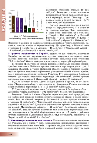 РОЗДІЛРОЗДІЛ44
214
íàñåëåííÿ ñòàíîâèòü áëèçüêî 19 òèñ.
îñіá/êì2. Âåëèêîþ ãóñòîòîþ íàñåëåííÿ
âèðіçíÿþòüñÿ òàêîæ òàêі àçіéñüêі êðàї-
íè і òåðèòîðії, ÿê-îò: Ñіíãàïóð і Ãîí-
êîíã, à òàêîæ ó Єâðîïі Âàòèêàí – 8, 7 і
2 òèñ. îñіá/êì2 âіäïîâіäíî.
Ãóñòîòà íàñåëåííÿ ïîäåêóäè çíà÷íî
âèùà çà ñåðåäíüîñâіòîâó і â çíà÷íèõ
çà ïëîùåþ êðàїíàõ. Òàê, íàïðèêëàä,
â Іíäії âîíà ñòàíîâèòü 385 îñіá/êì2,
ó Íіãåðії – 184 îñîáè/êì2, ó Âåëèêіé
Áðèòàíії – 256 îñіá/êì2, ó Êèòàї –
145 îñіá/êì2, ó Ôðàíöії – 116 îñіá/êì2.
Âîäíî÷àñ ó äåÿêèõ íå ìàëèõ çà ðîçìіðàìè êðàїíàõ ãóñòîòà íàñåëåííÿ, íà-
âïàêè, ïîìіòíî íèæ÷à çà ñåðåäíüîñâіòîâó. Äî ïðèêëàäó, â Áðàçèëії âîíà
ñòàíîâèòü 24 îñîáè/êì2, â Àëæèðі – 16 îñіá/êì2, ó Ñàóäіâñüêіé Àðàâії –
12 îñіá/êì2, à â Ìîíãîëії – ëèøå 2 îñîáè/êì2.
 Густота населення в Україні. Ïîïðè òå ùî êіëüêіñòü íàñåëåííÿ
Óêðàїíè íåóõèëüíî çìåíøóєòüñÿ, ãóñòîòà íàñåëåííÿ ïðîäîâæóє çàëè-
øàòèñÿ âіäíîñíî âèñîêîþ. Ñåðåäíÿ ãóñòîòà íàñåëåííÿ íèíі ñòàíîâèòü
75,2 îñîáè/êì2. Îäíàê íàñåëåííÿ ðîçìіùåíå ïî òåðèòîðії íåðіâíîìіðíî.
Â Óêðàїíі ñôîðìóâàëîñÿ êіëüêà ðåãіîíіâ ç íàéáіëüø âèñîêîþ êîíöåí-
òðàöієþ íàñåëåííÿ. Íàéâèùà ãóñòîòà íàñåëåííÿ õàðàêòåðíà äëÿ ñõіäíèõ і
çàõіäíèõ îáëàñòåé, à òàêîæ Êèїâñüêîї îáëàñòі (ðàçîì ç Êèєâîì). Ìàêñè-
ìàëüíà ãóñòîòà íàñåëåííÿ çàôіêñîâàíà ó ïіâäåííî-ñõіäíіé ÷àñòèíі êðàїíè,
ùî є äàâíüîïðîìèñëîâèì ðåãіîíîì Óêðàїíè. Òóò âèðіçíÿєòüñÿ Äîíåöüêà
îáëàñòü, äå ãóñòîòà íàñåëåííÿ ïåðåâèùóє 161 îñîáó/êì2. Âèñîêà ãóñòîòà
íàñåëåííÿ ïðèòàìàííà é Ëóãàíñüêіé îáëàñòі – ìàéæå 83 îñîáè/êì2.
Ùіëüíî çàñåëåíі òàêîæ і äåÿêі çàõіäíі ðåãіîíè Óêðàїíè, ÿê-îò Ëüâіâ-
ñüêà і ×åðíіâåöüêà îáëàñòі, ùî ñêëàëîñÿ òóò іñòîðè÷íî. Ãóñòîòà íàñåëåííÿ
â öèõ îáëàñòÿõ ïåðåâèùóє 116 і 112 îñіá/êì2 âіäïîâіäíî.
Ó Ïðèäíіïðîâ’ї âèðіçíÿþòüñÿ Äíіïðîïåòðîâñüêà і Çàïîðіçüêà îáëàñòі,
äå âèñîêà ãóñòîòà íàñåëåííÿ – 102 îñîáè/êì2 і 65 îñіá/êì2 âіäïîâіäíî.
Âîäíî÷àñ Ïîëіññÿ і ïіâäåíü Óêðàїíè ÷åðåç íåñïðèÿòëèâі ïðèðîäíі óìî-
âè (çàáîëî÷åíі çåìëі íà Ïîëіññі, íåñòà÷à âîëîãè íà ïіâäíі) є ñëàáî çàñåëå-
íèìè. Òàê, íà ïіâíî÷і, çîêðåìà ó Âîëèíñüêіé îáëàñòі, ãóñòîòà íàñåëåííÿ
ñòàíîâèòü 52 îñîáè/êì2, ó ×åðíіãіâñüêіé âîíà âçàãàëі ñÿãàє ñâîãî ìіíіìóìó
â êðàїíі – 33 îñîáè/êì2. Äóæå íèçüêèé ïîêàçíèê ãóñòîòè íàñåëåííÿ òàêîæ
íà ïіâäíі: Ìèêîëàїâñüêà îáëàñòü – 47 îñіá/êì2, Õåðñîíñüêà îáëàñòü –
37 îñіá/êì2. Çàãàëîì ãóñòîòà íàñåëåííÿ ìіæ êðàéíіìè ïåðåñі÷íîîáëàñíè-
ìè ïîêàçíèêàìè â Óêðàїíі âіäðіçíÿєòüñÿ ëåäü íå ó 5 ðàçіâ – íàéâèùà
ãóñòîòà íàñåëåííÿ â Äîíåöüêіé îáëàñòі (161,1 îñîáè/êì2), íàéíèæ÷à – ó
×åðíіãіâñüêіé îáëàñòі (32,9 îñîáè/êì2).
 Чинники розселення населення. Ðîçñåëåííÿ íàñåëåííÿ ïî òåðèòî-
ðії Óêðàїíè, ÿê і ñêðіçü ó ñâіòі, âèçíà÷àþòüñÿ êîìïëåêñîì ïðèðîäíèõ і
ñîöіàëüíî-åêîíîìі÷íèõ ÷èííèêіâ. Íà ðàííіõ ñòàäіÿõ іñòîðії ëþäñòâà ãîëîâ-
íèì ÷èííèêîì ðîçñåëåííÿ áóëè ïðèðîäíі óìîâè, ïіçíіøå âіä÷óòíó ðîëü
0
20
40
60
80
100
8 7 7 7 7 3 3 6 2 3 2 1 4 3
Азія
ЦентральнаАмерика
Європа
Африка
ПівнічнаАмерика
ПівденнаАмерика
Океанія
Австралія
Осіб/км2
Мал. 117. Рейтинг великих
регіонів світу за густотою населення
 