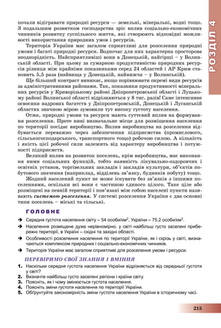 РОЗДІЛРОЗДІЛ44
215
ïî÷àëè âіäіãðàâàòè ïðèðîäíі ðåñóðñè — çåìåëüíі, ìіíåðàëüíі, âîäíі òîùî.
Ç ïîäàëüøèì ðîçâèòêîì ãîñïîäàðñòâà çðіñ âïëèâ ñîöіàëüíî-åêîíîìі÷íèõ
÷èííèêіâ ðîçâèòêó ñóñïіëüíîãî æèòòÿ, ÿêі ñòâîðþþòü âіäïîâіäíі ìîæëè-
âîñòі âèêîðèñòàííÿ ïðèðîäíèõ óìîâ і ðåñóðñіâ.
Òåðèòîðіÿ Óêðàїíè ìàє çàãàëîì ñïðèÿòëèâі äëÿ ðîçñåëåííÿ ïðèðîäíі
óìîâè і áàãàòі ïðèðîäíі ðåñóðñè. Âîäíî÷àñ äëÿ íèõ õàðàêòåðíà ïðîñòîðîâà
íåîäíîðіäíіñòü. Íàéñïðèÿòëèâіøі âîíè â Äîíåöüêіé, íàéãіðøі – ó Âîëèí-
ñüêіé îáëàñòі. Ïðè öüîìó çà ñóìàðíîþ ïðîäóêòèâíіñòþ ïðèðîäíèõ ðåñóð-
ñіâ ðіçíèöÿ ìіæ êðàéíіìè ïîêàçíèêàìè ñåðåä 24 îáëàñòåé і ÀÐ Êðèì ñòà-
íîâèòü 5,5 ðàçà (íàéâèùà ó Äîíåöüêіé, íàéíèæ÷à – ó Âîëèíñüêіé).
Ùå áіëüøèé êîíòðàñò âèíèêàє, ÿêùî ïîðіâíþâàòè îêðåìі âèäè ðåñóðñіâ
çà àäìіíіñòðàòèâíèìè ðàéîíàìè. Òàê, ïîêàçíèêè ïðîäóêòèâíîñòі ìіíåðàëü-
íèõ ðåñóðñіâ ó Êðèâîðіçüêîìó ðàéîíі Äíіïðîïåòðîâñüêîї îáëàñòі і Ëóöüêî-
ìó ðàéîíі Âîëèíñüêîї îáëàñòі âіäðіçíÿþòüñÿ ó 8 òèñ. ðàçіâ! Ñàìå іíòåíñèâíå
îñâîєííÿ íàäðîâèõ áàãàòñòâ ó Äíіïðîïåòðîâñüêіé, Äîíåöüêіé і Ëóãàíñüêіé
îáëàñòÿõ çíà÷íîþ ìіðîþ çóìîâèëè òóò âèñîêó ãóñòîòó íàñåëåííÿ.
Îòæå, ïðèðîäíі óìîâè òà ðåñóðñè ìàþòü ñóòòєâèé âïëèâ íà ôîðìóâàí-
íÿ ðîçñåëåííÿ. Ïðîòå íèíі âèçíà÷àëüíå ìіñöå äëÿ ðîçìіùåííÿ íàñåëåííÿ
ïî òåðèòîðії ïîñіäàє âèðîáíèöòâî. Âïëèâ âèðîáíèöòâà íà ðîçñåëåííÿ âіä-
áóâàєòüñÿ ïåðåâàæíî ÷åðåç çàáåçïå÷åííÿ ïіäïðèєìñòâà (ïðîìèñëîâîãî,
ñіëüñüêîãîñïîäàðñüêîãî, òðàíñïîðòíîãî òîùî) ðîáî÷îþ ñèëîþ. À êіëüêіñòü
і ÿêіñòü öієї ðîáî÷îї ñèëè çàëåæèòü âіä õàðàêòåðó âèðîáíèöòâà і ïîòóæ-
íîñòі ïіäïðèєìñòâ.
Âåëèêèé âïëèâ íà ðîçâèòîê ïîñåëåíü, êðіì âèðîáíèöòâà, ìàє âèêîíàí-
íÿ íèìè ñîöіàëüíèõ ôóíêöіé, òîáòî íàÿâíіñòü ëіêóâàëüíî-îçäîðîâ÷èõ і
îñâіòíіõ óñòàíîâ, òîðãіâåëüíèõ çàêëàäіâ і çàêëàäіâ êóëüòóðè, îá’єêòіâ ïî-
áóòîâîãî çíà÷åííÿ (íàïðèêëàä, âіääіëåíü çâ’ÿçêó, áóäèíêіâ ïîáóòó) òîùî.
Æîäíèé íàñåëåíèé ïóíêò íå ìîæå іñíóâàòè áåç çâ’ÿçêіâ ç іíøèìè ïî-
ñåëåííÿìè, îñêіëüêè âñі âîíè є ÷àñòèíîþ єäèíîãî öіëîãî. Òàêå öіëå àáî
ðîçìіùåíі íà ïåâíіé òåðèòîðії і ïîâ’ÿçàíі ìіæ ñîáîþ íàñåëåíі ïóíêòè íàçè-
âàþòü ñèñòåìîþ ðîçñåëåííÿ. Ó ñèñòåìі ðîçñåëåííÿ Óêðàїíè є äâà îñíîâíі
òèïè ïîñåëåíü – ìіñüêі òà ñіëüñüêі.
Г О Л О В Н Е
 Середня густота населення світу – 54 особи/км2, України – 75,2 особи/км2.
 Населення розміщене дуже нерівномірно, у світі найбільш густо заселені прибе-
режні території, в Україні – східні та західні області.
 Особливості розселення населення по території України, як і скрізь у світі, визна-
чаються комплексом природних і соціально-економічних чинників.
 Територія України має загалом сприятливі для розселення умови і ресурси.
ÏÅÐÅÂІÐÈÌÎ ÑÂÎЇ ÇÍÀÍÍß І ÂÌІÍÍß
1. Наскільки середня густота населення України відрізняється від середньої густоти
у світі?
2. Визначте найбільш густо заселені регіони і країни світу.
3. Поясніть, як і чому змінюється густота населення.
4. Поясніть зміни густоти населення по території України.
5. Обґрунтуйте закономірність зміни густоти населення України в історичному часі.
 