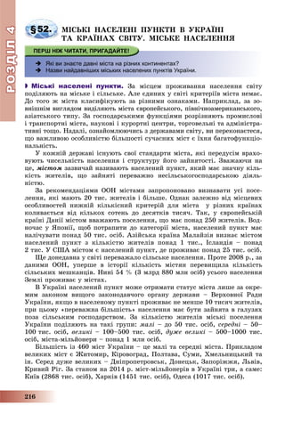 РОЗДІЛРОЗДІЛ44
216
§52. ÌІÑÜÊІ ÍÀÑÅËÅÍІ ÏÓÍÊÒÈ Â ÓÊÐÀЇÍІ
ÒÀ ÊÐÀЇÍÀÕ ÑÂІÒÓ. ÌІÑÜÊÅ ÍÀÑÅËÅÍÍß
 Які ви знаєте давні міста на різних континентах?
 Назви найдавніших міських населених пунктів України.
 Міські населені пункти. Çà ìіñöåì ïðîæèâàííÿ íàñåëåííÿ ñâіòó
ïîäіëÿþòü íà ìіñüêå і ñіëüñüêå. Àëå єäèíèõ ó ñâіòі êðèòåðіїâ ìіñòà íåìàє.
Äî òîãî æ ìіñòà êëàñèôіêóþòü çà ðіçíèìè îçíàêàìè. Íàïðèêëàä, çà çî-
âíіøíіì âèãëÿäîì âèäіëÿþòü ìіñòà єâðîïåéñüêîãî, ïіâíі÷íîàìåðèêàíñüêîãî,
àçіàòñüêîãî òèïó. Çà ãîñïîäàðñüêèìè ôóíêöіÿìè ðîçðіçíÿþòü ïðîìèñëîâі
і òðàíñïîðòíі ìіñòà, íàóêîâі і êóðîðòíі öåíòðè, òîðãîâåëüíі òà àäìіíіñòðà-
òèâíі òîùî. Íàäàëі, îçíàéîìëþþ÷èñü ç äåðæàâàìè ñâіòó, âè ïåðåêîíàєòåñÿ,
ùî âàæëèâîþ îñîáëèâіñòþ áіëüøîñòі ñó÷àñíèõ ìіñò є їõíÿ áàãàòîôóíêöіî-
íàëüíіñòü.
Ó êîæíіé äåðæàâі іñíóþòü ñâîї ñòàíäàðòè ìіñòà, ÿêі ïåðåäóñіì âðàõî-
âóþòü ÷èñåëüíіñòü íàñåëåííÿ і ñòðóêòóðó éîãî çàéíÿòîñòі. Çâàæàþ÷è íà
öå, ìіñòîì çàçâè÷àé íàçèâàþòü íàñåëåíèé ïóíêò, ÿêèé ìàє çíà÷íó êіëü-
êіñòü æèòåëіâ, ùî çàéíÿòі ïåðåâàæíî íåñіëüñüêîãîñïîäàðñüêîþ äіÿëü-
íіñòþ.
Çà ðåêîìåíäàöіÿìè ÎÎÍ ìіñòàìè çàïðîïîíîâàíî âèçíàâàòè óñі ïîñå-
ëåííÿ, ÿêі ìàþòü 20 òèñ. æèòåëіâ і áіëüøå. Îäíàê çàëåæíî âіä ìіñöåâèõ
îñîáëèâîñòåé íèæíіé êіëüêіñíèé êðèòåðіé äëÿ ìіñòà ó ðіçíèõ êðàїíàõ
êîëèâàєòüñÿ âіä êіëüêîõ ñîòåíü äî äåñÿòêіâ òèñÿ÷. Òàê, ó єâðîïåéñüêіé
êðàїíі Äàíії ìіñòîì ââàæàþòü ïîñåëåííÿ, ùî ìàє ïîíàä 250 æèòåëіâ. Âîä-
íî÷àñ ó ßïîíії, ùîá ïîòðàïèòè äî êàòåãîðії ìіñòà, íàñåëåíèé ïóíêò ìàє
íàëі÷óâàòè ïîíàä 50 òèñ. îñіá. Àçіéñüêà êðàїíà Ìàëàéçіÿ âèçíàє ìіñòîì
íàñåëåíèé ïóíêò ç êіëüêіñòþ æèòåëіâ ïîíàä 1 òèñ., Іñëàíäіÿ – ïîíàä
2 òèñ. Ó ÑØÀ ìіñòîì є íàñåëåíèé ïóíêò, äå ïðîæèâàє ïîíàä 25 òèñ. îñіá.
Ùå äîíåäàâíà ó ñâіòі ïåðåâàæàëî ñіëüñüêå íàñåëåííÿ. Ïðîòå 2008 ð., çà
äàíèìè ÎÎÍ, óïåðøå â іñòîðії êіëüêіñòü ìіñòÿí ïåðåâèùèëà êіëüêіñòü
ñіëüñüêèõ ìåøêàíöіâ. Íèíі 54 % (3 ìëðä 880 ìëí îñіá) óñüîãî íàñåëåííÿ
Çåìëі ïðîæèâàє ó ìіñòàõ.
Â Óêðàїíі íàñåëåíèé ïóíêò ìîæå îòðèìàòè ñòàòóñ ìіñòà ëèøå çà îêðå-
ìèì çàêîíîì âèùîãî çàêîíîäàâ÷îãî îðãàíó äåðæàâè – Âåðõîâíîї Ðàäè
Óêðàїíè, ÿêùî â íàñåëåíîìó ïóíêòі ïðîæèâàє íå ìåíøå 10 òèñÿ÷ æèòåëіâ,
ïðè öüîìó «ïåðåâàæíà áіëüøіñòü» íàñåëåííÿ ìàє áóòè çàéíÿòà â ãàëóçÿõ
ïîçà ñіëüñüêèì ãîñïîäàðñòâîì. Çà êіëüêіñòþ æèòåëіâ ìіñüêі ïîñåëåííÿ
Óêðàїíè ïîäіëÿþòü íà òàêі ãðóïè: ìàëі – äî 50 òèñ. îñіá, ñåðåäíі – 50–
100 òèñ. îñіá, âåëèêі – 100–500 òèñ. îñіá, äóæå âåëèêі – 500–1000 òèñ.
îñіá, ìіñòà-ìіëüéîíåðè – ïîíàä 1 ìëí îñіá.
Áіëüøіñòü іç 460 ìіñò Óêðàїíè – öå ìàëі òà ñåðåäíі ìіñòà. Ïðèêëàäîì
âåëèêèõ ìіñò є Æèòîìèð, Êіðîâîãðàä, Ïîëòàâà, Ñóìè, Õìåëüíèöüêèé òà
іí. Ñåðåä äóæå âåëèêèõ – Äíіïðîïåòðîâñüê, Äîíåöüê, Çàïîðіææÿ, Ëüâіâ,
Êðèâèé Ðіã. Çà ñòàíîì íà 2014 ð. ìіñò-ìіëüéîíåðіâ â Óêðàїíі òðè, à ñàìå:
Êèїâ (2868 òèñ. îñіá), Õàðêіâ (1451 òèñ. îñіá), Îäåñà (1017 òèñ. îñіá).
 
