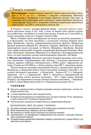 РОЗДІЛРОЗДІЛ44
217
Iсторiя географiïIсторiя географiï
Міста-пращури. У межах сучасної території України перші міста були засно-
вані в VІ ст. до н.е. і пов’язані з грецькою колонізацією Північного
Причорномор’я. Найвідоміші з них Ольвія, Херсонес, Боспор, Тіра тощо. Ці
стародавні міста виконували роль політичних і адміністративних центрів ан-
тичних держав. Якщо у ІХ ст. за даними літописів на українських землях було
лише 20 міст, то у ХІІІ ст. їхня кількість сягнула 238.
Â Óêðàїíі є òàêîæ і ñåëèùà ìіñüêîãî òèïó – íàñåëåíі ïóíêòè ç êіëü-
êіñòþ íàñåëåííÿ ïîíàä 2 òèñ. îñіá, ç ÿêèõ íå ìåíøå äâîõ òðåòèí ñòàíîâ-
ëÿòü ðîáіòíèêè, ñëóæáîâöі òà ÷ëåíè їõíіõ ðîäèí. Ñòàíîì íà 1 ñі÷íÿ 2015 ð.
òàêèõ íàñåëåíèõ ïóíêòіâ â Óêðàїíі іñíóâàëî 885.
Ìіñòà â Óêðàїíі òàêîæ êëàñèôіêóþòü íå òіëüêè çà êіëüêіñòþ íàñåëåííÿ, à
é çà ôóíêöіÿìè, ÿêі âîíè âèêîíóþòü ó ñóñïіëüñòâі. Ñòîëèöÿ Óêðàїíè ìіñòî
Êèїâ, áåçïåðå÷íî, âèêîíóє àäìіíіñòðàòèâíî-ïîëіòè÷íі ôóíêöії. Ïðîìèñëîâі
ôóíêöії âèêîíóþòü Êðèâèé Ðіã, Íіêîïîëü, Ãîðëіâêà, Ìàêіїâêà òà іí. Ôóíêöії
òðàíñïîðòíèõ âóçëіâ ïîêëàäåíі íà Ôàñòіâ, Æìåðèíêó, Çäîëáóíіâ, Êîçÿòèí
òîùî. Äîáðå âіäîìі ñâîїìè êóðîðòíî-îçäîðîâ÷èìè ôóíêöіÿìè Єâïàòîðіÿ, Ìîð-
øèí, Òðóñêàâåöü, Õìіëüíèê, Ìèðãîðîä òà іí. Âîäíî÷àñ є áàãàòîôóíêöіîíàëüíі
ìіñòà, äî ÿêèõ íàëåæàòü öåíòðè àäìіíіñòðàòèâíèõ îáëàñòåé і ÀÐ Êðèì.
 Міське населення. Áіëüøіñòü íàñåëåííÿ Óêðàїíè ïðîæèâàє ñàìå â ìіñü-
êèõ ïîñåëåííÿõ. Ñïіââіäíîøåííÿ ìіæ ìіñüêèì і ñіëüñüêèì íàñåëåííÿì íà
êîðèñòü ïåðøîãî ñòàáіëüíî ñïîñòåðіãàєòüñÿ ç 1970-õ ðîêіâ і çáåðіãàєòüñÿ äî-
òåïåð. Ñòàíîì íà 1.01.2015 ð. ó ìіñòàõ ìåøêàє ïîíàä 69 % íàñåëåííÿ êðàїíè.
×àñòêà ìіñüêîãî íàñåëåííÿ çàêîíîìіðíî áіëüøà ó ïðîìèñëîâèõ îáëàñòÿõ.
Íàïðèêëàä, ó Äîíåöüêіé îáëàñòі ìіñüêå íàñåëåííÿ ñòàíîâèòü ïîíàä 90 % çà-
ãàëüíîї ÷èñåëüíîñòі íàñåëåííÿ, ó Ëóãàíñüêіé – áëèçüêî 87 %, ó Äíіïðîïå-
òðîâñüêіé – 84 %, ó Õàðêіâñüêіé – 80,5 %. Íàòîìіñòü ó Çàêàðïàòñüêіé îá-
ëàñòі íàéìåíøà ÷àñòêà ìіñüêîãî íàñåëåííÿ – 37%. Ñåðåä іíøèõ îáëàñòåé
Óêðàїíè, ùî âèðіçíÿþòüñÿ ìàëîþ ÷àñòêîþ ìіñüêîãî íàñåëåííÿ, – ×åðíіâåöü-
êà (43%), Іâàíî-Ôðàíêіâñüêà (43,5%) і Òåðíîïіëüñüêà (ïîíàä 44%).
Г О Л О В Н Е
 Більшість населення світу та України проживає в міських поселеннях – містах і се-
лищах міського типу.
 У кожній державі існують свої стандарти міста.
 В Україні містом визнається населений пункт, що має не менше 10 тис. мешканців,
з яких не менше 85 % працює в промисловості.
 Частка міського населення в Україні більша у промислових областях.
ÏÅÐÅÂІÐÈÌÎ ÑÂÎЇ ÇÍÀÍÍß І ÂÌІÍÍß
1. За якими ознаками виокремлюють міста серед інших населених пунктів?
2. Який населений пункт вважають містом в Україні?
3. Як поділяють в Україні міські поселення за кількістю жителів?
4. Проаналізуйте, як змінювалося співвідношення між міським і сільським населен-
ням у незалежній Україні?
5. За додатковими джерелами інформації наведіть приклади міст у вашій області, що
виконують різні функції.
 