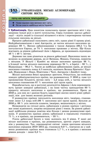 РОЗДІЛРОЗДІЛ44
218
§53. ÓÐÁÀÍІÇÀÖІß. ÌІÑÜÊІ ÀÃËÎÌÅÐÀÖІЇ.
ÑÂІÒÎÂІ ÌІÑÒÀ
 Назви відомих вам великих міст світу.
 Які ви знаєте найбільші міста України?
 Урбанізація. Öèì ïîíÿòòÿì ïîçíà÷àþòü ïðîöåñ çðîñòàííÿ ìіñò і ïіä-
âèùåííÿ їõíüîї ðîëі â æèòòі ñóñïіëüñòâà. Ñåðåä ãîëîâíèõ ïðè÷èí óðáàíі-
çàöії – âіäòіê ëþäåé іç ñіëüñüêîї ìіñöåâîñòі â ìіñòà і ïåðåòâîðåííÿ ÷àñòèíèї
ñіëüñüêèõ ïîñåëåíü íà ìіñüêі.
Ïðîöåñè óðáàíіçàöії îõîïëþþòü óâåñü ñâіò, îäíàê ðіâíі її ïðîÿâó ðіçíі.
Íàéóðáàíіçîâàíіøîþ є íèíі Àâñòðàëіÿ, äå ÷àñòêà ìіñüêîãî íàñåëåííÿ ïå-
ðåâèùóє 89 %. Âèñîêî óðáàíіçîâàíèìè є òàêîæ Àìåðèêà (80,5 %). Їì
ïîñòóïàєòüñÿ Єâðîïà, äå 74 % íàñåëåííÿ ïðîæèâàє ó ìіñòàõ. Ùå áіëüø
âіäñòàþòü çà ðіâíåì óðáàíіçàöії Àçіÿ і Àôðèêà, äå ïðîæèâàþòü âіäïîâіäíî
48 % і 40 % ìіñòÿí.
Äåðæàâè òàê ñàìî ðіçíÿòüñÿ çà ðіâíåì óðáàíіçàöії. Íàñåëåííÿ òàêèõ íå-
âåëèêèõ çà ðîçìіðàìè äåðæàâ, ÿê-îò Âàòèêàí, Ìîíàêî, Ñіíãàïóð, ïîâíіñòþ
є ìіñüêèì. Ó Áåëüãії і Êóâåéòі íà ìіñüêå íàñåëåííÿ ïðèïàäàє 98 %,
â Іñëàíäії ÷àñòêà ìіñüêîãî íàñåëåííÿ ïåðåâèùóє 94 %, â Іçðàїëі – 92 %, ó
Íіäåðëàíäàõ – 90,5 %. Òàêîæ äî íàéáіëüø óðáàíіçîâàíèõ êðàїí, äå ìіñüêå
íàñåëåííÿ ñòàíîâèòü ïîíàä 4/5 æèòåëіâ, íàëåæàòü Âåëèêà Áðèòàíіÿ і Óðóã-
âàé, Íіäåðëàíäè і Ëіâàí, Íіìå÷÷èíà і ×èëі, Àâñòðàëіÿ і Äæèáóòі òîùî.
Ìіñüêå íàñåëåííÿ Çåìëі ïðîäîâæóє çðîñòàòè. Î÷іêóєòüñÿ, ùî îñîáëèâî
øâèäêî óðáàíіçóâàòèìóòüñÿ êðàїíè, ùî ðîçâèâàþòüñÿ. Ó 2050 ð. ñàìå òóò
ïðîæèâàòèìå áіëüøіñòü ìіñòÿí ñâіòó – 5,3 ìëðä îñіá, à ÷àñòêà ìіñüêîãî
íàñåëåííÿ ñòàíîâèòèìå 67 % íàñåëåííÿ öієї ãðóïè êðàїí.
Ïåðåäáà÷àєòüñÿ, ùî â íàñòóïíі äåñÿòèëіòòÿ Àôðèêà і Àçіÿ ïåðåæèâàòè-
ìóòü ïðîöåñ øâèäêîї óðáàíіçàöії, і íà їõíþ ÷àñòêó ïðèïàäàòèìå 80 %
ïðèðîñòó ìіñüêîãî íàñåëåííÿ â êðàїíàõ, ùî ðîçâèâàþòüñÿ. Ïðîòå äî
2050 ð. äëÿ íèõ ÿê і ðàíіøå áóäóòü õàðàêòåðíі çíà÷íî íèæ÷і ðіâíі óðáàíі-
çàöії, íіæ äëÿ іíøèõ âåëèêèõ ðåãіîíіâ.
Ó ðîçâèíóòèõ êðàїíàõ ÷èñåëüíіñòü íàñåëåííÿ ìіñò, іìîâіðíî, ñòàíîâè-
òèìå ëèøå 1,1 ìëðä îñіá (86 % íàñåëåííÿ öієї ãðóïè êðàїí). Çàãàëîì äî
2050 ð. 66 % óñіõ æèòåëіâ ïëàíåòè, іìîâіðíî, ìåøêàòèìóòü ó ìіñòàõ.
Íåçâàæàþ÷è íà ñïіëüíі ðèñè, óðáàíіçàöіÿ â ðіçíèõ êðàїíàõ і ðåãіîíàõ
ìàє ïåâíі âіäìіííîñòі, çîêðåìà íåîäíàêîâі ðіâíі і òåìïè. Çà ðіâíåì óðáàíі-
çàöії íàéáіëüøà ðіçíèöÿ ïîìіòíà ìіæ áіëüøå і ìåíøå ðîçâèíóòèìè êðàї-
íàìè. Ó ðîçâèíóòèõ êðàїíàõ ðіâåíü óðáàíіçàöії â ñåðåäíüîìó ñòàíîâèòü
71 %, à â êðàїíàõ, ùî ðîçâèâàþòüñÿ, – 33 %.
Òåìïè óðáàíіçàöії áàãàòî â ÷îìó çàëåæàòü âіä її ðіâíÿ. Ó íàøі äíії
ìіñüêå íàñåëåííÿ â êðàїíàõ, ùî ðîçâèâàþòüñÿ, çðîñòàє óòðè÷і øâèäøå,
íіæ ó ðîçâèíóòèõ. Òàê, ñåðåäíüîðі÷íі ñâіòîâі òåìïè çðîñòàííÿ ìіñüêîãî
íàñåëåííÿ óïðîäîâæ 2010–2015 ðð. ñòàíîâèëè 0,9 %, òèì÷àñîì ÿê ó íàé-
ìåíø ðîçâèíåíèõ êðàїíàõ âîíè ñòàíîâèëè 1,7 %, à â êðàїíàõ ç âèñîêèì
ðіâíåì äîõîäіâ – ëèøå 0,3 %.
 