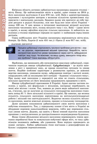 РОЗДІЛРОЗДІЛ44
220
Êèїâñüêà îáëàñòü àêòèâíî óðáàíіçóєòüñÿ íàñàìïåðåä çàâäÿêè ñòîëèöі –
ìіñòó Êèєâó. Öå íàé÷èñëåííіøå ìіñòî â êðàїíі, àäæå ñòàíîì íà 2014 ð.
éîãî íàñåëåííÿ íàëі÷óâàëî 2 ìëí 878 òèñ. îñіá. Êèїâ є àäìіíіñòðàòèâíèì,
íàóêîâèì і êóëüòóðíèì öåíòðîì ç âåëèêîþ êіëüêіñòþ ïðîìèñëîâèõ ïіä-
ïðèєìñòâ і íàâ÷àëüíèõ çàêëàäіâ. Çàâäÿêè öüîìó âіí ïðèòÿãóє äî ñåáå òðó-
äîâі ðåñóðñè â ðàäіóñі áіëüøîìó, íіæ ìàє áóäü-ÿêå іíøå ìіñòî Óêðàїíè –
ïîíàä 120 êì. Ó öèõ ìåæàõ â іíòåíñèâíі ìàÿòíèêîâі ìіãðàöії çàëó÷åíî
íàñåëåííÿ ÷èñëåííèõ ìіñò, ñåëèù ìіñüêîãî òèïó і ñіë. Êèїâ – єäèíå ìіñòî
â êðàїíі, â ÿêîìó îôіöіéíî âіäñóòíє ñіëüñüêå íàñåëåííÿ. À çàéíÿòіñòü íà-
ñåëåííÿ ó ñòîëèöі ïåðåâèùóє ñåðåäíþ ïî êðàїíі і є íàéâèùîþ ñåðåä іíøèõ
ðåãіîíіâ.
Ñåðåä íàéáіëüøèõ ìіñò Óêðàїíè íàñàìïåðåä âèðіçíÿþòüñÿ ìіñòà-ìіëü-
éîíåðè. Öå Êèїâ, Õàðêіâ (1 ìëí 451 òèñ.) і Îäåñà (1 ìëí 017 òèñ. îñіá).
ÍÀÓÊÎÂІ ÄÈÑÊÓÑІЇ
Ïðîáëåìè, ùî âèíèêàþòü àáî ïîñèëþþòüñÿ âíàñëіäîê óðáàíіçàöії, ñïðè-
÷èíèëè ïîäåêóäè ÿâèùå ñóáóðáàíіçàöії. Ñóáóðáàíіçàöіÿ – öå âіäòіê íàñå-
ëåííÿ ç ìіñò ó ïðèìіñüêó çîíó, äå êðàùà åêîëîãі÷íà ñèòóàöіÿ òà óìîâè
æèòòÿ. Ïîäіáíå îñîáëèâî õàðàêòåðíå ó ðîçâèíóòèõ êðàїíàõ, äå çàìîæíі
âåðñòâè íàñåëåííÿ, óíèêàþ÷è øóìó, çàáðóäíåííÿ ïîâіòðÿ і íåñòà÷і çåëåíі,
ñïîðóäæóþòü ñîáі çà îêîëèöÿìè ìіñò êîòåäæі – áóäèíêè «ñіëüñüêîãî òèïó».
Ïðè öüîìó íîâі ïîñåëåííÿ ó ïåðåäìіñòі àæ íіÿê íå ñòàþòü ñіëüñüêèìè,
îñêіëüêè ïðàêòè÷íî óñі éîãî ìåøêàíöі ïðîäîâæóþòü ïðàöþâàòè â ìіñòі.
ßâèùå ñóáóðáàíіçàöії ïðèòàìàííå é Óêðàїíі. Àäæå çíà÷íà ÷àñòèíà ïî-
ñåëåíü ó êðàїíі, ÿêі ôîðìàëüíî є ìіñüêèìè, íàñïðàâäі ïåðåáóâàþòü íà
ìåæі ìіæ ìіñòîì і ñåëîì. Òàê, âçÿâøè äî óâàãè âèäè çàéíÿòîñòі íàñåëåí-
íÿ, ç’ÿñóєìî, ùî íå çàëó÷åíå äî ñіëüñüêîãî ãîñïîäàðñòâà íàñåëåííÿ ñòàíî-
âèòü ïîíàä 81 % éîãî çàãàëüíîї êіëüêîñòі â êðàїíі. Öå îçíà÷àє, ùî âåëèêà
êіëüêіñòü ñіëüñüêîãî íàñåëåííÿ çîðієíòîâàíà íà íåñіëüñüêîãîñïîäàðñüêі
ðîáîòè і ìіñüêèé òèï æèòòєäіÿëüíîñòі. Âîäíî÷àñ âåëèêà êіëüêіñòü ìіñüêî-
ãî íàñåëåííÿ, ìàþ÷è çåìåëüíі äіëÿíêè, ïðàöþє â ñіëüñüêîìó ãîñïîäàðñòâі.
Äóæå öіêàâèì ïîêàçíèêîì óðáàíіçîâàíîñòі óìîâ æèòòÿ íàñåëåííÿ є
ïîáóòîâà îñíàùåíіñòü. Òàê, ó ñåðåäíüîìó êîæíå ï’ÿòå ìіñòî â Óêðàїíі íå
îáëàäíàíå îêðåìîþ êàíàëіçàöіéíîþ ìåðåæåþ, òîáòî ìàє ïåðåâàæíî ñіëü-
ñüêі óìîâè æèòòÿ. Äîäàìî, ùî íàâіòü ó Êèєâі ïåâíèé âіäñîòîê íàñåëåííÿ
ïðîæèâàє ó íåïіäêëþ÷åíèõ äî öåíòðàëіçîâàíîãî âîäîâіäâåäåííÿ áóäèíêàõ.
ßêùî òåìïè çáіëüøåííÿ ìіñüêîãî íàñåëåííÿ ïåðåâèùóþòü òåìïè çðîñ-
òàííÿ âèðîáíè÷îї áàçè òà êîìóíàëüíî-ïîáóòîâîї ñôåðè ìіñò, òî òàêó óðáà-
íіçàöіþ íàçèâàþòü õèáíîþ, àáî óäàâàíîþ. Âîíà íåðіäêî ïðèçâîäèòü äî
ïîÿâè «íåòðіâ». Õèáíà óðáàíіçàöіÿ òіñíî ïîâ’ÿçàíà ç äåìîãðàôі÷íèì âè-
áóõîì і àãðàðíèì ïåðåíàñåëåííÿì.
Ä
Процеси урбанізації спричиняють численні проблеми для містян – кор-
ки на дорогах, переповнений міський транспорт, безробіття, часто
несприятливі екологічні умови проживання через сміття, забруднення
повітря і вод тощо. Чи можливо, на вашу думку, зменшити тягар місь-
ких проблем? Свою відповідь обґрунтуйте.
 
