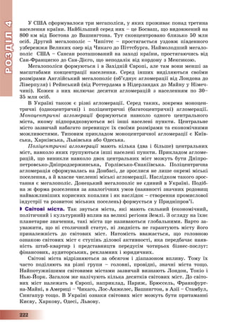 РОЗДІЛРОЗДІЛ44
222
Ó ÑØÀ ñôîðìóâàëîñÿ òðè ìåãàïîëіñè, ó ÿêèõ ïðîæèâàє ïîíàä òðåòèíà
íàñåëåííÿ êðàїíè. Íàéáіëüøèé ñåðåä íèõ – öå Áîñâàø, ùî âèäîâæåíèé íà
800 êì âіä Áîñòîíà äî Âàøèíãòîíà. Òóò ñêîíöåíòðîâàíî áëèçüêî 50 ìëí
îñіá. Äðóãèé ìåãàëîïîëіñ – ×èïіòòñ – ïðîñòÿãàєòüñÿ óçäîâæ ïіâäåííîãî
óçáåðåææÿ Âåëèêèõ îçåð âіä ×èêàãî äî Ïіòòñáóðãà. Íàéìîëîäøèé ìåãàëî-
ïîëіñ ÑØÀ – Ñàíñàí ðîçòàøîâàíèé íà çàõîäі êðàїíè, ïðîñòÿãàþ÷èñü âіä
Ñàí-Ôðàíöèñêî äî Ñàí-Äієãî, ùî íåïîäàëіê âіä êîðäîíó ç Ìåêñèêîþ.
Ìåãàëîïîëіñè ôîðìóþòüñÿ і â Çàõіäíіé Єâðîïі, àëå òàì âîíè ìåíøі çà
ìàñøòàáàìè êîíöåíòðàöії íàñåëåííÿ. Ñåðåä іíøèõ âèäіëÿþòüñÿ ñâîїìè
ðîçìіðàìè Àíãëіéñüêèé ìåãàëîïîëіñ (îá’єäíóє àãëîìåðàöії âіä Ëîíäîíà äî
Ëіâåðïóëÿ) і Ðåéíñüêèé (âіä Ðîòòåðäàìà â Íіäåðëàíäàõ äî Ìàéíó ó Íіìå÷-
÷èíі). Êîæåí ç íèõ âêëþ÷àє äåñÿòêè àãëîìåðàöіé ç íàñåëåííÿì ïî 30–
35 ìëí îñіá.
Â Óêðàїíі òàêîæ є ðіçíі àãëîìåðàöії. Ñåðåä òàêèõ, çîêðåìà ìîíîöåí-
òðè÷íі (îäíîöåíòðè÷íі) і ïîëіöåíòðè÷íі (áàãàòîöåíòðè÷íі) àãëîìåðàöії.
Ìîíîöåíòðè÷íі àãëîìåðàöії ôîðìóþòüñÿ íàâêîëî îäíîãî öåíòðàëüíîãîї
ìіñòà, ÿêîìó ïіäïîðÿäêîâóþòüñÿ âñі іíøі íàñåëåíі ïóíêòè. Öåíòðàëüíå
ìіñòî çàçâè÷àé íàáàãàòî ïåðåâèùóє їõ ñâîїìè ðîçìіðàìè òà åêîíîìі÷íèìè
ìîæëèâîñòÿìè. Òèïîâèì ïðèêëàäîì ìîíîöåíòðè÷íîї àãëîìåðàöії є Êèїâ-
ñüêà, Õàðêіâñüêà, Ëüâіâñüêà àáî Îäåñüêà.
Ïîëіöåíòðè÷íі àãëîìåðàöії ìàþòü êіëüêà (äâà і áіëüøå) öåíòðàëüíèõї
ìіñò, íàâêîëî ÿêèõ ãðóïóþòüñÿ іíøі íàñåëåíі ïóíêòè. Ïðèêëàäîì àãëîìå-
ðàöіé, ùî âèíèêëè íàâêîëî äâîõ öåíòðàëüíèõ ìіñò ìîæóòü áóòè Äíіïðî-
ïåòðîâñüêî-Äíіïðîäçåðæèíñüêà, Ãîðëіâñüêî-Єíàêіїâñüêà. Ïîëіöåíòðè÷íà
àãëîìåðàöіÿ ñôîðìóâàëàñü íà Äîíáàñі, äå çðîñëèñÿ íå ëèøå îêðåìі ìіñüêі
ïîñåëåííÿ, à é âëàñíå ÷èñëåííі ìіñüêі àãëîìåðàöії. Íàñëіäêîì òàêîãî çðîñ-
òàííÿ є ìåãàëîïîëіñ. Äîíåöüêèé ìåãàëîïîëіñ íå єäèíèé â Óêðàїíі. Ïîäіá-
íà æ ôîðìà ðîçñåëåííÿ çà àíàëîãі÷íèõ óìîâ (íàÿâíîñòі çíà÷íèõ ðîäîâèù
íàéâàæëèâіøèõ êîðèñíèõ êîïàëèí і ÿê íàñëіäîê – ñòâîðåííÿ ïðîìèñëîâîї
іíäóñòðії òà ðîçâèòîê ìіñüêèõ ïîñåëåíü) ôîðìóєòüñÿ ó Ïðèäíіïðîâ’ї.
 Світові міста. Òàê çâóòüñÿ ìіñòà, ÿêі ìàþòü ñèëüíèé (åêîíîìі÷íèé,
ïîëіòè÷íèé і êóëüòóðíèé) âïëèâ íà âåëèêі ðåãіîíè Çåìëі. Ç îãëÿäó íà їõíє
ïëàíåòàðíå çíà÷åííÿ, òàêі ìіñòà ùå íàçèâàþòüñÿ ãëîáàëüíèìè. Âàðòî çà-
óâàæèòè, ùî íі ñòîëè÷íèé ñòàòóñ, íі ëþäíіñòü íå ãàðàíòóþòü ìіñòó éîãî
ïðèíàëåæíіñòü äî ñâіòîâèõ ìіñò. Íàòîìіñòü ââàæàєòüñÿ, ùî ãîëîâíîþ
îçíàêîþ ñâіòîâèõ ìіñò є ñòóïіíü äіëîâîї àêòèâíîñòі, ÿêà ïåðåäáà÷àє íàÿâ-
íіñòü øòàá-êâàðòèð і ïðåäñòàâíèöòâ ïåðåäóñіì ÷îòèðüîõ áіçíåñ-ïîñëóã:
ôіíàíñîâèõ, àóäèòîðñüêèõ, ðåêëàìíèõ і þðèäè÷íèõ.
Ñâіòîâі ìіñòà âіäðіçíÿþòüñÿ çà îáñÿãîì і äіàïàçîíîì âïëèâó. Òîìó їõ
÷àñòî ïîäіëÿþòü íà ðіçíі ãðóïè – ãîëîâíі, ïðîâіäíі, çíà÷íі ìіñòà òîùî.
Íàéïîòóæíіøèìè ñâіòîâèìè ìіñòàìè çàçâè÷àé âèçíàþòü Ëîíäîí, Òîêіî і
Íüþ-Éîðê. Çàãàëîì æå íàëі÷óþòü êіëüêà äåñÿòêіâ ñâіòîâèõ ìіñò. Äî ñâіòî-
âèõ ìіñò íàëåæàòü â Єâðîïі, íàïðèêëàä, Ïàðèæ, Áðþññåëü, Ôðàíêôóðò-
íà-Ìàéíі, â Àìåðèöі – ×èêàãî, Ëîñ-Àíæåëåñ, Âàøèíãòîí, â Àçії – Ñòàìáóë,
Ñèíãàïóð òîùî. Â Óêðàїíі îçíàêè ñâіòîâèõ ìіñò ìîæóòü áóòè ïðèòàìàííі
Êèєâó, Õàðêîâó, Îäåñі, Ëüâîâó.
 