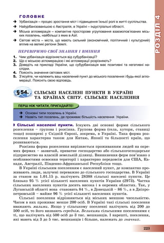 РОЗДІЛРОЗДІЛ44
223
Г О Л О В Н Е
 Урбанізація – процес зростання міст і підвищення їхньої ролі в житті суспільства.
 Найурбанізованішою є Австралія, в Україні – індустріальні області.
 Міська агломерація – компактне просторове угруповання взаємопов’язаних місь-
ких поселень, найбільші з яких в Азії.
 Світові міста – міста, що мають сильний (економічний, політичний і культурний)
вплив на великі регіони Землі.
ÏÅÐÅÂІÐÈÌÎ ÑÂÎЇ ÇÍÀÍÍß І ÂÌІÍÍß
1. Чим урбанізація відрізняється від субурбанізації?
2. Що є міською агломерацією і які агломерації розрізняють?
3. Доведіть на прикладі України, що субурбанізація має позитивні та негативні на-
слідки.
4. Поясніть значення світових міст.
5. З’ясуйте, чи належить ваш населений пункт до міського поселення і будь-якої агло-
мерації. Поясніть свою відповідь.
§54. ÑІËÜÑÜÊІ ÍÀÑÅËÅÍІ ÏÓÍÊÒÈ Â ÓÊÐÀЇÍІ
ÒÀ ÊÐÀЇÍÀÕ ÑÂІÒÓ. ÑІËÜÑÜÊÅ ÍÀÑÅËÅÍÍß
 Основні типи поселень в Україні.
 Назвіть тип поселень, де проживає більшість населення України.
 Сільські населені пункти. Іñíóþòü äâі îñíîâíі ôîðìè ñіëüñüêîãî
ðîçñåëåííÿ – ãðóïîâà і ðîçñіÿíà. Ãðóïîâà ôîðìà (ñåëà, õóòîðè, ñòàíèöі
òîùî) ïîøèðåíі ó Ñõіäíіé Єâðîïі, çîêðåìà, â Óêðàїíі. Òàêà ôîðìà ðîç-
ñåëåííÿ õàðàêòåðíà òàêîæ äëÿ Êèòàþ, ßïîíії òà áіëüøîñòі êðàїí, ùî
ðîçâèâàþòüñÿ.
Ðîçñіÿíà ôîðìà ðîçñåëåííÿ âèðіçíÿєòüñÿ ïðîæèâàííÿì ëþäåé íà îêðå-
ìèõ ôåðìàõ – çàçâè÷àé, ïðèâàòíå ãîñïîäàðñòâî àáî ñіëüñüêîãîñïîäàðñüêå
ïіäïðèєìñòâî íà âëàñíіé çåìåëüíіé äіëÿíöі. Âèíèêíåííÿ ôåðì ïîâ’ÿçàíî ç
îñîáëèâîñòÿìè îñâîєííÿ òåðèòîðії і õàðàêòåðíî ïåðåäîâñіì äëÿ ÑØÀ, Êà-
íàäè, Àâñòðàëії, Ïіâäåííî-Àôðèêàíñüêîї Ðåñïóáëіêè òîùî.
Â Óêðàїíі ñіëüñüêèì ïîñåëåííÿì є íàñåëåíèé ïóíêò, äå êîìïàêòíî ïðî-
æèâàþòü ëþäè, çàëó÷åíі ïåðåâàæíî äî ñіëüñüêîãî ãîñïîäàðñòâà. Â Óêðàїíі
çà ñòàíîì íà 1.01.15 ð. íàëі÷óþòü 28388 ñіëüñüêі íàñåëåíі ïóíêòè. Öå
áëèçüêî 95 % óñієї êіëüêîñòі íàñåëåíèõ ïóíêòіâ Óêðàїíè (2973). ×àñòêà
ñіëüñüêèõ íàñåëåíèõ ïóíêòіâ äîñèòü âèñîêà і â îêðåìèõ îáëàñòÿõ. Òàê, ó
Ëóãàíñüêіé îáëàñòі âîíà ñòàíîâèòü 84 %, â Äîíåöüêіé – 86 %, à â Äíіïðî-
ïåòðîâñüêіé – ìàéæå 96 % óñієї êіëüêîñòі íàñåëåíèõ ïóíêòіâ.
Ñіëüñüêі ïîñåëåííÿ âіäðіçíÿþòüñÿ âіä ìіñüêèõ ìåíøîþ ÷èñåëüíіñòþ.
×àñîì â íèõ ïðîæèâàє ìåíøå 200 îñіá. Â Óêðàїíі òàêі ñіëüñüêі ïîñåëåííÿ
ââàæàþòü ìàëèìè. ßêùî ó ñіëüñüêîìó ïîñåëåííі íàëі÷óþòü âіä 200 äî
500 îñіá, òî éîãî âèçíàþòü ñåðåäíіì. Âåëèêèìè ñіëüñüêèìè ïîñåëåííÿìè є
òі, ùî íàëі÷óþòü âіä 500 îñіá äî 3 òèñ. ìåøêàíöіâ. І íàðåøòі, ïîñåëåííÿ,
ÿêі ìàþòü âіä 3 äî 5 òèñ. ìåøêàíöіâ і áіëüøå, íàëåæàòü äî çíà÷íèõ.
 