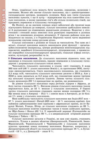 РОЗДІЛРОЗДІЛ44
224
Îòæå, óêðàїíñüêі ñåëà ìîæóòü áóòè ìàëèìè, ñåðåäíіìè, âåëèêèìè і
çíà÷íèìè. Âåëèêå àáî çíà÷íå ñіëüñüêå ïîñåëåííÿ, ùî є àäìіíіñòðàòèâíî-
ãîñïîäàðñüêèì öåíòðîì, íàçèâàþòü ñåëèùåì. Êðіì öèõ òèïіâ ñіëüñüêèõ
íàñåëåíèõ ïóíêòіâ, є ùå é õóòіð – âіäîêðåìëåíå âіä ñåëà ñàìîñòіéíå ñіëü-
ñüêå ïîñåëåííÿ, â ÿêîìó ïðîæèâàє ñіì’ÿ àáî êіëüêà ñåëÿíñüêèõ ñіìåé, ùî
ïðàöþþòü ïåðåâàæíî â ñіëüñüêîìó ãîñïîäàðñòâі.
Íà Ïîëіññі, äå íà çíà÷íèõ ïëîùàõ çåìëі çàáîëî÷åíі àáî ґðóíòîâі âîäè
ïіäñòóïàþòü áëèçüêî äî ïîâåðõíі, ñіëüñüêі ïîñåëåííÿ çäåáіëüøîãî íåâåëè-
êі é ðîçòàøîâàíі íà ïіäâèùåíèõ âîäîäіëüíèõ äіëÿíêàõ. Âîäíî÷àñ ó ëіñî-
ñòåïîâіé і ñòåïîâіé çîíàõ íåâåëèêі ñåëà ðîçìіùåíі ïåðåâàæíî â äîëèíàõ
ðі÷îê і íà ïîíèæåíèõ äіëÿíêàõ ìіñöåâîñòі. Ó ãіðñüêèõ ðàéîíàõ ñåëà ðîç-
ìіùóþòüñÿ íà ñõèëàõ, à â Óêðàїíñüêèõ Êàðïàòàõ òàêîæ ÷àñòî âèäîâæåíі
âóçåíüêèìè ñìóãàìè ïîíàä ðóñëàìè ðі÷îê.
Ñіëüñüêі ïîñåëåííÿ є ðіçíèìè íå òіëüêè çà ÷èñåëüíіñòþ. Òàê ñàìî ÿê і
ìіñüêі, ñіëüñüêі ïîñåëåííÿ ìîæóòü âèêîíóâàòè ðіçíі ôóíêöії – îðãàíіçà-
öіéíî-åêîíîìі÷íі (íàïðèêëàä, öåíòðè ðîçìіùåííÿ ìіæãîñïîäàðñüêèõ ïіä-
ïðèєìñòâ), âèðîáíè÷і (ñіëüñüêîãîñïîäàðñüêі, ëіñîïðîìèñëîâі, ç ïðîìèñëî-
âîї ïåðåðîáêè ñіëüñüêîãîñïîäàðñüêîї ïðîäóêöії), ñîöіàëüíі (ñôåðà ïîñëóã,
îñâіòè, êóëüòóðè), ðåêðåàöіéíі òà іí.
 Сільське населення. Äî ñіëüñüêîãî íàñåëåííÿ âіäíîñÿòü òàêå, ùî
ïðîæèâàє â ñіëüñüêèõ ïîñåëåííÿõ, ïðàöþє ïåðåâàæíî â ñіëüñüêîìó ãîñïî-
äàðñòâі і äîòðèìóєòüñÿ ñіëüñüêîãî ñòèëþ æèòòÿ.
×èñåëüíіñòü ñіëüñüêîãî íàñåëåííÿ â óñüîìó ñâіòі ñòàíîâèòü 3 ìëðä
363 ìëí îñіá (46 % óñüîãî íàñåëåííÿ Çåìëі) і, çà ïðîãíîçàìè ÎÎÍ, ïîñòó-
ïîâî çìåíøóâàòèìåòüñÿ. Ñâîãî ìàêñèìàëüíîãî ïîêàçíèêà, ùî ñòàíîâèòü
3,5 ìëðä îñіá, ÷èñåëüíіñòü ñіëüñüêîãî íàñåëåííÿ äîñÿãíå â 2018 ð. Àëå ó
2050 ð. âîíà çíèçèòüñÿ äî 3,2 ìëðä îñіá, ùî ñòàíîâèòèìå ìåíøå òðåòèíè
âіä çàãàëüíîї êіëüêîñòі æèòåëіâ ïëàíåòè. Ëåâîâà ÷àñòêà êіëüêîñòі ñіëü-
ñüêèõ ìåøêàíöіâ (93 %) ïðèïàäàòèìå íà êðàїíè, ùî ðîçâèâàþòüñÿ.
Çà ðіâíåì ñіëüñüêîãî íàñåëåííÿ ñåðåä ðåãіîíіâ ëіäåðîì є Àôðèêà, äå
éîãî ÷àñòêà ñòàíîâèòü 60 %. Âèñîêèì ðіâíåì ñіëüñüêîãî íàñåëåííÿ òàêîæ
âèðіçíÿєòüñÿ Àçіÿ, äå 52 % ìåøêàє ó ñіëüñüêèõ ïîñåëåííÿõ. Ó Єâðîïі
÷àñòêà ñіëüñüêîãî íàñåëåííÿ ñòàíîâèòü çíà÷íî ìåíøå ïîëîâèíè (26 %).
Ùå ìåíøà âîíà â Àìåðèöі – 19,5 % і çîâñіì ìàëà â Àâñòðàëії, äå íå áіëü-
øå 1% æèâå ó ñіëüñüêèõ ïîñåëåííÿõ.
Íèíі íàéáіëüøó ÷èñåëüíіñòü ñіëüñüêîãî íàñåëåííÿ ìàє Іíäіÿ (857 ìëí –
67 % óñüîãî íàñåëåííÿ) і Êèòàé (635 ìëí – 44 % íàñåëåííÿ êðàїíè). Àëå
íàéìåíø óðáàíіçîâàíèìè íèíі êðàїíàìè є àôðèêàíñüêі êðàїíè, ÿê-îò Áó-
ðóíäі Ìàëàâі, Óãàíäà, Íіãåð, äå ñіëüñüêå íàñåëåííÿ ñòàíîâèòü äî 88 %.
Ñіëüñüêå íàñåëåííÿ ïîìіòíî ïåðåâàæàє òàêîæ â òàêèõ àçіéñüêèõ êðàїíàõ,
ÿê Øðі-Ëàíêà і Íåïàë (82 %). Ó єâðîïåéñüêіé äåðæàâі Ëіõòåíøòåéí íà
ñіëüñüêå íàñåëåííÿ ïðèïàäàє 86 %, à â àìåðèêàíñüêіé îñòðіâíіé äåðæàâі
Òðèíіäàä і Òîáàãî – 92 %.
Ñіëüñüêå íàñåëåííÿ çàãàëîì â Óêðàїíі, ÿê âàì óæå âіäîìî, ñòàíîâèòü
ìåíøіñòü. Òіëüêè â äåÿêèõ îáëàñòÿõ (Çàêàðïàòñüêіé, Ðіâíåíñüêіé, Іâàíî-
Ôðàíêіâñüêіé, Òåðíîïіëüñüêіé і ×åðíіâåöüêіé) ó ñіëüñüêèõ íàñåëåíèõ
ïóíêòàõ ïðîæèâàє ïîíàä ïîëîâèíó íàñåëåííÿ. Âîäíî÷àñ, íàïðèêëàä, ó
Äíіïðîïåòðîâñüêіé îáëàñòі íà ñіëüñüêå íàñåëåííÿ ïðèïàäàє 16 %, â Ëóãàí-
ñüêіé –13 %, à ó Äîíåöüêіé – ëèøå 9 %.
 
