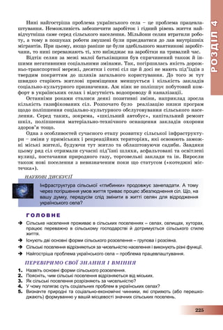 РОЗДІЛРОЗДІЛ44
225
Íèíі íàéãîñòðіøà ïðîáëåìà óêðàїíñüêîãî ñåëà – öå ïðîáëåìà ïðàöåâëà-
øòóâàííÿ. Íåìîæëèâіñòü çàáåçïå÷èòè çàðîáіòîê і ãіäíèé ðіâåíü æèòòÿ íàé-
âіä÷óòíіøà ñàìå ñåðåä ñіëüñüêîãî íàñåëåííÿ. Ìіëüéîíè ñåëÿí âòðàòèëè ðîáî-
òó, à òîìó â ïîøóêàõ ðîáîòè çìóøåíі áóëè ïðèєäíàòèñÿ äî ëàâ âíóòðіøíіõ
ìіãðàíòіâ. Ïðè öüîìó, ÿêùî ðàíіøå öå áóëè çäåáіëüøîãî ìàÿòíèêîâі çàðîáіò-
÷àíè, òî íèíі ïåðåâàæàþòü òі, õòî âèїæäæàє íà çàðîáіòêè íà òðèâàëèé ÷àñ.
Âіäòіê ñåëÿí çà ìåæі ìàëîї áàòüêіâùèíè áóâ ñïðè÷èíåíèé òàêîæ é іí-
øèìè íåãàòèâíèìè ñîöіàëüíèìè çìіíàìè. Òàê, ïîãіðøèëàñü ÿêіñòü äîðîæ-
íüî-òðàíñïîðòíîї ìåðåæі, äåñÿòêè і ñîòíі ñіë ùå é äîñі íå ìàþòü ïіä’їçäіâ ç
òâåðäèì ïîêðèòòÿì äî øëÿõіâ çàãàëüíîãî êîðèñòóâàííÿ. Äî òîãî æ òóò
øâèäêî ñòàðіþòü æèòëîâі ïðèìіùåííÿ ìåíøóєòüñÿ і êіëüêіñòü çàêëàäіâ
ñîöіàëüíî-êóëüòóðíîãî ïðèçíà÷åííÿ. Àæ íіÿê íå ïîëіïøóє ïîáóòîâèé êîì-
ôîðò â óêðàїíñüêèõ ñåëàõ і âіäñóòíіñòü âîäîïðîâîäó é êàíàëіçàöії.
Îñòàííіìè ðîêàìè ñòàëèñÿ äåÿêі ïîçèòèâíі çìіíè, íàïðèêëàä çðîñëà
êіëüêіñòü ãàçèôіêîâàíèõ ñіë. Ðîçïî÷àòî áóëî ðåàëіçàöіþ íèçêè ïðîãðàì
ùîäî ïîëіïøåííÿ ñîöіàëüíî-êóëüòóðíîãî îáñëóãîâóâàííÿ ñіëüñüêîãî íàñå-
ëåííÿ. Ñåðåä òàêèõ, çîêðåìà, «øêіëüíèé àâòîáóñ», êàïіòàëüíèé ðåìîíò
øêіë, ïîëіïøåííÿ ìàòåðіàëüíî-òåõíі÷íîãî îñíàùåííÿ çàêëàäіâ îõîðîíè
çäîðîâ’ÿ òîùî.
Îäíà ç îñîáëèâîñòåé ñó÷àñíîãî åòàïó ðîçâèòêó ñіëüñüêîї іíôðàñòðóêòó-
ðè – çìіíè ó ïðèìіñüêèõ і ðåêðåàöіéíèõ òåðèòîðіÿõ, ÿêі îñâîþþòü çàìîæ-
íі ìіñüêі æèòåëі, áóäóþ÷è òóò æèòëî òà îáëàøòîâóþ÷è ñàäèáè. Çàâäÿêè
öüîìó ðÿä ñіë îòðèìàëè ñó÷àñíі ïіä’їçíі øëÿõè, àñôàëüòîâàíі òà îñâіòëåíі
âóëèöі, ïîñòà÷àííÿ ïðèðîäíîãî ãàçó, òîðãîâåëüíі çàêëàäè òà іí. Âèðîñëè
òàêîæ íîâі ïîñåëåííÿ ç íåâèçíà÷åíèì ïîêè ùî ñòàòóñîì («êîòåäæíі ìіñ-
òå÷êà»).
ÍÀÓÊÎÂІ ÄÈÑÊÓÑІЇ
Г О Л О В Н Е
 Сільське населення проживає в сільських поселеннях – селах, селищах, хуторах,
працює переважно в сільському господарстві й дотримується сільського стилю
життя.
 Існують дві основні форми сільського розселення – групова і розсіяна.
 Сільські поселення відрізняються за чисельністю населення і виконують різні функції.
 Найгостріша проблема українського села – проблема працевлаштування.
ÏÅÐÅÂІÐÈÌÎ ÑÂÎЇ ÇÍÀÍÍß І ÂÌІÍÍß
1. Назвіть основні форми сільського розселення.
2. Поясніть, чим сільські поселення відрізняються від міських.
3. Як сільські поселення розрізняють за чисельністю?
4. У чому полягає суть соціальних проблем в українських селах?
5. Визначте природні та соціально-економічні чинники, які сприяють (або перешко-
джають) формуванню у вашій місцевості значних сільських поселень.
Ä
Інфраструктура сільської «глибинки» продовжує занепадати. А тому
через погіршення умов життя триває процес збезлюднення сіл. Що, на
вашу думку, передусім слід змінити в житті селян для відродження
українського села?
 