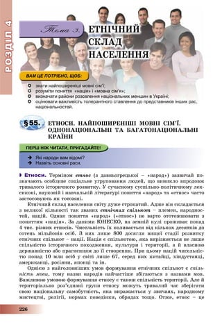 РОЗДІЛРОЗДІЛ44
226
 знати найпоширеніші мовні сім’ї;
 розуміти поняття «нація» і «мовна сім’я»;
 визначати райони розселення національних меншин в Україні;
 оцінювати важливість толерантного ставлення до представників інших рас,оцінювати важливість толерантного ставлення до представників інших рас
національностей.
§55. ÅÒÍÎÑÈ. ÍÀÉÏÎØÈÐÅÍІØІ ÌÎÂÍІ ÑІÌ’Ї.
ÎÄÍÎÍÀÖІÎÍÀËÜÍІ ÒÀ ÁÀÃÀÒÎÍÀÖІÎÍÀËÜÍІ
ÊÐÀЇÍÈ
 Які народи вам відомі?
 Назвіть основні раси.
 Етноси. Òåðìіíîì åòíîñ (ç äàâíüîãðåöüêîї – «íàðîä») çàçâè÷àé ïî-
çíà÷àþòü îñîáëèâå ñîöіàëüíå óãðóïîâàííÿ ëþäåé, ùî âèíèêëî âïðîäîâæ
òðèâàëîãî іñòîðè÷íîãî ðîçâèòêó. Ó ñó÷àñíîìó ñóñïіëüíî-ïîëіòè÷íîìó ëåê-
ñèêîíі, íàóêîâіé і íàâ÷àëüíіé ëіòåðàòóðі ïîíÿòòÿ «íàðîä» òà «åòíîñ» ÷àñòî
çàñòîñîâóþòü ÿê òîòîæíі.
Åòíі÷íèé ñêëàä íàñåëåííÿ ñâіòó äóæå ñòðîêàòèé. Àäæå âіí ñêëàäàєòüñÿ
ç âåëèêîї êіëüêîñòі òàê çâàíèõ åòíі÷íèõ ñïіëüíîò – ïëåìåí, íàðîäíîñ-
òåé, íàöіé. Îäíàê ïîíÿòòÿ «íàðîä» («åòíîñ») íå âàðòî îòîòîæíþâàòè ç
ïîíÿòòÿì «íàöіÿ». Çà äàíèìè ÞÍÅÑÊÎ, íà çåìíіé êóëі ïðîæèâàє ïîíàä
4 òèñ. ðіçíèõ åòíîñіâ. ×èñåëüíіñòü їõ êîëèâàєòüñÿ âіä êіëüêîõ äåñÿòêіâ äî
ñîòåíü ìіëüéîíіâ îñіá. Ç íèõ ëèøå 800 äîñÿãëè âèùîї ñòàäії ðîçâèòêó
åòíі÷íèõ ñïіëüíîò – íàöії. Íàöіÿ є ñïіëüíîòîþ, ÿêà âèðіçíÿєòüñÿ íå ëèøå
ñïіëüíіñòþ іñòîðè÷íîãî ïîõîäæåííÿ, êóëüòóðè і òåðèòîðії, à é âëàñíîþ
äåðæàâíіñòþ àáî ïðàãíåííÿì äî її ñòâîðåííÿ. Ïðè öüîìó íàöіé ÷èñåëüíіñ-
òþ ïîíàä 10 ìëí îñіá ó ñâіòі ëèøå 67, ñåðåä íèõ êèòàéöі, õіíäóñòàíöі,
àìåðèêàíöі, ðîñіÿíè, ÿïîíöі òà іí.
Îäíієþ ç íàéãîëîâíіøèõ óìîâ ôîðìóâàííÿ åòíі÷íèõ ñïіëüíîò є ñïіëü-
íіñòü ìîâè, òîìó íàçâè íàðîäіâ íàé÷àñòіøå çáіãàþòüñÿ ç íàçâàìè ìîâ.
Âàæëèâîþ óìîâîþ ôîðìóâàííÿ åòíîñó є òàêîæ ñïіëüíіñòü òåðèòîðії. Àëå é
òåðèòîðіàëüíî ðîç’єäíàíі ãðóïè åòíîñó ìîæóòü òðèâàëèé ÷àñ çáåðіãàòè
ñâîþ íàöіîíàëüíó ñàìîáóòíіñòü, ÿêà âèðàæàєòüñÿ ó çâè÷àÿõ, íàðîäíîìó
ìèñòåöòâі, ðåëіãії, íîðìàõ ïîâåäіíêè, îáðÿäàõ òîùî. Îòæå, åòíîñ – öå
ÅÒÍІ×ÍÈÉ
ÑÊËÀÄ
ÍÀÑÅËÅÍÍß
 