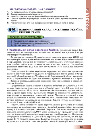 РОЗДІЛРОЗДІЛ44
229
ÏÅÐÅÂІÐÈÌÎ ÑÂÎЇ ÇÍÀÍÍß І ÂÌІÍÍß
1. Які є відмінності між етносом, народом і нацією?
2. Визначте найпоширеніші мови світу.
3. Наведіть приклади однонаціональних і багатонаціональних країн.
4. Поясніть причини користування однією мовою в різних країнах на різних конти-
нентах.
5. Яке значення має етнічний склад населення для окремих регіонів світу?
§56. ÍÀÖІÎÍÀËÜÍÈÉ ÑÊËÀÄ ÍÀÑÅËÅÍÍß ÓÊÐÀЇÍÈ.
ÅÒÍІ×ÍІ ÃÐÓÏÈ
 Пригадайте, які народи звуть корінними.
 Назвіть національності, що поширені в Україні.
 Що таке нація і народ?
 Національний склад населення України. Óêðàїíñüêà íàöіÿ ôîð-
ìóâàëàñÿ ïіä âïëèâîì ðіçíèõ єâðîïåéñüêèõ íàðîäіâ і ìàє òðèâàëó é íåïðî-
ñòó іñòîðіþ ñòàíîâëåííÿ.
Çà äàíèìè îñòàííüîãî Âñåóêðàїíñüêîãî ïåðåïèñó íàñåëåííÿ (2001 ð.),
íà òåðèòîðії êðàїíè ïðîæèâàëè ïðåäñòàâíèêè ïîíàä 130 íàöіîíàëüíîñòåé
і íàðîäíîñòåé. Ñåðåä íèõ ïåðåâàæàþòü óêðàїíöі, ÿêі є êîðіííèì íàñåëåí-
íÿì êðàїíè, òîáòî âîíè ñïîêîíâіêó æèëè íà öèõ çåìëÿõ. ×èñåëüíіñòü
óêðàїíöіâ ñòàíîâèòü 37,5 ìëí îñіá, àáî áëèçüêî 78 % çàãàëüíîї êіëüêîñòі
íàñåëåííÿ.
Íèíі ó ñêëàäі Óêðàїíè êîðіííèìè íàðîäàìè, ÿêі âіääàâíà ïðîæèâàëè
íà ñâîїõ åòíі÷íèõ òåðèòîðіÿõ, ðàçîì ç óêðàїíöÿìè є òàêîæ óãîðöі â Çàêàð-
ïàòñüêіé îáëàñòі, ðóìóíè â ×åðíіâåöüêіé і Çàêàðïàòñüêіé îáëàñòÿõ, ìîëäà-
âàíè ó ×åðíіâåöüêіé òà Îäåñüêіé îáëàñòÿõ, êðèìñüêі òàòàðè â ÀÐ Êðèì.
Çàãàëîì íàöіîíàëüíèé ñêëàä íàñåëåííÿ ïîìіòíî ðіçíèòüñÿ â ðіçíèõ îá-
ëàñòÿõ Óêðàїíè.
Ïðåäñòàâíèêè іíøèõ íàðîäіâ â Óêðàїíі íàëåæàòü äî ïðèéøëîãî íàñå-
ëåííÿ. Ñåðåä òàêèõ і ðîñіÿíè, ÿêèõ â Óêðàїíі íàëі÷óþòü 8,3 ìëí îñіá, ùî
ñòàíîâèòü áëèçüêî 17 % óñüîãî íàñåëåííÿ. Çà ÷èñåëüíіñòþ ðîñіÿíè ïîñіäà-
þòü ó êðàїíі äðóãå ìіñöå. Äî ï’ÿòіðêè ëіäåðіâ çà ÷èñåëüíіñòþ óâіéøëè òà-
êîæ áіëîðóñè, ìîëäàâàíè і êðèìñüêі òàòàðè. ×èñåëüíіñòü êîæíîї іç öèõ
íàöіé êîëèâàєòüñÿ â ìåæàõ 200–300 òèñ. îñіá. ×èñåëüíіñòü íåâåëèêèõ åò-
íі÷íèõ ñïіëüíîò Óêðàїíè, ÿê-îò: êðèì÷àêè, áóðÿòè і òóðêè-ìåñõåòèíöі, –
ñÿãàє âіä 1 òèñ. îñіá äî 300 îñіá.
Іñíóþòü ïåâíі îñîáëèâîñòі ùîäî òåðèòîðіàëüíîãî ðîçñåëåííÿ êîðіííîãî
íàñåëåííÿ òà íàöіîíàëüíèõ ìåíøèí. Óêðàїíöі êîìïàêòíіøå çàñåëÿþòü
öåíòð і áіëüøіñòü çàõіäíèõ îáëàñòåé Óêðàїíè. Òàê ñàìî êîìïàêòíî ïðî-
æèâàþòü і êðèìñüêі òàòàðè, 98 % ÿêèõ ìåøêàє â ÀÐ Êðèì, äî òîãî æ їõíÿ
÷àñòêà â çàãàëüíіé ÷èñåëüíîñòі íàñåëåííÿ òóò ïîñòіéíî çðîñòàє. Ìîëäàâàíè
çîñåðåäæåíі ïåðåâàæíî â Îäåñüêіé òà ×åðíіâåöüêіé îáëàñòÿõ, íà ÿêі ïðè-
ïàäàє 74 % їõíüîãî íàñåëåííÿ. Âîäíî÷àñ áіëîðóñè íå âіääàþòü ïåðåâàãó
áóäü-ÿêîìó ç ðåãіîíіâ і çàãàëîì ðîçñіÿíі ïî âñіé òåðèòîðії íàøîї êðàїíè.
 