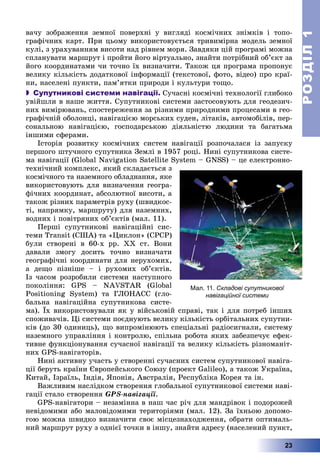 РОЗДІЛРОЗДІЛ11
23
âà÷ó çîáðàæåííÿ çåìíîї ïîâåðõíі ó âèãëÿäі êîñìі÷íèõ çíіìêіâ і òîïî-
ãðàôі÷íèõ êàðò. Ïðè öüîìó âèêîðèñòîâóєòüñÿ òðèâèìіðíà ìîäåëü çåìíîї
êóëі, ç óðàõóâàííÿì âèñîòè íàä ðіâíåì ìîðÿ. Çàâäÿêè öіé ïðîãðàìі ìîæíà
ñïëàíóâàòè ìàðøðóò і ïðîéòè éîãî âіðòóàëüíî, çíàéòè ïîòðіáíèé îá’єêò çà
éîãî êîîðäèíàòàìè ÷è òî÷íî їõ âèçíà÷èòè. Òàêîæ öÿ ïðîãðàìà ïðîïîíóє
âåëèêó êіëüêіñòü äîäàòêîâîї іíôîðìàöії (òåêñòîâîї, ôîòî, âіäåî) ïðî êðàї-
íè, íàñåëåíі ïóíêòè, ïàì’ÿòêè ïðèðîäè і êóëüòóðè òîùî.
 Супутникові системи навігації. Ñó÷àñíі êîñìі÷íі òåõíîëîãії ãëèáîêî
óâіéøëè â íàøå æèòòÿ. Ñóïóòíèêîâі ñèñòåìè çàñòîñîâóþòü äëÿ ãåîäåçè÷-
íèõ âèìіðþâàíü, ñïîñòåðåæåííÿ çà ðіçíèìè ïðèðîäíèìè ïðîöåñàìè â ãåî-
ãðàôі÷íіé îáîëîíöі, íàâіãàöієþ ìîðñüêèõ ñóäåí, ëіòàêіâ, àâòîìîáіëіâ, ïåð-
ñîíàëüíîþ íàâіãàöієþ, ãîñïîäàðñüêîþ äіÿëüíіñòþ ëþäèíè òà áàãàòüìà
іíøèìè ñôåðàìè.
Іñòîðіÿ ðîçâèòêó êîñìі÷íèõ ñèñòåì íàâіãàöії ðîçïî÷àëàñÿ іç çàïóñêó
ïåðøîãî øòó÷íîãî ñóïóòíèêà Çåìëі â 1957 ðîöі. Íèíі ñóïóòíèêîâà ñèñòå-
ìà íàâіãàöії (Global Navigation Satellite System – GNSS) – öå åëåêòðîííî-
òåõíі÷íèé êîìïëåêñ, ÿêèé ñêëàäàєòüñÿ ç
êîñìі÷íîãî òà íàçåìíîãî îáëàäíàííÿ, ÿêå
âèêîðèñòîâóþòü äëÿ âèçíà÷åííÿ ãåîãðà-
ôі÷íèõ êîîðäèíàò, àáñîëþòíîї âèñîòè, à
òàêîæ ðіçíèõ ïàðàìåòðіâ ðóõó (øâèäêîñ-
òі, íàïðÿìêó, ìàðøðóòó) äëÿ íàçåìíèõ,
âîäíèõ і ïîâіòðÿíèõ îá’єêòіâ (ìàë. 11).
Ïåðøі ñóïóòíèêîâі íàâіãàöіéíі ñèñ-
òåìè Transit (ÑØÀ) òà «Öèêëîí» (ÑÐÑÐ)
áóëè ñòâîðåíі â 60-õ ðð. ÕÕ ñò. Âîíè
äàâàëè çìîãó äîñèòü òî÷íî âèçíà÷àòè
ãåîãðàôі÷íі êîîðäèíàòè äëÿ íåðóõîìèõ,
à äåùî ïіçíіøå – і ðóõîìèõ îá’єêòіâ.
Іç ÷àñîì ðîçðîáèëè ñèñòåìè íàñòóïíîãî
ïîêîëіííÿ: GPS – NAVSTAR (Global
Positioning System) òà ÃËÎÍÀÑÑ (ãëî-
áàëüíà íàâіãàöіéíà ñóïóòíèêîâà ñèñòå-
ìà). Їõ âèêîðèñòîâóâàëè ÿê ó âіéñüêîâіé ñïðàâі, òàê і äëÿ ïîòðåá іíøèõ
ñïîæèâà÷іâ. Öі ñèñòåìè ïîєäíóþòü âåëèêó êіëüêіñòü îðáіòàëüíèõ ñóïóòíè-
êіâ (äî 30 îäèíèöü), ùî âèïðîìіíþþòü ñïåöіàëüíі ðàäіîñèãíàëè, ñèñòåìó
íàçåìíîãî óïðàâëіííÿ і êîíòðîëþ, ñïіëüíà ðîáîòà ÿêèõ çàáåçïå÷óє åôåê-
òèâíå ôóíêöіîíóâàííÿ ñó÷àñíîї íàâіãàöії òà âåëèêó êіëüêіñòü ðіçíîìàíіò-
íèõ GPS-íàâіãàòîðіâ.
Íèíі àêòèâíó ó÷àñòü ó ñòâîðåííі ñó÷àñíèõ ñèñòåì ñóïóòíèêîâîї íàâіãà-
öії áåðóòü êðàїíè Єâðîïåéñüêîãî Ñîþçó (ïðîåêò Galileo), à òàêîæ Óêðàїíà,
Êèòàé, Іçðàїëü, Іíäіÿ, ßïîíіÿ, Àâñòðàëіÿ, Ðåñïóáëіêà Êîðåÿ òà іí.
Âàæëèâèì íàñëіäêîì ñòâîðåííÿ ãëîáàëüíîї ñóïóòíèêîâîї ñèñòåìè íàâі-
ãàöії ñòàëî ñòâîðåííÿ GPS-íàâіãàöії.
GPS-íàâіãàòîðè – íåçàìіííà â íàø ÷àñ ðі÷ äëÿ ìàíäðіâîê і ïîäîðîæåé
íåâіäîìèìè àáî ìàëîâіäîìèìè òåðèòîðіÿìè (ìàë. 12). Çà їõíüîþ äîïîìî-
ãîþ ìîæíà øâèäêî âèçíà÷èòè ñâîє ìіñöåçíàõîäæåííÿ, îáðàòè îïòèìàëü-
íèé ìàðøðóò ðóõó ç îäíієї òî÷êè â іíøó, çíàéòè àäðåñó (íàñåëåíèé ïóíêò,
Мал. 11. Складові супутникової
навігаційної системи
 