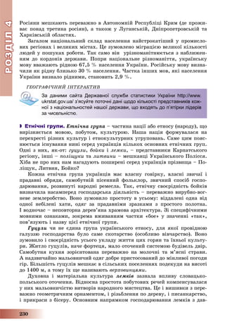 РОЗДІЛРОЗДІЛ44
230
Ðîñіÿíè ìåøêàþòü ïåðåâàæíî â Àâòîíîìíіé Ðåñïóáëіöі Êðèì (äå ïðîæè-
âàє ïîíàä òðåòèíà ðîñіÿí), à òàêîæ ó Ëóãàíñüêіé, Äíіïðîïåòðîâñüêіé òà
Õàðêіâñüêіé îáëàñòÿõ.
Çàãàëîì íàöіîíàëüíèé ñêëàä íàñåëåííÿ íàéñòðîêàòіøèé ó ïðîìèñëî-
âèõ ðåãіîíàõ і âåëèêèõ ìіñòàõ. Öå çóìîâëåíî ìіãðàöієþ âåëèêîї êіëüêîñòі
ëþäåé ó ïîøóêàõ ðîáîòè. Òàê ñàìî âіí óðіçíîìàíіòíþєòüñÿ ç íàáëèæåí-
íÿì äî êîðäîíіâ äåðæàâè. Ïîïðè íàöіîíàëüíå ðіçíîìàíіòòÿ, óêðàїíñüêó
ìîâó ââàæàþòü ðіäíîþ 67,5 % íàñåëåííÿ Óêðàїíè. Ðîñіéñüêó ìîâó âèçíà-
÷èëè ÿê ðіäíó áëèçüêî 30 % íàñåëåííÿ. ×àñòêà іíøèõ ìîâ, ÿêі íàñåëåííÿ
Óêðàїíè âèçíàëî ðіäíèìè, ñòàíîâèòü 2,9 %.
ÃÅÎÃÐÀÔІ×ÍÈÉ ІÍÒÅÐÀÊÒÈÂ
За даними сайта Державної служби статистики України http://www.
ukrstat.gov.ua/ зʼясуйте поточні дані щодо кількості представників кож-
ної з національностей нашої держави, що входять до п’ятірки лідерів
за чисельністю.
 Етнічні групи. Åòíі÷íà ãðóïà – ÷àñòèíà íàöії àáî åòíîñó (íàðîäó), ùî
âèðіçíÿєòüñÿ ìîâîþ, ïîáóòîì, êóëüòóðîþ. Íàøà íàöіÿ ôîðìóâàëàñÿ íà
ïåðåõðåñòі ðіçíèõ êóëüòóð і åòíîêóëüòóðíèõ óãðóïîâàíü. Ñàìå öèì ïîÿñ-
íþєòüñÿ іñíóâàííÿ íèíі ñåðåä óêðàїíöіâ êіëüêîõ îñíîâíèõ åòíі÷íèõ ãðóï.
Îäíі ç íèõ, ÿê-îò: ãóöóëè, áîéêè і ëåìêè, – ïðåäñòàâíèêè Êàðïàòñüêîãî
ðåãіîíó, іíøі – ïîëіùóêè òà ëèòâèíè – ìåøêàíöі Óêðàїíñüêîãî Ïîëіññÿ.
Õіáà íå ïðî íèõ íàì íàãàäóþòü ïîøèðåíі ñåðåä óêðàїíöіâ ïðіçâèùà – Ïî-
ëіùóê, Ëèòâèí, Áîéêî?
Êîæíà åòíі÷íà ãðóïà óêðàїíöіâ ìàє âëàñíó ãîâіðêó, âëàñíі çâè÷àї і
ïðàäàâíі îáðÿäè, ñàìîáóòíіé ïіñåííèé ôîëüêëîð, çâè÷íèé ñïîñіá ãîñïî-
äàðþâàííÿ, ðîçâèíóòі íàðîäíі ðåìåñëà. Òàê, åòíі÷íó ñâîєðіäíіñòü áîéêіâ
âèçíà÷èëà íàñàìïåðåä ãîñïîäàðñüêà äіÿëüíіñòü – ïåðåâàæíî âèðóáíî-âîã-
íåâå çåìëåðîáñòâî. Âîíî çóìîâèëî ïðîñòîòó â óñüîìó: âіääàëåíі îäíà âіä
îäíîї íåáіëåíі õàòè, îäÿã çà ïðàäàâíіìè çðàçêàìè ç ïðîñòîãî ïîëîòíà.
І âîäíî÷àñ – íåïîâòîðíà äåðåâ’ÿíà õðàìîâà àðõіòåêòóðà. Çі ñïåöèôі÷íèìè
ìîâíèìè îçíàêàìè, çîêðåìà âæèâàííÿì ÷àñòêè «áîå» ó çíà÷åííі «òàê»,
ïîâ’ÿçóþòü і íàçâó öієї åòíі÷íîї ãðóïè.
Ãóöóëè ÷è íå єäèíà ãðóïà óêðàїíñüêîãî åòíîñó, äëÿ ÿêîї ïðîâіäíîþ
ãàëóççþ ãîñïîäàðñòâà áóëî ñàìå ñêîòàðñòâî (îñîáëèâî âіâ÷àðñòâî). Âîíî
çóìîâèëî і ñâîєðіäíіñòü óñüîãî óêëàäó æèòòÿ öèõ ãîðÿí òà їõíüîї êóëüòó-
ðè. Æèòëî ãóöóëіâ, íà÷å ôîðòåöÿ, ìàëî îòî÷åíèé ñèñòåìîþ áóäіâåëü äâіð.
Ñàìîáóòíÿ êóõíÿ çîðієíòîâàíà ïåðåâàæíî íà ìîëî÷íі òà ì’ÿñíі ñòðàâè.
À íàäçâè÷àéíî ìàëüîâíè÷èé îäÿã äîáðå ïðèñòîñîâàíèé äî ìіíëèâîї ïîãîäè
ãіð. Áіëüøіñòü ãóöóëіâ ìåøêàє â ñіëüñüêèõ ïîñåëåííÿõ ïîäåêóäè íà âèñîòі
äî 1400 ì, à òîìó їõ ùå íàçèâàþòü âåðõîâèíöÿìè.
Äóõîâíà і ìàòåðіàëüíà êóëüòóðà ëåìêіâ çàçíàëà âïëèâó ñëîâàöüêî-
ïîëüñüêîãî îòî÷åííÿ. Âіäíîñíà ïðîñòîòà ïîáóòîâèõ ðå÷åé êîìïåíñóâàëàñÿ
ó íèõ ìàëüîâíè÷іñòþ âèòâîðіâ íàðîäíîãî ìèñòåöòâà. Öå і âèøèâêè ç ïåðå-
âàæíî ãåîìåòðè÷íèì îðíàìåíòîì, і ðіçüáëåííÿ ïî äåðåâó, і ïèñàíêàðñòâî,
і ïðèêðàñè ç áіñåðó. Îñíîâíèì íàïðÿìêîì ãîñïîäàðþâàííÿ ëåìêіâ ç äàâ-
 