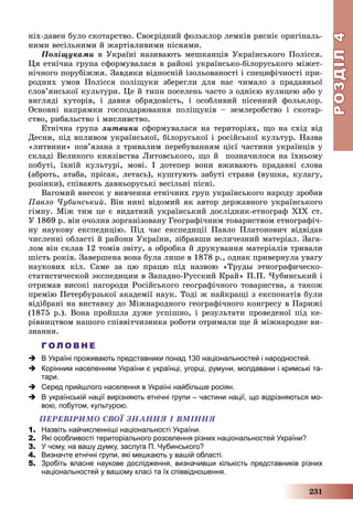 РОЗДІЛРОЗДІЛ44
231
íіõ-äàâåí áóëî ñêîòàðñòâî. Ñâîєðіäíèé ôîëüêëîð ëåìêіâ ðÿñíіє îðèãіíàëü-
íèìè âåñіëüíèìè é æàðòіâëèâèìè ïіñíÿìè.
Ïîëіùóêàìè â Óêðàїíі íàçèâàþòü ìåøêàíöіâ Óêðàїíñüêîãî Ïîëіññÿ.
Öÿ åòíі÷íà ãðóïà ñôîðìóâàëàñÿ â ðàéîíі óêðàїíñüêî-áіëîðóñüêîãî ìіæåò-
íі÷íîãî ïîðóáіææÿ. Çàâäÿêè âіäíîñíіé іçîëüîâàíîñòі і ñïåöèôі÷íîñòі ïðè-
ðîäíèõ óìîâ Ïîëіññÿ ïîëіùóêè çáåðåãëè äëÿ íàñ ÷èìàëî ç ïðàäàâíüîї
ñëîâ’ÿíñüêîї êóëüòóðè. Öå é òèïè ïîñåëåíü ÷àñòî ç îäíієþ âóëèöåþ àáî ó
âèãëÿäі õóòîðіâ, і äàâíÿ îáðÿäîâіñòü, і îñîáëèâèé ïіñåííèé ôîëüêëîð.
Îñíîâíі íàïðÿìêè ãîñïîäàðþâàííÿ ïîëіùóêіâ – çåìëåðîáñòâî і ñêîòàð-
ñòâî, ðèáàëüñòâî і ìèñëèâñòâî.
Åòíі÷íà ãðóïà ëèòâèíè ñôîðìóâàëàñÿ íà òåðèòîðіÿõ, ùî íà ñõіä âіä
Äåñíè, ïіä âïëèâîì óêðàїíñüêîї, áіëîðóñüêîї і ðîñіéñüêîї êóëüòóð. Íàçâà
«ëèòâèíè» ïîâ’ÿçàíà ç òðèâàëèì ïåðåáóâàííÿì öієї ÷àñòèíè óêðàїíöіâ ó
ñêëàäі Âåëèêîãî êíÿçіâñòâà Ëèòîâñüêîãî, ùî é ïîçíà÷èëîñÿ íà їõíüîìó
ïîáóòі, їõíіé êóëüòóðі, ìîâі. І äîòåïåð âîíè âæèâàþòü ïðàäàâíі ñëîâà
(àáðîòü, àòàáà, ïðіñàê, ëåòàñü), êóøòóþòü çàáóòі ñòðàâè (âóøêà, êóëàãó,
ðîçіíêè), ñïіâàþòü äàâíüîðóñüêі âåñіëüíі ïіñíі.
Âàãîìèé âíåñîê ó âèâ÷åííÿ åòíі÷íèõ ãðóï óêðàїíñüêîãî íàðîäó çðîáèâ
Ïàâëî ×óáèíñüêèé. Âіí íèíі âіäîìèé ÿê àâòîð äåðæàâíîãî óêðàїíñüêîãî
ãіìíó. Ìіæ òèì öå є âèäàòíèé óêðàїíñüêèé äîñëіäíèê-åòíîãðàô XIX ñò.
Ó 1869 ð. âіí î÷îëèâ çîðãàíіçîâàíó Ãåîãðàôі÷íèì òîâàðèñòâîì åòíîãðàôі÷-
íó íàóêîâó åêñïåäèöіþ. Ïіä ÷àñ åêñïåäèöії Ïàâëî Ïëàòîíîâè÷ âіäâіäàâ
÷èñëåííі îáëàñòі é ðàéîíè Óêðàїíè, çіáðàâøè âåëè÷åçíèé ìàòåðіàë. Çàãà-
ëîì âіí ñêëàâ 12 òîìіâ çâіòó, à îáðîáêà é äðóêóâàííÿ ìàòåðіàëіâ òðèâàëè
øіñòü ðîêіâ. Çàâåðøåíà âîíà áóëà ëèøå â 1878 ð., îäíàê ïðèâåðíóëà óâàãó
íàóêîâèõ êіë. Ñàìå çà öþ ïðàöþ ïіä íàçâîþ «Òðóäû ýòíîãðàôè÷åñêî-
ñòàòèñòè÷åñêîé ýêñïåäèöèè â Çàïàäíî-Ðóññêèé Êðàé» Ï.Ï. ×óáèíñüêèé і
îòðèìàâ âèñîêі íàãîðîäè Ðîñіéñüêîãî ãåîãðàôі÷íîãî òîâàðèñòâà, à òàêîæ
ïðåìіþ Ïåòåðáóðçüêîї àêàäåìії íàóê. Òîäі æ íàéêðàùі ç åêñïîíàòіâ áóëè
âіäіáðàíі íà âèñòàâêó äî Ìіæíàðîäíîãî ãåîãðàôі÷íîãî êîíãðåñó â Ïàðèæі
(1875 ð.). Âîíà ïðîéøëà äóæå óñïіøíî, і ðåçóëüòàòè ïðîâåäåíîї ïіä êå-
ðіâíèöòâîì íàøîãî ñïіââіò÷èçíèêà ðîáîòè îòðèìàëè ùå é ìіæíàðîäíå âè-
çíàííÿ.
Г О Л О В Н Е
 В Україні проживають представники понад 130 національностей і народностей.
 Корінним населенням України є українці, угорці, румуни, молдавани і кримські та-
тари.
 Серед прийшлого населення в Україні найбільше росіян.
 В українській нації вирізняють етнічні групи – частини нації, що відрізняються мо-
вою, побутом, культурою.
ÏÅÐÅÂІÐÈÌÎ ÑÂÎЇ ÇÍÀÍÍß І ÂÌІÍÍß
1. Назвіть найчисленніші національності України.
2. Які особливості територіального розселення різних національностей України?
3. У чому, на вашу думку, заслуга П. Чубинського?
4. Визначте етнічні групи, які мешкають у вашій області.
5. Зробіть власне наукове дослідження, визначивши кількість представників різних
національностей у вашому класі та їх співвідношення.
 