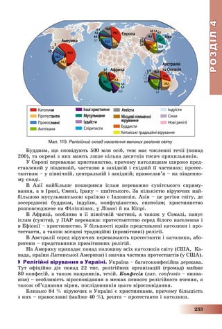 РОЗДІЛРОЗДІЛ44
233
Áóääèçì, ùî ñïîâіäóþòü 500 ìëí îñіá, òåæ ìàє ÷èñëåííі òå÷ії (ïîíàä
200), òà îêðåìі ç íèõ ìàþòü ëèøå êіëüêà äåñÿòêіâ òèñÿ÷ ïðèõèëüíèêіâ.
Ó Єâðîïі ïåðåâàæàє õðèñòèÿíñòâî, ïðè÷îìó êàòîëèöèçì øèðîêî ïðåä-
ñòàâëåíèé ó ïіâäåííіé, ÷àñòêîâî â çàõіäíіé і ñõіäíіé її ÷àñòèíàõ; ïðîòåñ-
òàíòèçì – ó ïіâíі÷íіé, öåíòðàëüíіé і çàõіäíіé; ïðàâîñëàâ’ÿ – íà ïіâäåííî-
ìó ñõîäі.
Â Àçії íàéáіëüøå ïîøèðèâñÿ іñëàì ïåðåâàæíî ñóíіòñüêîãî ñïðÿìó-
âàííÿ, à â Іðàíі, Єìåíі, Іðàêó – øèїòñüêîãî. Çà êіëüêіñòþ âіðóþ÷èõ íàé-
áіëüøîþ ìóñóëüìàíñüêîþ êðàїíîþ є Іíäîíåçіÿ. Àçіÿ – öå ðåãіîí ñâіòó, äå
çîñåðåäæåíі áóääèçì, іíäóїçì, êîíôóöіàíñòâî, ñèíòîїçì; õðèñòèÿíñòâî
ðîçïîâñþäæåíå íà Ôіëіïïіíàõ, ó Ëіâàíі é íà Êіïðі.
Â Àôðèöі, îñîáëèâî â її ïіâíі÷íіé ÷àñòèíі, à òàêîæ ó Ñîìàëі, ïàíóє
іñëàì (ñóíіòè), ó ÏÀÐ ïåðåâàæàє ïðîòåñòàíòñòâî ñåðåä áіëîãî íàñåëåííÿ і
â Åôіîïії – õðèñòèÿíñòâî. Ó áіëüøîñòі êðàїí ïðåäñòàâëåíі êàòîëèêè і ïðî-
òåñòàíòè, à òàêîæ ìіñöåâі òðàäèöіéíі (ïðèìіòèâíі) ðåëіãії.
Â Àâñòðàëії ñåðåä âіðóþ÷èõ ïåðåâàæàþòü ïðîòåñòàíòè і êàòîëèêè, àáî-
ðèãåíè – ïðåäñòàâíèêè ïðèìіòèâíèõ ðåëіãіé.
Íà Àìåðèêó ïðèïàäàє ïîíàä ïîëîâèíó âñіõ êàòîëèêіâ ñâіòó (ÑØÀ, Êà-
íàäà, êðàїíè Ëàòèíñüêîї Àìåðèêè) і çíà÷íà ÷àñòèíà ïðîòåñòàíòіâ (ó ÑØÀ).
 Релігійні вірування в Україні. Óêðàїíà – áàãàòîêîíôåñіéíà äåðæàâà.
Òóò îôіöіéíî äіє ïîíàä 22 òèñ. ðåëіãіéíèõ îðãàíіçàöіé (ãðîìàä) ìàéæå
80 êîíôåñіé, à òàêîæ íàïðÿìêіâ, òå÷іé. Êîíôåñіÿ (ëàò. confessio – âèçíà-
ííÿ) – îñîáëèâіñòü âіðîñïîâіäàííÿ â ìåæàõ ïåâíîãî ðåëіãіéíîãî â÷åííÿ, à
òàêîæ îá’єäíàííÿ âіðÿí, ïîñëіäîâíèêіâ öüîãî âіðîñïîâіäàííÿ.
Áëèçüêî 84 % âіðóþ÷èõ â Óêðàїíі є õðèñòèÿíàìè, ïðè÷îìó áіëüøіñòü
ç íèõ – ïðàâîñëàâíі (ìàéæå 40 %), ðåøòà – ïðîòåñòàíòè і êàòîëèêè.
Мал. 119. Релігійний склад населення великих регіонів світу
 