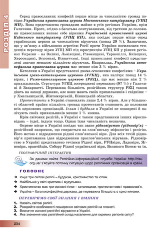 РОЗДІЛРОЗДІЛ44
234
Ñåðåä ïðàâîñëàâíèõ êîíôåñіé ïåðøå ìіñöå çà ÷èñåëüíіñòþ ãðîìàä ïî-
ñіäàє Óêðàїíñüêà ïðàâîñëàâíà öåðêâà Ìîñêîâñüêîãî ïàòðіàðõàòó (ÓÏÖ
ÌÏ). Âîíà ïðåäñòàâëåíà ãðîìàäàìè ìàéæå â óñіõ ðåãіîíàõ Óêðàїíè, êðіì
Ãàëè÷èíè. Ïðîòå, çãіäíî ç áàãàòüìà îïèòóâàííÿìè, âіä òðåòèíè äî ïîëîâè-
íè ïðàâîñëàâíèõ âèçíàє ñåáå âіðíèìè Óêðàїíñüêіé ïðàâîñëàâíіé öåðêâі
Êèїâñüêîãî ïàòðіàðõàòó (ÓÏÖ ÊÏ), ÿêà ïîñіäàє ïåðøå ìіñöå ñåðåä
óêðàїíñüêèõ öåðêîâ çà ÷èñåëüíіñòþ âіðóþ÷èõ (ïîíàä 29 %). Çàçíà÷èìî,
ùî ó çâ’ÿçêó ç âіéñüêîâîþ àãðåñієþ Ðîñії ïðîòè Óêðàїíè ïîñèëèëàñÿ òåí-
äåíöіÿ ïåðåõîäó âіðÿí ÓÏÖ ÌÏ ïіä þðèñäèêöіþ ÓÏÖ ÊÏ ó ðіçíèõ ðåãіî-
íàõ Óêðàїíè – íà Âîëèíі, Ëüâіâùèíі, Ðіâíåíùèíі, Òåðíîïіëëі, Êèїâùèíі,
Õåðñîíùèíі, Áóêîâèíі, Âіííè÷÷èíі. Іíøі ïðàâîñëàâíі êîíôåñії ïðåäñòàâ-
ëåíі çíà÷íî ìåíøîþ êіëüêіñòþ âіðóþ÷èõ. Íàïðèêëàä, Óêðàїíñüêà àâòî-
êåôàëüíà ïðàâîñëàâíà öåðêâà ìàє ìåíøå íіæ 3 % âіðÿí.
Êàòîëèêè â Óêðàїíі ïðåäñòàâëåíі äâîìà îñíîâíèìè êîíôåñіÿìè – Óêðà-
їíñüêîþ ãðåêî-êàòîëèöüêîþ öåðêâîþ (ÓÃÊÖ), ÿêà íàëі÷óє ïîíàä 14 %
âіðÿí, і Ðèìî-êàòîëèöüêîþ öåðêâîþ (ÐÊÖ), ùî ìàє ìåíøå íіæ 2 %
ïðèõèëüíèêіâ. Ñòðóêòóðè ÓÃÊÖ çîñåðåäæåíі ïåðåâàæíî (97 %) ó Ãàëè÷è-
íі é Çàêàðïàòòі. Ïåðåâàæíà áіëüøіñòü ðåëіãіéíèõ ñòðóêòóð ÐÊÖ òàêîæ
äіþòü íà çàõîäі äåðæàâè, àëå âîíè ìàþòü ñâîїõ ïðèõèëüíèêіâ і ñõіäíіøå –
ó Õìåëüíèöüêіé, Æèòîìèðñüêіé, Âіííèöüêіé îáëàñòÿõ.
Ïðîòåñòàíòè â Óêðàїíі ñòàíîâëÿòü ëèøå 2,4 % âіðÿí. Àëå ó áіëüøîñ-
òі îáëàñòåé êðàїíè êіëüêіñòü ãðîìàä ïðîòåñòàíòіâ ñòàíîâèòü äî ïîëîâèíè
âñіõ öåðêîâíèõ îðãàíіçàöіé. Іñëàì і áóääèçì â Óêðàїíі íå ïîøèðåíі é íà-
ëі÷óþòü ñâîїõ ïðèõèëüíèêіâ ìåíøå 1 % êîæíà.
Êðіì ñâіòîâèõ ðåëіãіé, â Óêðàїíі є òàêîæ ïðåäñòàâíèêè іíøèõ âіðîñïî-
âіäàíü – іóäåї, іíäóñè òîùî. Îäíàê їõíÿ ÷èñåëüíіñòü íåçíà÷íà.
Îêðåìå ìіñöå â Óêðàїíі ïîñіäàє òàê çâàíå ðіäíîâіðñòâî (ðіäíîâіð’ÿ) –
ðåëіãіéíèé íàïðÿìîê, ùî ñïèðàєòüñÿ íà ñëîâ’ÿíñüêó ìіôîëîãіþ і ðåëіãіþ.
Éîãî ìåòîþ є âіäðîäæåííÿ ðіäíîї ñëîâ’ÿíñüêîї âіðè. Äëÿ âñіõ òå÷іé ðіäíî-
âіð’ÿ ïðèòàìàííà іäåÿ âіäðîäæåííÿ ïðàñëîâ’ÿíñüêèõ âіðóâàíü. Ðіäíîâіð-
ñòâî â Óêðàїíі ïðåäñòàâëåíî òå÷іÿìè Ðіäíîї âіðè, ÐÓÍâіðè, Ëàäîâіðè, ßã-
íîâіðè, îðàíòіéöіâ, Ñîáîðó Ðіäíîї óêðàїíñüêîї âіðè, Âåëèêîãî Âîãíþ òà іí.
ÃÅÎÃÐÀÔІ×ÍÈÉ ІÍÒÅÐÀÊÒÈÂ
За даними сайта Релігійно-інформаційної служби України http://risu.
org.ua/ з’ясуйте поточну ситуацію щодо релігійних організацій в країні.
Г О Л О В Н Е
 Існує три світові релігії – буддизм, християнство та іслам.
 Найбільше у світі християн і мусульман.
 Християнство має три основні гілки – католицизм, протестантизм і православ’я.
 Україна – багатоконфесійна держава, де переважна більшість є християнами.
ÏÅÐÅÂІÐÈÌÎ ÑÂÎЇ ÇÍÀÍÍß І ÂÌІÍÍß
1. Назвіть світові релігії.
2. Розкрийте особливості поширення світових релігій на планеті.
3. Визначте основні релігійні вірування в Україні.
4. Яке значення має релігійний склад населення для окремих регіонів світу?
 